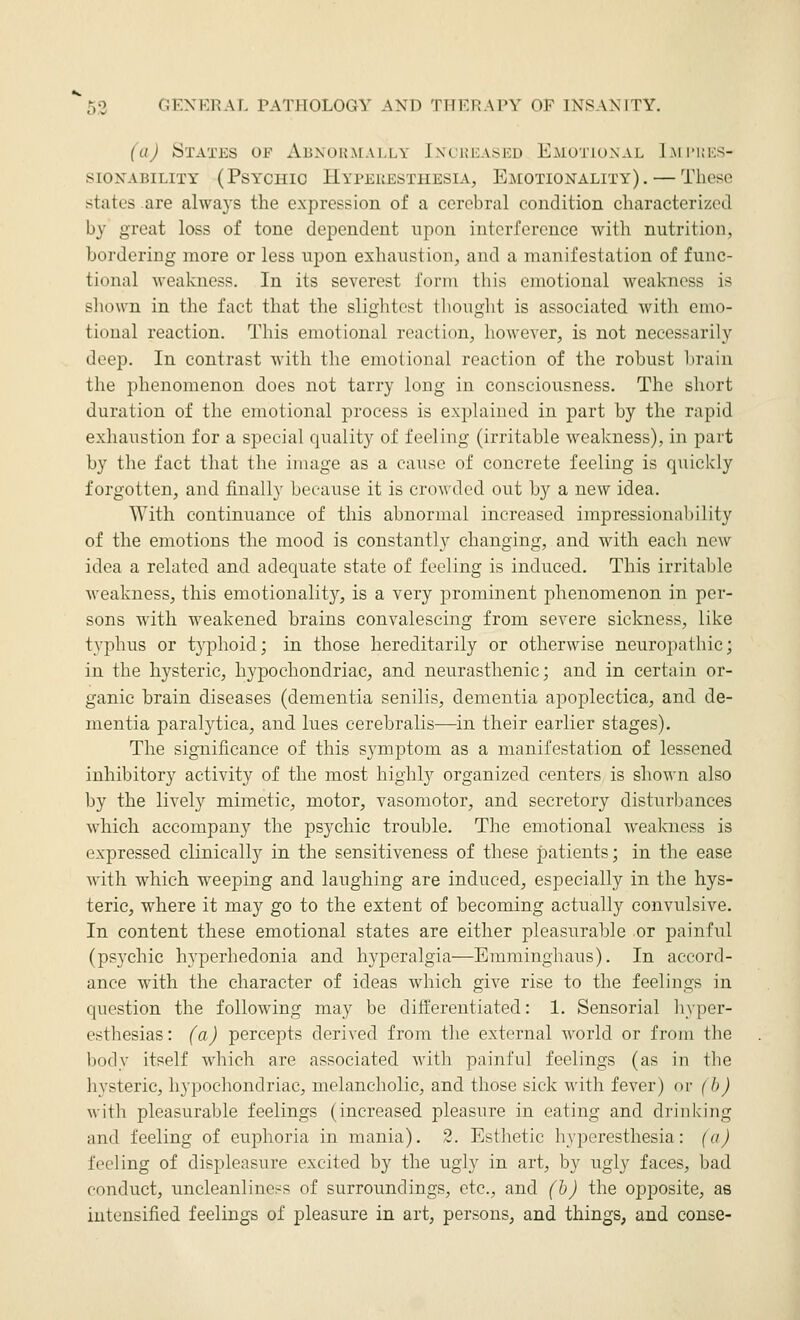 (a) States of Abxük.mally Increased K-motiunal I.mi'ues- SIONABILITY (PSYCHIO HYPERESTHESIA, EMOTIONALITY). — These states are alwa3-s the expression of a cerebral condition characterized by great loss of tone dependent upon interference with nutrition, bordering more or less upon exhaustion, and a manifestation of func- tional -weakness. In its severest form this emotional weakness is shown in the fact that tlie slightest thought is associated with emo- tional reaction. This emotional reaction, however, is not necessarily deep. In contrast with the emotional reaction of the robust brain the phenomenon does not tarry long in consciousness. The short duration of the emotional process is explained in part by the rapid exhaustion for a special quality of feeling (irritable weakness), in part by the fact that the image as a cause of concrete feeling is quickly forgotten, and finally because it is cro^\•dcd out by a new idea. With continuance of this abnormal increased impressionability of the emotions the mood is constantly changing, and with each new idea a related and adequate state of feeling is induced. This irritable weakness, this emotionality^ is a very prominent phenomenon in per- sons with weakened brains convalescing from severe sickness, like typhus or typhoid; in those hereditarily or otherwise neuropathic; in the hysteric, hypochondriac, and neurasthenic; and in certain or- ganic brain diseases (dementia senilis, dementia apoplectica, and de- mentia paralytica, and lues cerebralis—in their earlier stages). The significance of this symptom as a manifestation of lessened inhibitory activity of the most highly organized centers is shown also by the lively mimetic, motor, vasomotor, and secretory disturbances which accompany the psychic trouble. The emotional weakness is expressed clinically in the sensitiveness of these patients; in the ease with which weeping and laughing are induced, especially in the hys- teric, where it may go to the extent of becoming actually convulsive. In content these emotional states are either pleasurable or painful (psychic hyperhedonia and hyperalgia—Emminghaus). In accord- ance with the character of ideas which give rise to the feelings in question the following may be dift'ereutiated: 1. Sensorial hyper- esthesias: (a) percepts derived from the external world or from the body itself which are associated with painful feelings (as in the hysteric, hypochondriac, melancholic, and those sick with fever) or (b) with pleasurable feelings (increased pleasure in eating and drinking and feeling of euphoria in mania). 2. Esthetic hyperesthesia: (a) feeling of displeasure excited by the ugly in art, by ugly faces, bad conduct, uncleanlincss of surroundings, etc., and (b) the opj^osite, as intensified feelings of pleasure in art, persons, and things, and conse-