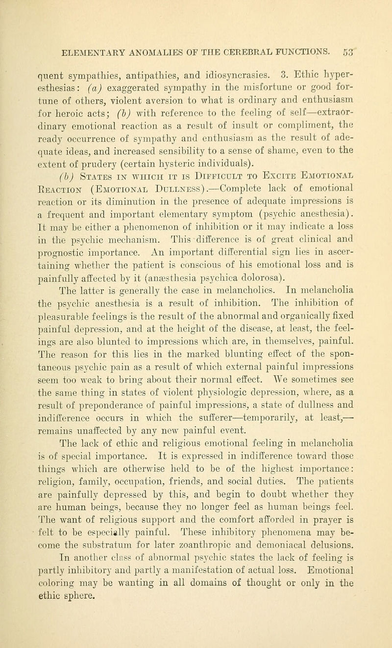 quent sympathies, antipathies^, and idiosyncrasies. 3. Ethic h3^per- esthesias: (a) exaggerated sympathy in the misfortune or good for- tune of others, violent aversion to what is ordinary and enthusiasm for heroic acts; (h) with reference to the feeling of self—extraor- dinary emotional reaction as a result of insult or compliment, the ready occurrence of sympathy and enthusiasm as the result of ade- quate ideas, and increased sensibility to a sense of shame, even to the extent of prudery (certain hysteric individuals). (h) States in v^^hich it is Difficult to Excite Emotional Eeaction (Emotional Dullness).—Complete lack of emotional reaction or its diminution in the presence of adequate impressions is a frequent and important elementary symptom (psychic anesthesia). It may be either a phenomenon of inhibition or it may indicate a loss in the psychic mechanism. This difference is of great clinical and prognostic importance. An important differential sign lies in ascer- taining whether the patient is conscious of his emotional loss and is painfully affected by it (anesthesia psychica dolorosa). The latter is generally the case in melancholies. In melancholia the psychic anesthesia is a result of inhibition. The inhibition of pleasurable feelings is the result of the abnormal and organically fixed painful depression, and at the height of the disease, at least, the feel- ings are also blunted to impressions which are, in themselves, painful. The reason for this lies in the marked blunting effect of the spon- taneous psychic pain as a result of which external painful impressions seem too Aveak to bring about their normal effect. We sometimes see the same thing in states of violent physiologic depression, where, as a result of preponderance of painful impressions, a state of dullness and indifference occurs in which the sufferer—temporarily, at least,— remains imaffected by any new painful event. The lack of ethic and religious emotional feeling in melancholia is of special importance. It is expressed in indifference toward those things which are otherwise held to be of the highest importance: religion, family, occupation, friends, and social duties. The patients are painfully depressed by this, and begin to doubt whether they are human beings, because they no longer feel as human beings feel. The want of religious support and the comfort afforded in prayer is felt to be especially painful. These inhibitory phenomena may be- come the substratum for later zoanthropic and demoniacal delusions. In another class of abnormal psychic states the lack of feeling is partly inhibitory and partly a manifestation of actual loss. Emotional coloring may be wanting in all domains of thought or only in the ethic sphere.