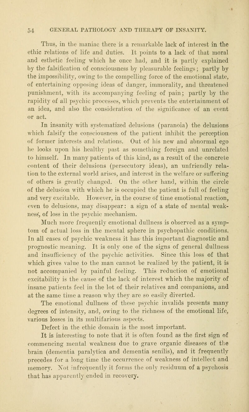 Thus, in the maniac tliere is a reninrkable lack of interest in the ethic relations of life and duties. It points to a lack of that moral and esthetic feeling which he once had, and it is partly explained by the falsification of consciousness by pleasurable feelings; partly by the impossibility, owing to the compelling force of the emotional state, of entertaining opposing ideas of danger, immorality, and threatened punishment, with its accompanying feeling of pain; partly by the rapidity of all psychic processes, which prevents the entertainment of an idea, and also the consideration of tlie significance of an event or act. In insanity with systematized delusions (paranoia) the delusions which falsify the consciousness of the patient inhibit the perception of former interests and relations. Out of his new and abnormal ego lie looks upon his healthy past as something foreign and unrelated lo himself. In many patients of this kind, as a result of the concrete content of their delusions (persecutory ideas), an unfriendly rela- tion to the external world arises, and interest in the welfare or sufi'ering of others is greatly changed. On the other hand, within the circle of the delusion with which he is occupied the patient is full of feeling and very excitable. However, in the course of time emotional reaction, even to delusions, may disappear: a sign of a state of mental weak- ness', of loss in the psychic mechanism. Much more frequently emotional dullness is observed as a symp- tom of actual loss in the mental sphere in psychopathic conditions. In all cases of psychic weakness it has this important diagnostic and prognostic meaning. It is only one of the signs of general dullness and insufficiency of the psychic activities. Since this loss of that which gives value to the man cannot be realized by the patient, it is not accompanied by painful feeling. This reduction of emotional excitability is the cause of the lack of interest which the majority of insane patients feel in the lot of their relatives and companions, and at the same time a reason why they are so easily diverted. The emotional dullness of these psychic invalids presents many degrees of intensity, and, owing to the richness of the emotional life, various losses in its nniltifarious aspects. Defect in the ethic domain is the most important. It is interesting to note that it is often found as the first sign of commencing mental weakness due to grave organic diseases of the brain (dementia paralytica and dementia senilis), and it frequently precedes for a long time the occurrence of weakness of intellect and memory. Not infrequently it forms the only residuum of a psychosis that has apparently ended in recovery.