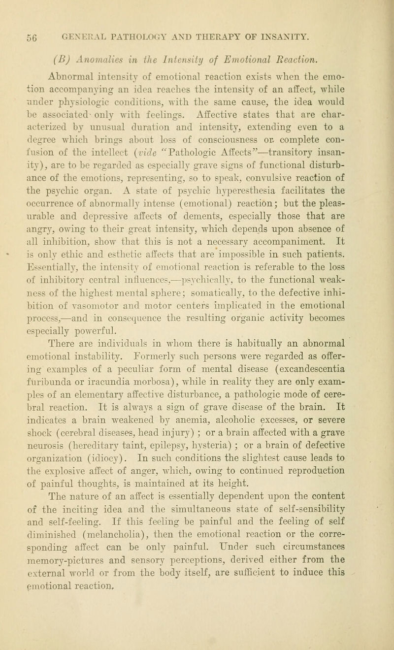 (B) Anomalies in the Intensiiy of Emotional Reaction. Abnormal intensity of emotional reaction exists when the emo- tion accompanying an idea reaches the intensity of an affect, while nnder physiologic conditions, with the same cause, the idea would be associated- only with feelings. Affective states that are char- acterized by unusual duration and intensity, extending even to a degree which brings about loss of consciousness or. complete con- fusion of the intellect {vide Pathologic Affects—transitory insan- ity), are to be regarded as especially grave signs of functional disturb- ance of the emotions, representing, so to speak, convulsive reaction of the psychic organ. A state of psychic hyperesthesia facilitates the occurrence of abnormally intense (emotional) reaction; but the pleas- urable and depressive affects of dements, especially those that are angr}', owing to their great intensity, which depends upon absence of all inhibition, show that this is not a necessary accompaniment. It is only ethic and esthetic affects that are impossible in such patients. Essentially, the intensity of emotional reaction is referable to the loss of inhibitory central influences,—psychically, to tbe functional weak- ness of the highest mental sphere; somatically, to the defective inhi- bition of vasomotor and motor centers implicated in the emotional process,—and in consequence the resulting organic activity becomes especially powerful. There are individuals in whom there is habitually an abnormal emotional instability. Formerly such persons were regarded as offer- ing examples of a peculiar form of mental disease (excandescentia furibunda or iracundia morbosa), while in reality they are only exam- ples of an elementary affective disturbance, a pathologic mode of cere- bral reaction. It is always a sign of grave disease of the brain. It indicates a brain weakened by anemia, alcoholic excesses, or severe shock (cerebral diseases, head injury) ; or a brain affected with a grave neurosis (hereditary taint, eiDÜepsy, hysteria) ; or a brain of defective organization (idiocy). In such conditions the slightest cause leads to the explosive affect of anger, which, owing to continued reproduction of painful thoughts, is maintained at its height. The nature of an affect is essentially dependent upon the content of the inciting idea and the simultaneotis state of self-sensibility and self-feeling. If this feeling be painful and the feeling of self diminished (melancholia), then the emotional reaction or the corre- sponding affect can be only painful. Under such circumstances memory-pictures and sensory perceptions, derived either from the external world or from the body itself, are sufficient to induce this ^motional reaction.
