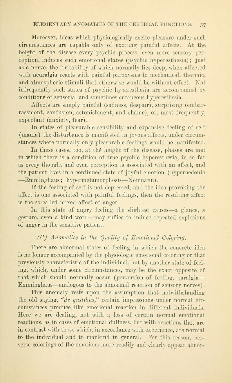 Moreover, ideas which physiologically excite pleasure under such circumstances are capable only of exciting painful affects. At the height of the disease every psychic process, even mere sensory per- ception, induces such emotional states (psychic hyperesthesia); just as a nerve, the irritability of which normally lies deep, when affected with neuralgia reacts with painful paroxysms to mechanical, thermic, and atmospheric stimuli that otherwise would be without effect. ISTot infrequently such states of psychic hyperesthesia are accompanied by conditions of sensorial and sometimes cutaneous hyperesthesia. Affects are simply painful (sadness, despair), surprising (embar- rassment, confusion, astonishment, and shame), or, most frequently, expectant (anxiety, fear). In states of pleasurable sensibility and expansive feeling of self (mania) the disturbance is manifested in joyous affects, under circum- stances where normally only pleasurable feelings would be manifested. In these cases, too, at thö height of the disease, phases are met in which there is a condition of true psychic hyperesthesia, in so far as every thought and even perception is associated with an affect, and the patient lives in a continued state of joyful emotion (hyperhedonia —Emminghaus; hypermetamorphosis—ISTeumann). ' If the feeling of self is not depressed, and the idea provoking the affect is one associated with painful feelings, then the resulting affect is the so-called mixed affect of anger. In this state of angry feeling the slightest causes—a glance, a gesture, even a kind word—may suffice to induce repeated explosions of anger in the sensitive patient. (C) Anomalies in the Quality of Emotional Coloring. There are abnormal states of feeling in which the concrete idea is no longer accom]3anied by the physiologic emotional coloring or that previously characteristic of the individual, but by another state of feel- ing, which, under some circumstances, may be the exact opposite of that which should normally occur (perversion of feeling, paralgia-—• Emminghaus—analogous to the abnormal reaction of sensory nerves). This anomaly rests upon the assumption that notwithstanding the old saying, de gustibus certain impressions under normal cir- cumstances produce like emotional reaction in different individuals. Here we are dealing, not with a loss of certain normal emotional reactions, as in cases of emotional dullness, but with reactions that are in contrast with those which, in accordance with experience, are normal to the individual and to mankind in general. For this reason, per- verse colorings of the emotions more readily and clearly appear abnor^
