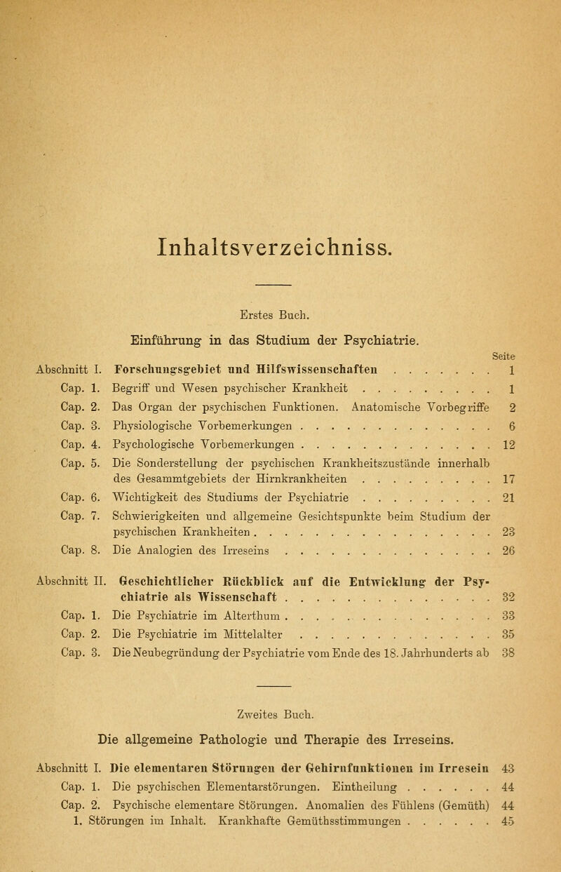 Inhaltsverzeichniss. Erstes Buch. Einführung in das Studium der Psychiatrie. Seite Abschnitt I. Forschung-sgebiet und Hilfswissenschaften 1 Cap. 1. Begriff und Wesen psychischer Krankheit 1 Cap. 2. Das Organ der psychischen Funktionen. Anatomische VorbegrifiFe 2 Cap. 3. Physiologische Vorbemerkungen 6 Cap. 4. Psychologische Vorbemerkungen 12 Cap. 5. Die Sonderstellung der psychischen Krankheitszustände innerhalb des Gesammtgebiets der Hirnkrankheiten 17 Cap. 6. Wichtigkeit des Studiums der Psychiatrie 21 Cap. 7. Schwierigkeiten und allgemeine Gesichtspunkte beim Studium der psychischen Krankheiten 23 Cap. 8. Die Analogien des Irreseins 26 Abschnitt IL Geschichtlicher Rückblick auf die Entwicklung der Psy- chiatrie als Wissenschaft 32 Cap. 1. Die Psychiatrie im Alterthum 33 Cap. 2. Die Psychiatrie im Mittelalter 35 Cap. 3. Die Neubegriindung der Psychiatrie vom Ende des 18. Jahrhunderts ab 38 Zweites Buch. Die allgemeine Pathologie und Therapie des Irreseins. Abschnitt I. Die elementaren Störungen der Grehirufunktionen im Irresein 43 Cap. 1. Die psychischen Elementarstörungen. Eintheilung 44 Cap. 2. Psychische elementare Störungen. Anomalien des Fühlens (Gemüth) 44 1. Störungen im Inhalt. Krankhafte Gemüthsstimmungen 45