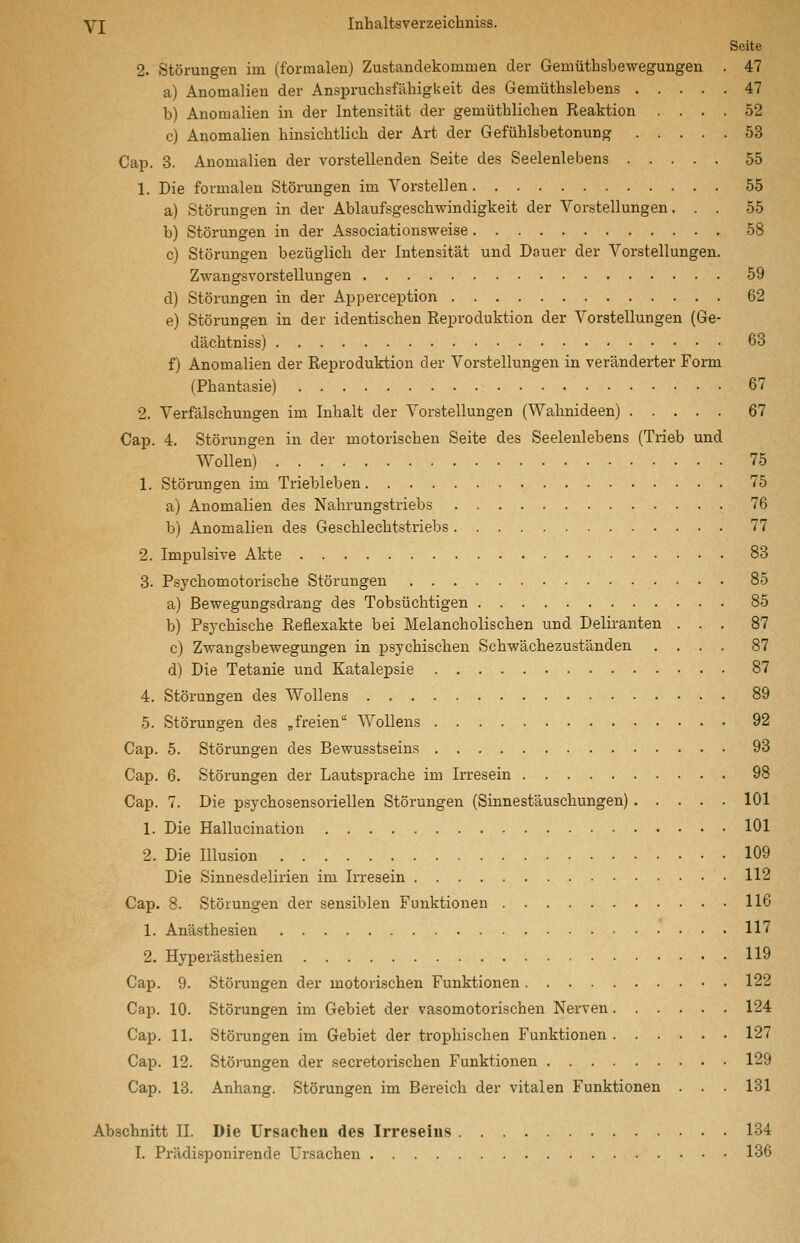Seite 2. Störungen im (formalen) Zustandekommen der Gemüthsbewegungen . 47 a) Anomalien der Anspruchsfähigkeit des Gemüthslebens 47 b) Anomalien in der Intensität der gemüthlichen Reaktion .... 52 c) Anomalien hinsichtlich der Art der Gefühlsbetonung 53 Cap. 3. Anomalien der vorstellenden Seite des Seelenlebens 55 1. Die formalen Störungen im Vorstellen 55 a) Störungen in der Ablaufsgeschwindigkeit der Vorstellungen. . . 55 b) Störungen in der Associationsweise 58 c) Störungen bezüglich der Intensität und Dauer der Vorstellungen. Zwangsvorstellungen 59 d) Störungen in der Apperception 62 e) Störungen in der identischen Reproduktion der Vorstellungen (Ge- dächtniss) 68 f) Anomalien der Reproduktion der Vorstellungen in veränderter Form (Phantasie) 67 2. Verfälschungen im Inhalt der Vorstellungen (Wahnideen) 67 Cap. 4. Störungen in der motorischen Seite des Seelenlebens (Tx-ieb und Wollen) 75 1. Störungen im Triebleben 75 a) Anomalien des Nahrungstriebs 76 b) Anomalien des Geschlechtstriebs 77 2. Impulsive Akte 83 3. Psychomotorische Störungen 85 a) Bewegungsdrang des Tobsüchtigen 85 b) Psj'chische Reüexakte bei Melancholischen und Deliranten ... 87 c) Zwangsbewegungen in psychischen Schwächezuständen .... 87 d) Die Tetanie und Katalepsie 87 4. Störungen des Wollens 89 5. Störungen des „freien Wollens 92 Cap. 5. Störungen des Bewusstseins 93 Cap. 6. Störungen der Lautsprache im Irresein 98 Cap. 7. Die psychosensoriellen Störungen (Sinnestäuschungen) 101 1. Die Hallucination 101 2. Die Illusion 109 Die Sinnes delirien im Irresein 112 Cap. 8. Störungen der sensiblen Funktionen 116 1. Anästhesien 117 2. Hyperästhesien 119 Cap. 9. Störungen der motorischen Funktionen 122 Cajj. 10. Störungen im Gebiet der vasomotorischen Nerven 124 Cap. 11. Störungen im Gebiet der trophischen Funktionen 127 Cap. 12. Störungen der secretorischen Funktionen 129 Cap. 18. Anhang. Störungen im Bereich der vitalen Funktionen . . . 131 Abschnitt II. Die Ursachen des Irreseins 134 I. Prädisponirende Ursachen 136
