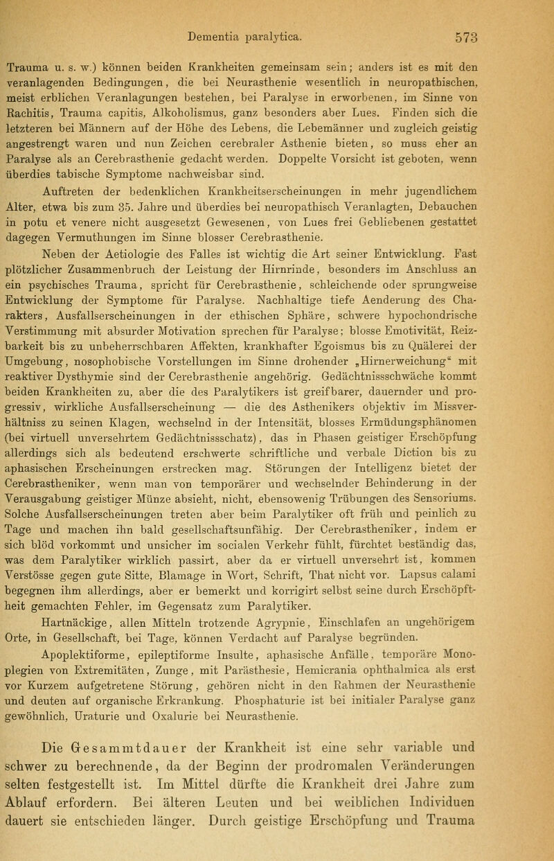 Trauma u. s. w.) können beiden Krankheiten gemeinsam sein; anders ist es mit den veranlagenden Bedingungen, die bei Neurasthenie wesentlich in neuropathischen, meist erblichen Veranlagungen bestehen, bei Paralyse in erworbenen, im Sinne von Rachitis, Trauma capitis, Alkoholismus, ganz besonders aber Lues. Finden sich die letzteren bei Männern auf der Höhe des Lebens, die Lebemänner und zugleich geistig angestrengt waren und nun Zeichen cerebraler Asthenie bieten, so muss eher an Paralyse als an Cerebrasthenie gedacht werden. Doppelte Vorsicht ist geboten, wenn überdies tabische Symptome nachweisbar sind. Auftreten der bedenklichen Krankheitserscheinungen in mehr jugendlichem Alter, etwa bis zum 35. Jahre und überdies bei neuropathisch Veranlagten, Debauchen in potu et venere nicht ausgesetzt Gewesenen, von Lues frei Gebliebenen gestattet dagegen Vermuthungen im Sinne blosser Cerebrasthenie. Neben der Aetiologie des Falles ist wichtig die Art seiner Entwicklung. Fast plötzlicher Zusammenbruch der Leistung der Hirnrinde, besonders im Anschluss an ein psychisches Trauma, spricht für Cerebrasthenie, schleichende oder sprungweise Entwicklung der Symptome für Paralyse. Nachhaltige tiefe Aenderung des Cha- rakters, Ausfallserscheinungen in der ethischen Sphäre, schwere hypochondrische Verstimmung mit absurder Motivation sprechen für Paralyse; blosse Emotivität, Reiz- barkeit bis zu unbeherrschbaren Affekten, krankhafter Egoismus bis zu Quälerei der Umgebung, nosophobische Vorstellungen im Sinne drohender „Himerweichung mit reaktiver Dysthymie sind der Cerebrasthenie angehörig. Gedächtnissschwäche kommt beiden Krankheiten zu, 9.ber die des Paralytikers ist greifbarer, dauernder und pro- gressiv, wirkliche Ausfallserscheinung — die des Asthenikers objektiv im Missver- hältniss zu seinen Klagen, wechselnd in der Intensität, blosses Ermüdungsphänomen (bei virtuell unversehrtem Gedächtnissschatz), das in Phasen geistiger Erschöpfung allerdings sich als bedeutend erschwerte schriftliche und verbale Diction bis zu aphasischen Erscheinungen erstrecken mag. Störungen der Intelligenz bietet der Cerebrastheniker, wenn man von temporärer und wechselnder Behinderung in der Verausgabung geistiger Münze absieht, nicht, ebensowenig Trübungen des Sensoriums. Solche Ausfallserscheinungen treten aber beim Paralytiker oft früh und peinlich zu Tage und machen ihn bald gesellschaftsunfähig. Der Cerebrastheniker, indem er sich blöd vorkommt und unsicher im socialen Verkehr fühlt, fürchtet beständig das, was dem Paralytiker wirklich passirt, aber da er virtuell unversehrt ist, kommen Verstösse gegen gute Sitte, Blamage in Wort, Schrift, That nicht vor. Lapsus calami begegnen ihm allerdings, aber er bemerkt und korrigirt selbst seine durch Erschöpft- heit gemachten Fehler, im Gegensatz zum Paralytiker. Hartnäckige, allen Mitteln trotzende Agrypnie, Einschlafen an ungehörigem Orte, in Gesellschaft, bei Tage, können Verdacht auf Paralyse begründen. Apoplektiforme, epileptiforme Insulte, aphasische Anfälle, temporäre Mono- plegien von Extremitäten, Zunge, mit Parästhesie, Hemicrania ophthalmica als erst vor Kurzem aufgetretene Störung, gehören nicht in den Rahmen der Neurasthenie und deuten auf organische Erkrankung. Phosphaturie ist bei initialer Paralyse ganz gewöhnlich, üra.turie und Oxalurie bei Neurasthenie. Die Gesammtdauer der Krankheit ist eine sehr variable und schwer zu berechnende, da der Beginn der prodromalen Veränderungen selten festgestellt ist. Im Mittel dürfte die Krankheit drei Jahre zum Ablauf erfordern. Bei älteren Leuten und bei weiblichen Individuen dauert sie entschieden länger. Durch geistige Erschöpfung und Trauma