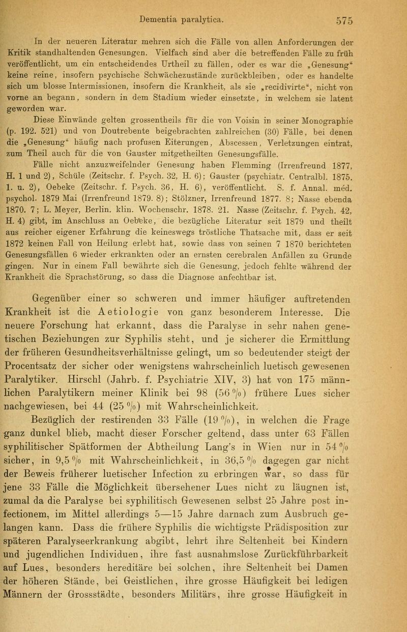 In der neueren Literatur mehren sich die Fälle von allen Anforderungen der Kritik standhaltenden Genesungen. Vielfach sind aber die betreffenden Fälle zu früh veröffentlicht, um ein entscheidendes Urtheil zu fällen, oder es war die „Genesung keine reine, insofern psychische Schwächezustände zurückbleiben, oder es handelte eich um blosse Intermissionen, insofern die Krankheit, als sie „recidivirte, nicht von vorne an begann, sondern in dem Stadium wieder einsetzte, in welchem sie latent geworden war. Diese Einwände gelten grossentheils für die von Voisin in seiner Monographie (p. 192. 521) und von Doutrebente beigebrachten zahlreichen (30) Fälle, bei denen die „Genesung häufig nach profusen Eiterungen, Abscessen, Verletzungen eintrat, zum Theil auch für die von Gauster mitgetheilten Genesungsfälle. Fälle nicht anzuzweifelnder Genesung haben Flemming (Irrenfreund 1877, H. 1 und 2), Schule (Zeitschr. l Psych. 32, H. 6); Gauster (psychiatr. Centralbl. 1875. 1. u. 2), Oebeke (Zeitschr. f. Psych. 36, H. 6), veröffentlicht. S. f. Annal. med. psychol. 1879 Mai (Irrenfreund 1879. 8); Stölzner, Irrenfreund 1877. 8; Nasse ebenda 1870, 7; L. Meyer, Berlin, klin. Wochenschr. 1878. 21. Nasse (Zeitschr. f. Psych. 42, H. 4) gibt, im Anschluss an Oeb'eke, die bezügliche Literatur seit 1879 und theilt aus reicher eigener Erfahrung die keineswegs tröstliche Thatsache mit, dass er seit 1872 keinen Fall von Heilung erlebt hat, sowie dass von seinen 7 1870 berichteten Genesungsfällen 6 wieder erkrankten oder an ernsten cerebralen Anfällen zu Grunde gingen. Nur in einem Fall bewährte sich die Genesung, jedoch fehlte während der Krankheit die Sprachstörung, so dass die Diagnose anfechtbar ist. Gegenüber einer so schweren und immer häufiger auftretenden Krankheit ist die Aetiologie von ganz besonderem Interesse. Die neuere Forschung hat erkannt, dass die Paralyse in sehr nahen gene- tischen Beziehungen zur Syphilis steht, und je sicherer die Ermittlung der früheren Gesundheitsverhältnisse gelingt, um so bedeutender steigt der Procentsatz der sicher oder wenigstens wahrscheinlich luetisch gewesenen Paralytiker. Hirschl (Jahrb. f. Psychiatrie XIV, 3) hat von 175 männ- lichen Paralytikern meiner Klinik bei 98 (56°/o) frühere Lues sicher nachgewiesen, bei 44 (25 °/o) mit Wahrscheinlichkeit. Bezüglich der restirenden 33 Fälle (19 /o), in welchen die Frage ganz dunkel blieb, macht dieser Forscher geltend, dass unter 63 Fällen syphilitischer Spätformen der Abtheilung Lang's in Wien nur in 54 /o sicher, in 9,5 ^/o mit Wahrscheinlichkeit, in 36,5 ^/o dagegen gar nicht der Beweis früherer luetischer Infection zu erbringen war, so dass für jene 33 Fälle die Möglichkeit übersehener Lues nicht zu läugnen ist, zumal da die Paralyse bei syphilitisch Gewesenen selbst 25 Jahre post in- fectionem, im Mittel allerdings 5—15 .Jahre darnach zum Ausbruch ge- langen kann. Dass die frühere Syphilis die wichtigste Prädisposition zur späteren Paralyseerkrankung abgibt, lehrt ihre Seltenheit bei Kindern und jugendlichen Individuen, ihre fast ausnahmslose Zurückführbarkeit auf Lues, besonders hereditäre bei solchen, ihre Seltenheit bei Damen der höheren Stände, bei Geistlichen, ihre grosse Häufigkeit bei ledigen Männern der Grossstädte, besonders Militärs, ihre grosse Häufigkeit in