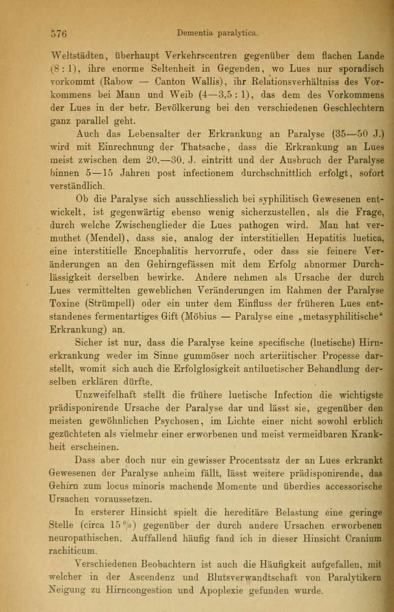 Weltstädten, überhaupt Verkehrscentren gegenüber dem flachen Lande (8:1), ihre enorme Seltenheit in Gegenden, wo Lues nur sporadisch vorkommt (Rabow — Canton Wallis), ihr Relationsverhältniss des Vor- kommens bei Mann und Weib (4—3,5:1), das dem des Vorkommens der Lues in der betr. Bevölkerung bei den verschiedenen Geschlechtern ganz parallel geht. Auch das Lebensalter der Erkrankung an Paralyse (35—50 J.) vrird mit Einrechnung der Thatsache, dass die Erkrankung an Lues meist zwischen dem 20.—30. J. eintritt und der Ausbruch der Paralyse binnen 5 —15 Jahren post infectionem durchschnittlich erfolgt, sofort verständlich. Ob die Paralyse sich ausschliesslich bei syphilitisch Gewesenen ent- wickelt, ist gegenwärtig ebenso wenig sicherzustellen, als die Frage, durch welche Zwischenglieder die Lues pathogen wird. Man hat ver- muthet (Mendel), dass sie, analog der interstitiellen Hepatitis luetica, eine interstitielle Encephalitis hervorrufe, oder dass sie feinere Ver- änderungen an den Gehirngefässen mit dem Erfolg abnormer Durch- lässigkeit derselben bewirke. Andere nehmen als Ursache der durch Lues vermittelten geweblichen Veränderungen im Rahmen der Paralyse Toxine (Strümpell) oder ein unter dem Einfluss der früheren Lues ent- standenes fermentartiges Gift (Möbius — Paralyse eine „metasyphilitische Erkrankung) an. Sicher ist nur, dass die Paralyse keine specifische (luetische) Hirn- erkrankung weder im Sinne gummöser noch arteriitischer Processe dar- stellt, womit sich auch die Erfolglosigkeit antiluetischer Behandlung der- selben erklären dürfte. Unzweifelhaft stellt die frühere luetische Infection die wichtigste prädisponirende Ursache der Paralyse dar und lässt sie, gegenüber den meisten gewöhnlichen Psychosen, im Lichte einer nicht sowohl erblich gezüchteten als vielmehr einer erworbenen und meist vermeidbaren Krank- heit erscheinen. Dass aber doch nur ein gewisser Procentsatz der an Lues erkrankt Gewesenen der Paralyse anheim fällt, lässt weitere prädisponirende, das Gehirn zum locus minoris machende Momente und überdies accessorische i Ursachen voraussetzen. In ersterer Hinsicht spielt die hereditäre Belastung eine geringe Stelle (circa 15 ^/o) gegenüber der durch andere Ursachen erworbener neuropathischen. Auffallend häufig fand ich in dieser Hinsicht Craniui rachiticum. Verschiedeneu Beobachtern ist auch die Häufigkeit aufgefallen, mil welcher in der Ascendenz und Blutsverwandtschaft von Paralytikei Neigung zu Hirncongestion und Apoplexie gefunden wurde.