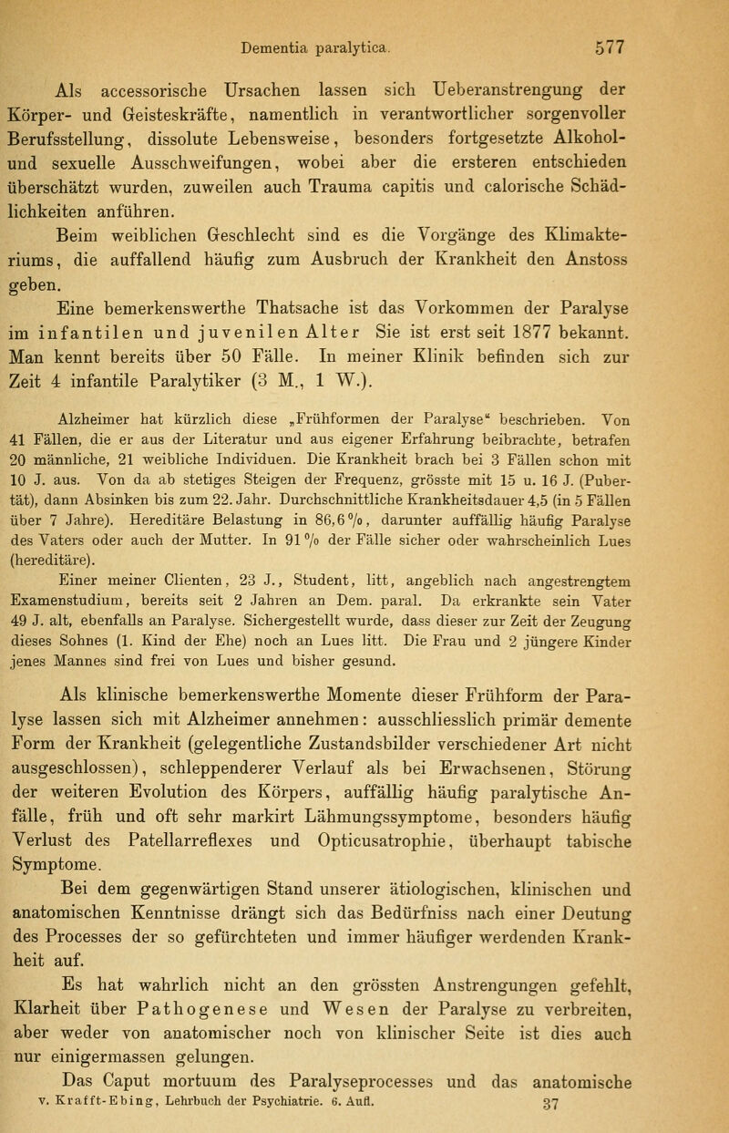 Als accessorische Ursachen lassen sich Ueberanstrengung der Körper- und Geisteskräfte, namentlich in verantwortlicher sorgenvoller Berufsstellung, dissolute Lebensweise, besonders fortgesetzte Alkohol- und sexuelle Ausschweifungen, wobei aber die ersteren entschieden überschätzt wurden, zuweilen auch Trauma capitis und calorische Schäd- lichkeiten anführen. Beim weiblichen Geschlecht sind es die Vorgänge des Klimakte- riums, die auffallend häufig zum Ausbruch der Krankheit den Anstoss geben. Eine bemerkenswerthe Thatsache ist das Vorkommen der Paralyse im infantilen und juvenilen Alter Sie ist erst seit 1877 bekannt. Man kennt bereits über 50 Fälle. In meiner Klinik befinden sich zur Zeit 4 infantile Paralytiker (3 M., 1 W.). Alzheimer hat kürzlich diese ^Frühformen der Paralyse beschrieben. Von 41 Fällen, die er aus der Literatur und aus eigener Erfahrung beibrachte, betrafen 20 männliche, 21 weibliche Individuen. Die Krankheit brach bei 3 Fällen schon mit 10 J. aus. Von da ab stetiges Steigen der Frequenz, grösste mit 15 u. 16 J. (Puber- tät), dann Absinken bis zum 22. Jahr. Durchschnittliche Krankheitsdauer 4,5 (in 5 Fällen über 7 Jahre). Hereditäre Belastung in 86,6 7o, darunter auffällig häufig Paralyse des Vaters oder auch der Mutter. In 91 /o der Fälle sicher oder wahrscheinlich Lues (hereditäre). Einer meiner Clienten, 23 J., Student, litt, angeblich nach angestrengtem ExamenstudiuQi, bereits seit 2 Jahren an Dem. 23aral. Da erkrankte sein Vater 49 J. alt, ebenfalls an Paralyse. Sichergestellt wurde, dass dieser zur Zeit der Zeugung dieses Sohnes (1. Kind der Ehe) noch an Lues litt. Die Frau und 2 jüngere Kinder jenes Mannes sind frei von Lues und bisher gesund. Als klinische bemerkenswerthe Momente dieser Frühform der Para- lyse lassen sich mit Alzheimer annehmen: ausschliesslich primär demente Form der Krankheit (gelegentliche Zustandsbilder verschiedener Art nicht ausgeschlossen), schleppenderer Verlauf als bei Erwachsenen, Störung der weiteren Evolution des Körpers, auffällig häufig paralytische An- fälle, früh und oft sehr markirt Lähmungssymptome, besonders häufig Verlust des Patellarreflexes und Opticusatrophie, überhaupt tabische Symptome. Bei dem gegenwärtigen Stand unserer ätiologischen, klinischen und anatomischen Kenntnisse drängt sich das Bedürfniss nach einer Deutung des Processes der so gefürchteten und immer häufiger werdenden Krank- heit auf. Es hat wahrlich nicht an den grössten Anstrengungen gefehlt, Klarheit über Pathogenese und Wesen der Paralyse zu verbreiten, aber weder von anatomischer noch von klinischer Seite ist dies auch nur einigermassen gelungen. Das Caput mortuum des Paralyseprocesses und das anatomische V. Krafft-Ebing, Lehrbuch der Psychiatrie. 6. Aufl. 37