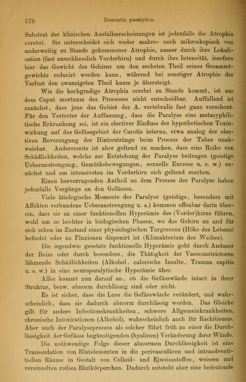Substrat der klinischen Ausfallserscheinungen ist jedenfalls die Atrophia cerebri. Sie unterscheidet sich weder makro- noch mikroskopisch von anderweitig zu Stande gekommener Atrophie, ausser durch ihre Lokah- sation (fast ausschliesslich Vorderhirn) und durch ihre Intensität, insofern hier das Gewicht des Gehirns um den sechsten Theil seines Gesammt- gewichts reducirt werden kann, während bei sonstiger Atrophie der Verlust den zwanzigsten Theil kaum je übersteigt. Wie die hochgradige Atrophia cerebri zu Stande kommt, ist aus dem Caput mortuum des Processes nicht entscheidbar. Auffallend ist zunächst, dass jene das Gebiet der A. vertebralis fast ganz verschont. Für den Vertreter der Auffassung, dass die Paralyse eine metasyphili- tische Erkrankung sei, ist ein electiver Einfluss der hypothetischen Toxin- wirkung auf das Gefässgebiet der Carotis interna, etwa analog der elec- tiven Bevorzugung der Hinterstränge beim Process der Tabes unab- weisbar. Andererseits ist aber geltend zu machen, dass eine Reihe von Schädlichkeiten, welche zur Entstehung der Paralyse beitragen (geistige üeberanstrengung, Gemüthsbewegungen, sexuelle Excesse u. s. w.) zu- nächst und am intensivsten im Vorderhirn sich geltend machen. Einen hervorragenden Antheil an dem Process der Paralyse haben jedenfalls Vorgänge an den Gefässen. Viele ätiologische Momente der Paralyse (geistige, besonders mit Affekten verbundene üeberanstrengung u. a.) kommen offenbar darin über- ein, dass sie zu einer funktionellen Hyperämie des (Vorder)hirns führen, wohl um so leichter in biologischen Phasen, wo das Gehirn an und für sich schon im Zustand einer physiologischen Turgescenz (Höhe des Lebens) befindet oder zu Fluxionen disponirt ist (Klimakterium des Weibes). Die irgendwie gesetzte funktionelle Hyperämie geht durch Andauer der Reize oder durch besondere, die Thätigkeit der Vasoconstrictoreu lähmende Schädhchkeiten (Alkohol, calorische Insulte, Trauma capitis u. s. w.) in eine neuroparalytische Hyperämie über. Alles kommt nun darauf an, ob die Gefässwände intact in ihrer Struktur, bezw. abnorm durchlässig sind oder nicht. Es ist sicher, dass die Lues die Gefässwände verändert, und wahr- scheinlich, dass sie dadurch abnorm durchlässig werden. Das Gleiche gilt für andere Infectionskrankheiteu, schwere Allgemeinkrankheiten, chronische Intoxicationen (Alkohol), wahrscheinlich auch für Rachitismus. Aber auch der Paralyseprocess als solcher führt früh zu einer die Durch- lässigkeit derGefässe begünstigenden (hyalinen) Veränderung ihrer Wände. Die nothwendige Folge dieser abnormen Durchlässigkeit ist eine Transsudation von Blutelementen in die perivasculären und intraadventi- tiellen Räume in Gestalt von Colloid- und Eiweissstoffen, weissen und vereinzelten rothen Blutkörperchen. Dadurch entsteht aber eine bedeutende
