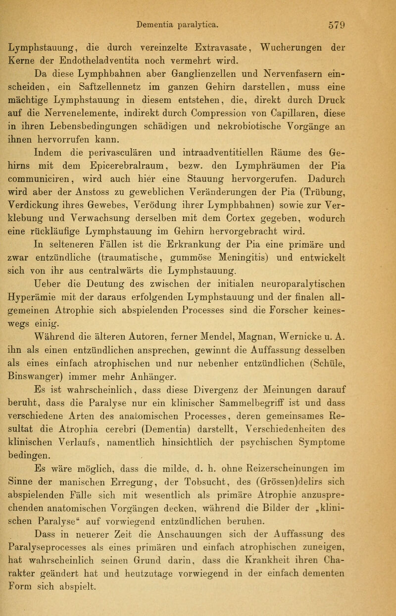 Lymphstauung, die durch vereinzelte Extravasate, Wucherungen der Kerne der Endotheladventita noch vermehrt wird. Da diese Lymphbahnen aber Ganglienzellen und Nervenfasern ein- scheiden, ein Saftzellennetz im ganzen Gehirn darstellen, muss eine mächtige Lymphstauung in diesem entstehen, die, direkt durch Druck auf die Nervenelemente, indirekt durch Compression von Capillaren, diese in ihren Lebensbedingungen schädigen und nekrobiotische Vorgänge an ihnen hervorrufen kann. Indem die perivasculären und intraadventitiellen Räume des Ge- hirns mit dem Epicerebralraum, bezw. den Lymphräumen der Pia communiciren, wird auch hier eine Stauung hervorgerufen. Dadurch wird aber der Anstoss zu geweblichen Veränderungen der Pia (Trübung, Verdickung ihres Gewebes, Verödung ihrer Lymphbahnen) sowie zur Ver- klebung und Verwachsung derselben mit dem Cortex gegeben, wodurch eine rückläufige Lymphstauung im Gehirn hervorgebracht wird. In selteneren Fällen ist die Erkrankung der Pia eine primäre und zwar entzündliche (traumatische, gummöse Meningitis) und entwickelt sich von ihr aus centralwärts die Lymphstauung. lieber die Deutung des zwischen der initialen neuroparalytischen Hyperämie mit der daraus erfolgenden Lymphstauung und der finalen all- gemeinen Atrophie sich abspielenden Processes sind die Forscher keines- wegs einig. Während die älteren Autoren, ferner Mendel, Magnan, Wernicke u. A. ihn als einen entzündlichen ansprechen, gewinnt die Auffassung desselben als eines einfach atrophischen und nur nebenher entzündlichen (Schule, Binswanger) immer mehr Anhänger. Es ist wahrscheinlich, dass diese Divergenz der Meinungen darauf beruht, dass die Paralyse nur ein klinischer Sammelbegriff ist und dass verschiedene Arten des anatomischen Processes, deren gemeinsames Re- sultat die Atrophia cerebri (Dementia) darstellt, Verschiedenheiten des klinischen Verlaufs, namentlich hinsichtlich der psychischen Symptome bedingen. Es wäre möglich, dass die milde, d. h. ohne Reizerscheinungen im Sinne der manischen Erregung, der Tobsucht, des (Grössen)delirs sich abspielenden Fälle sich mit wesentlich als primäre Atrophie anzuspre- chenden anatomischen Vorgängen decken, während die Bilder der „klini- schen Paralyse auf vorwiegend entzündlichen beruhen. Dass in neuerer Zeit die Anschauungen sich der Auffassung des Paralyseprocesses als eines primären und einfach atrophischen zuneigen, hat wahrscheinlich seinen Grund darin, dass die Krankheit ihren Cha- rakter geändert hat und heutzutage vorwiegend in der einfach dementen Form sich abspielt.