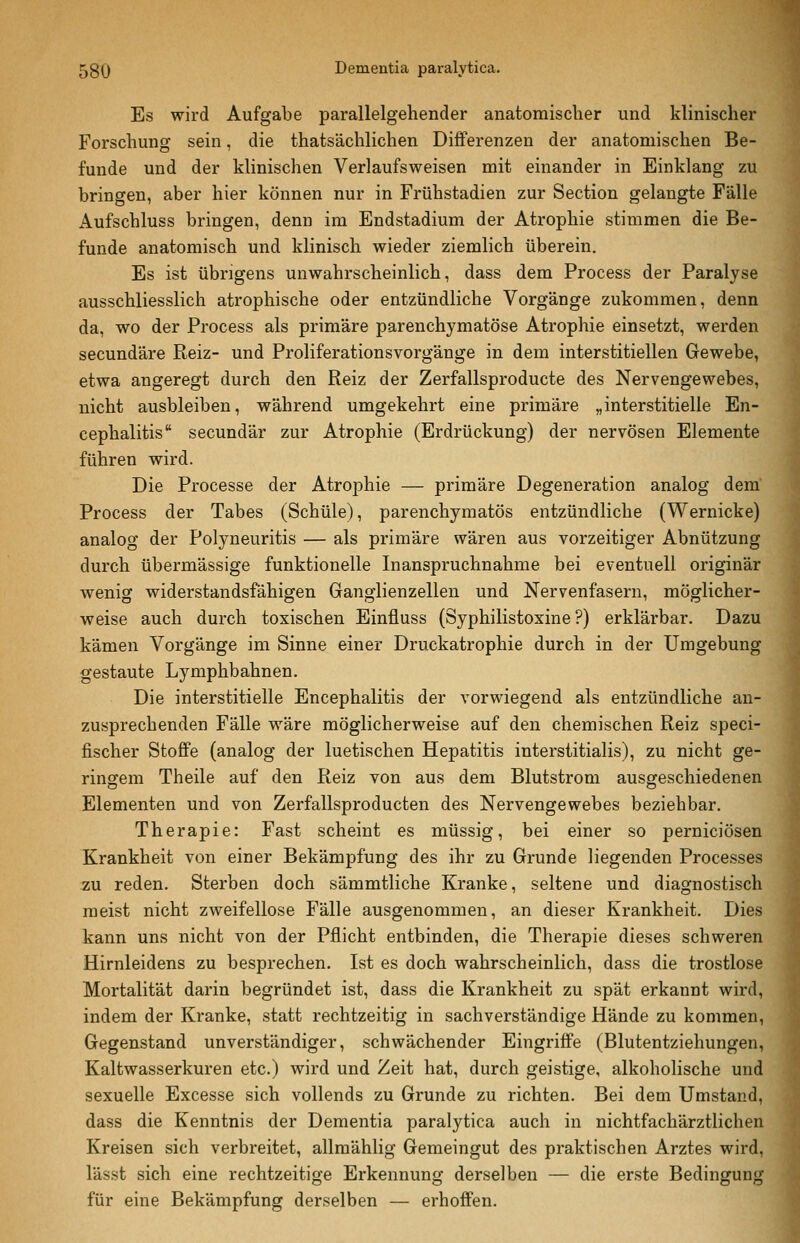 Es wird Aufgabe parallelgehender anatomischer und klinischer Forschung sein, die thatsächlichen Differenzen der anatomischen Be- funde und der klinischen Verlaufsweisen mit einander in Einklang zu bringen, aber hier können nur in Frühstadien zur Section gelangte Fälle Aufschluss bringen, denn im Endstadium der Atrophie stimmen die Be- funde anatomisch und klinisch wieder ziemlich überein. Es ist übrigens unwahrscheinlich, dass dem Process der Paralyse ausschliesslich atrophische oder entzündliche Vorgänge zukommen, denn da, wo der Process als primäre parenchymatöse Atrophie einsetzt, werden secundäre Reiz- und Proliferationsvorgänge in dem interstitiellen Gewebe, etwa angeregt durch den Reiz der Zerfallsproducte des Nervengewebes, nicht ausbleiben, während umgekehrt eine primäre „interstitielle En- cephalitis secundär zur Atrophie (Erdrückung) der nervösen Elemente führen wird. Die Processe der Atrophie — primäre Degeneration analog dem Process der Tabes (Schule), parenchymatös entzündliche (Wernicke) analog der Polyneuritis — als primäre wären aus vorzeitiger Abnützung durch übermässige funktionelle Inanspruchnahme bei eventuell originär wenig widerstandsfähigen Ganglienzellen und Nervenfasern, möglicher- weise auch durch toxischen Einfluss (Syphilistoxine ?) erklärbar. Dazu kämen Vorgänge im Sinne einer Druckatrophie durch in der Umgebung gestaute Lymphbahnen. Die interstitielle Encephalitis der vorwiegend als entzündliche an- zusprechenden Fälle wäre möglicherweise auf den chemischen Reiz speci- fischer StoflFe (analog der luetischen Hepatitis interstitialis), zu nicht ge- ringem Theile auf den Reiz von aus dem Blutstrom ausgeschiedenen Elementen und von Zerfallsproducten des Nervengewebes beziehbar. Therapie: Fast scheint es müssig, bei einer so perniciösen Krankheit von einer Bekämpfung des ihr zu Grunde liegenden Processes zu reden. Sterben doch sämmtliche Kranke, seltene und diagnostisch meist nicht zweifellose Fälle ausgenommen, an dieser Krankheit. Dies kann uns nicht von der Pflicht entbinden, die Therapie dieses schweren Hirnleidens zu besprechen. Ist es doch wahrscheinlich, dass die trostlose Mortalität darin begründet ist, dass die Krankheit zu spät erkannt wird, indem der Kranke, statt rechtzeitig in sachverständige Hände zu kommen, Gegenstand unverständiger, schwächender Eingriffe (Blutentziehungen, Kaltwasserkuren etc.) wird und Zeit hat, durch geistige, alkoholische und sexuelle Excesse sich vollends zu Grunde zu richten. Bei dem Umstand, dass die Kenntnis der Dementia paralytica auch in nichtfachärztlichen Kreisen sich verbreitet, allmählig Gemeingut des praktischen Arztes wird, lässt sich eine rechtzeitige Erkennung derselben — die erste Bedingung für eine Bekämpfung derselben — erhoffen.