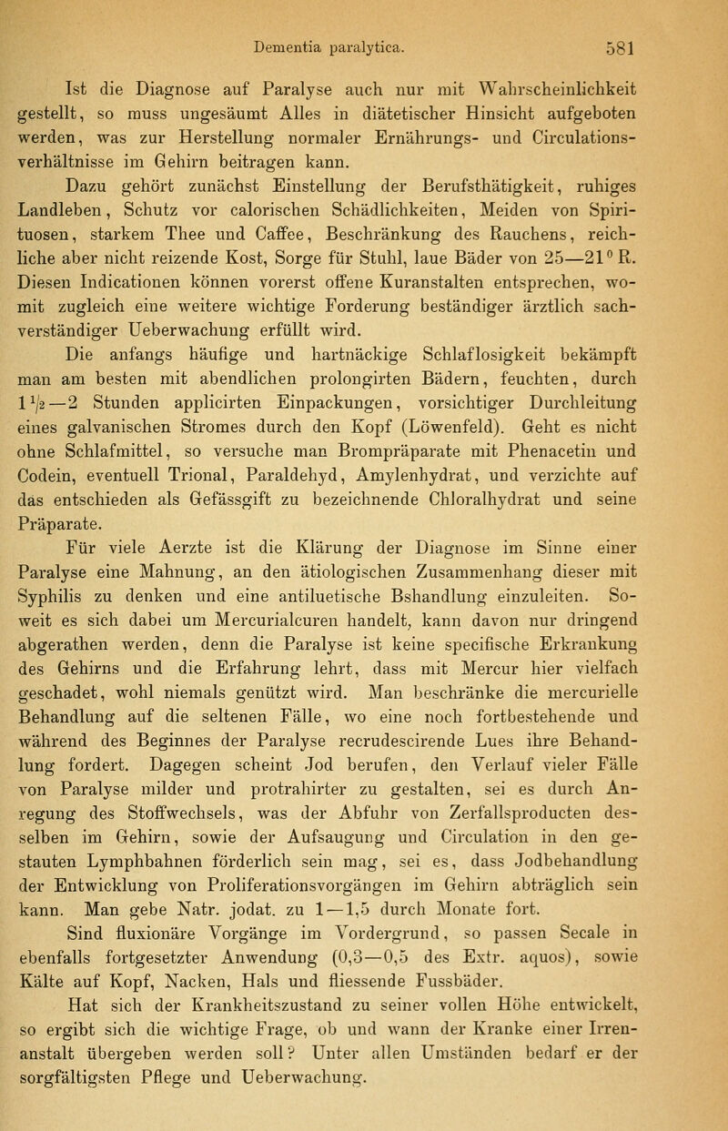 Ist die Diagnose auf Paralyse auch nur mit Wahrscheinlichkeit gestellt, so rauss ungesäumt Alles in diätetischer Hinsicht aufgeboten werden, was zur Herstellung normaler Ernährungs- und Circulations- verhältnisse im Gehirn beitragen kann. Dazu gehört zunächst Einstellung der Berufsthätigkeit, ruhiges Landleben, Schutz vor calorischen Schädlichkeiten, Meiden von Spiri- tuosen, starkem Thee und Caffee, Beschränkung des Rauchens, reich- liche aber nicht reizende Kost, Sorge für Stuhl, laue Bäder von 25—2P R. Diesen Indicationen können vorerst offene Kuranstalten entsprechen, wo- mit zugleich eine weitere wichtige Forderung beständiger ärztlich sach- verständiger Ueberwachung erfüllt wird. Die anfangs häufige und hartnäckige Schlaflosigkeit bekämpft man am besten mit abendlichen prolongirten Bädern, feuchten, durch 1^/2—2 Stunden applicirten Einpackungen, vorsichtiger Durchleitung eines galvanischen Stromes durch den Kopf (Löwenfeld). Geht es nicht ohne Schlafmittel, so versuche man Brompräparate mit Phenacetin und Codein, eventuell Trional, Paraldehyd, Amylenhydrat, und verzichte auf das entschieden als Gefässgift zu bezeichnende Chloralhydrat und seine Präparate. Für viele Aerzte ist die Klärung der Diagnose im Sinne einer Paralyse eine Mahnung, an den ätiologischen Zusammenhang dieser mit Syphilis zu denken und eine antiluetische Bshandlung einzuleiten. So- weit es sich dabei um Mercurialcuren handelt, kann davon nur dringend abgerathen werden, denn die Paralyse ist keine specifische Erkrankung des Gehirns und die Erfahrung lehrt, dass mit Mercur hier vielfach geschadet, wohl niemals genützt wird. Man beschränke die mercurielle Behandlung auf die seltenen Fälle, wo eine noch fortbestehende und während des Beginnes der Paralyse recrudescirende Lues ihre Behand- lung fordert. Dagegen scheint Jod berufen, den Verlauf vieler Fälle von Paralyse milder und protrahirter zu gestalten, sei es durch An- regung des Stoffwechsels, was der Abfuhr von Zerfallsproducten des- selben im Gehirn, sowie der Aufsaugung und Circulation in den ge- stauten Lymphbahnen förderlich sein mag, sei es, dass Jodbehandlung der Entwicklung von Proliferationsvorgängen im Gehirn abträglich sein kann. Man gebe Natr. jodat. zu 1 —1,5 durch Monate fort. Sind fluxionäre Vorgänge im Vordergrund, so passen Seeale in ebenfalls fortgesetzter Anwendung (0,3—0,5 des Extr. aquos), sowie Kälte auf Kopf, Nacken, Hals und fliessende Fussbäder. Hat sich der Krankheitszustand zu seiner vollen Höhe entwickelt, so ergibt sich die wichtige Frage, ob und wann der Kranke einer Irren- anstalt übergeben werden soll? Unter allen Umständen bedarf er der sorgfältigsten Pflege und Ueberwachung.