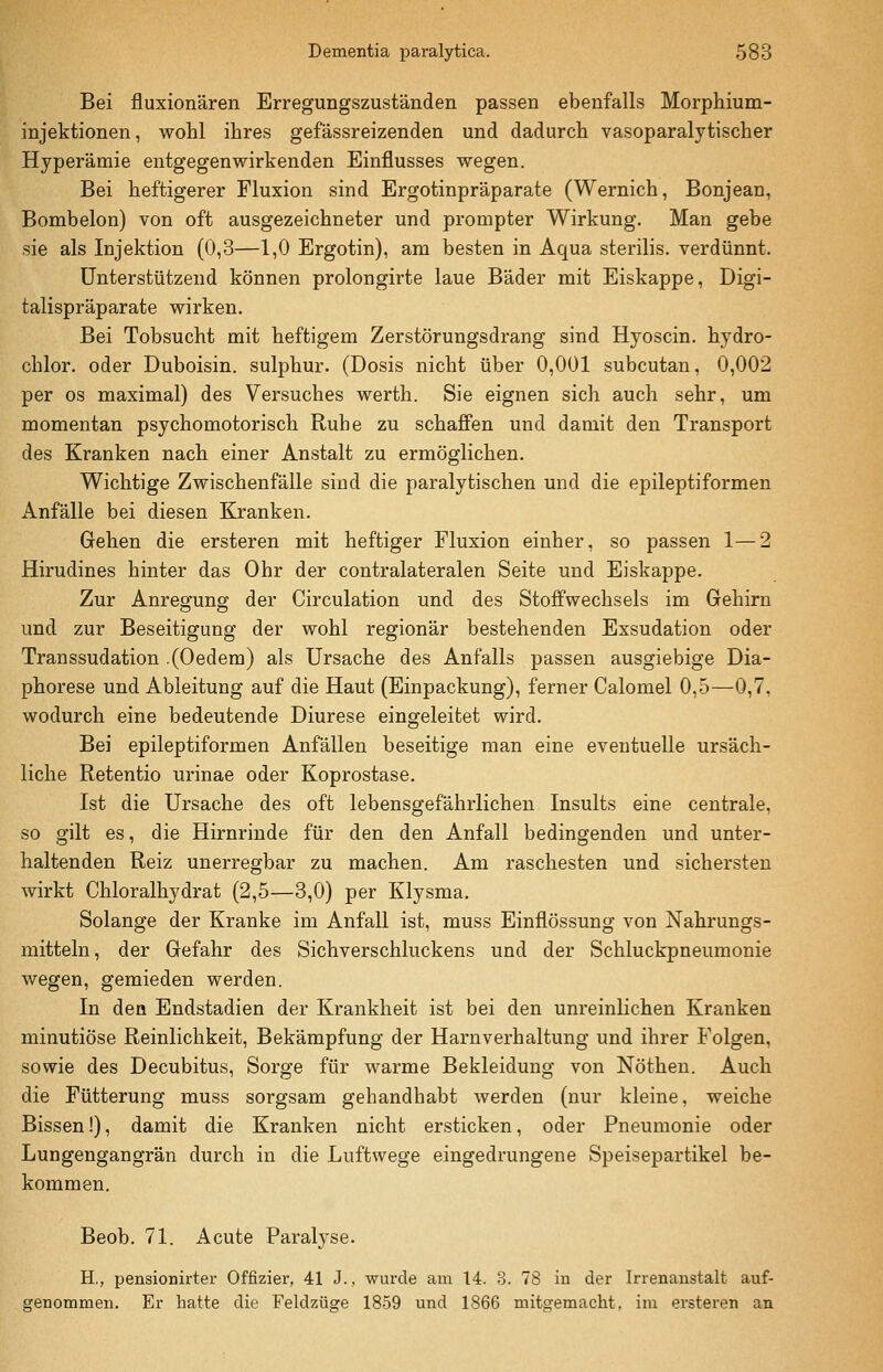 Bei fluxionären Erregungszuständen passen ebenfalls Morphium- injektionen, wohl ihres gefässreizenden und dadurch vasoparalytischer Hyperämie entgegenwirkenden Einflusses wegen. Bei heftigerer Fluxion sind Ergotinpräparate (Wernich, Bonjean, Bombeion) von oft ausgezeichneter und prompter Wirkung. Man gebe sie als Injektion (0,3—1,0 Ergotin), am besten in Aqua sterilis. verdünnt. Unterstützend können prolongirte laue Bäder mit Eiskappe, Digi- talispräparate wirken. Bei Tobsucht mit heftigem Zerstörungsdrang sind Hyoscin. hydro- chlor. oder Duboisin. sulphur. (Dosis nicht über 0,001 subcutan, 0,002 per OS maximal) des Versuches werth. Sie eignen sich auch sehr, um momentan psychomotorisch Ruhe zu schaffen und damit den Transport des Kranken nach einer Anstalt zu ermöglichen. Wichtige Zwischenfälle sind die paralytischen und die epileptiformen Anfälle bei diesen Kranken. Gehen die ersteren mit heftiger Fluxion einher, so passen 1—2 Hirudines hinter das Ohr der contralateralen Seite und Eiskappe. Zur Anregung der Circulation und des Stoffwechsels im Gehirn und zur Beseitigung der wohl regionär bestehenden Exsudation oder Transsudation .(Oedem) als Ursache des Anfalls passen ausgiebige Dia- phorese und Ableitung auf die Haut (Einpackung), ferner Calomel 0,5—0,7, wodurch eine bedeutende Diurese eingeleitet wird. Bei epileptiformen Anfällen beseitige man eine eventuelle ursäch- liche Retentio urinae oder Koprostase. Ist die Ursache des oft lebensgefährlichen Insults eine centrale, so gilt es, die Hirnrinde für den den Anfall bedingenden und unter- haltenden Reiz unerregbar zu machen. Am raschesten und sichersten wirkt Chloralhydrat (2,5—3,0) per Klysma. Solange der Kranke im Anfall ist, muss Einflössung von Nahrungs- mitteln , der Gefahr des Sichverschluckens und der Schluckpneumonie wegen, gemieden werden. In den Endstadien der Krankheit ist bei den unreinlichen Kranken minutiöse Reinlichkeit, Bekämpfung der Harnverhaltung und ihrer Folgen, sowie des Decubitus, Sorge für warme Bekleidung von Nöthen. Auch die Fütterung muss sorgsam gehandhabt werden (nur kleine, weiche Bissen!), damit die Kranken nicht ersticken, oder Pneumonie oder Lungengangrän durch in die Luftwege eingedrungene Speisepartikel be- kommen. Beob. 71. Acute Paralyse. H., pensioDirter Offizier, 41 J., wurde am 14. 3. 78 in der Irrenanstalt auf- cfenommen. Er hatte die Feldzüs'e 1859 und 1866 mit^■emacht, im ersteren an