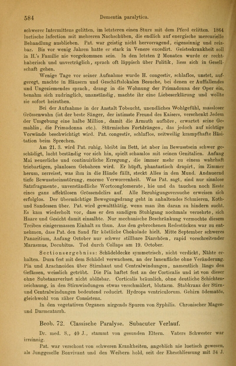 schwerer Intermittens gelitten, im letzteren einen Sturz mit dem Pferd erlitten. 1864 luetische Infection mit mehreren Nachschüben, die endlich auf energische mercurielle Behandlung ausblieben. Pat. war geistig nicht hervorragend, eigensinnig und reiz- bar. Bis vor wenig Jahren hatte er stark in Venere excedirt. Geisteskrankheit soll in H.'s Familie nie vorgekommen sein. In den letzten 2 Monaten wurde er recht- haberisch und unverträglich, sprach oft läppisch über Politik, Hess sich in Gesell- schaft gehen. Wenige Tage vor seiner Aufnahme wurde H. congestiv, schlaflos, unstet, auf- geregt, machte in Häusern und Geschäftslokalen Besuche, bei denen er Auffallendes und Ungeziemendes sprach, drang in die Wohnung der Primadonna der Oper ein, benahm sich zudringlich, unanständig, machte ihr eine Liebeserklärung und wollte sie sofort heirathen. Bei der Aufnahme in der Anstalt Tobsucht, unendliches Wohlgefühl, raassloser Grössenwahn (ist der beste Sänger, der intimste Freund des Kaisers, verschenkt Jedem der Umgebung eine halbe Million, damit die Armuth aufhöre, erwartet seine Ge- mahlin, die Primadonna etc.). Stürmisches Fortdrängen, das jedoch auf nichtige Vorwände beschwichtigt wird. Pat. congestiv, schlaflos, zeitweilig krampfhafte Häsi- tation beim Sprechen. Am 21. 3. wird Pat. ruhig, bleibt im Bett, ist aber im Bewusstsein schwer ge- schädigt, lacht beständig vor sich hin, spielt schamlos mit seinen Genitalien. Anfang Mai neuerliche und continuirliche Erregung, die immer mehr zu einem wahrhaft triebartigen, planlosen Gebahren wird. Er hüpft, phantastisch drapirt, im Zimmer herum, zerreisst, was ihm in die Hände fällt, steckt Alles in den Mund. Andauernd tiefe Bewusstseinsstörung, enorme Verworrenheit. Was Pat. sagt, sind nur sinnlose Satzfragmente, unverständliche Woi^tconglomerate, hie und da tauchen noch Reste eines ganz affektlosen Grössendelirs auf. Alle Beruhigungsversuche erweisen sich erfolglos. Der übermächtige Bewegungsdrang geht in anhaltendes Schmieren. Koth- und Sandessen über. Pat. wird gewaltthätig, wenn man ihn daran zu hindern sucht. Es kam wiederholt vor, dass er den sandigen Stuhlgang nochmals verzehrte, sich Haare und Gesicht damit einsalbte. Nur mechanische Beschränkung vermochte diesem Treiben einigermassen Einhalt zu thun. Aus den gebrochenen Redestücken war zu ent- nehmen, dass Pat. den Sand für köstliche Chokolade hielt. Mitte September schweres Panaritium, Anfang October nur schwer stillbare Diarrhöen, raj)id vorschreitender Marasmus, Decubitus. Tod durch Collaps am 19. October. Sectionsergebniss: Schädeldecke symmetrisch, nicht verdickt, Nähte er- halten. Dura fest mit dem Schädel verwachsen, an der Innenfläche ohne Veränderung. Pia und Arachnoidea über Stiruhaut und Centralwindungen, namentlich längs den Gefäsaen, weisslich getrübt. Die Pia haftet fest an der Corticalis und ist von dieser ohne Substanzverlust nicht ablösbar. Corticalis bräunlich, ohne deutliche Schichten- zeichnung, in den Stirnwindungen etwas verschmälert, blutarm. Stabkranz der Stirn- und Centralwindungen bedeutend reducirt. Hydrops ventriculorum. Gehirn ödematös, gleichwohl von zäher Consistenz. In den vegetativen Organen nirgends Spuren von Syphilis. Chronischer Magen- und Darmcatarrh. Beob. 72. Classische Paralyse. Subacuter Verlauf. Dr. med. S., 40 J., stammt von gesunden Eltern. Vaters Schwester war irrsinnig. Pat. war verschont von schweren Krankheiten, angeblich nie luetisch gewesen, als Junggeselle Bonvivant und den Weibern hold, seit der Eheschliessung mit 34 J.