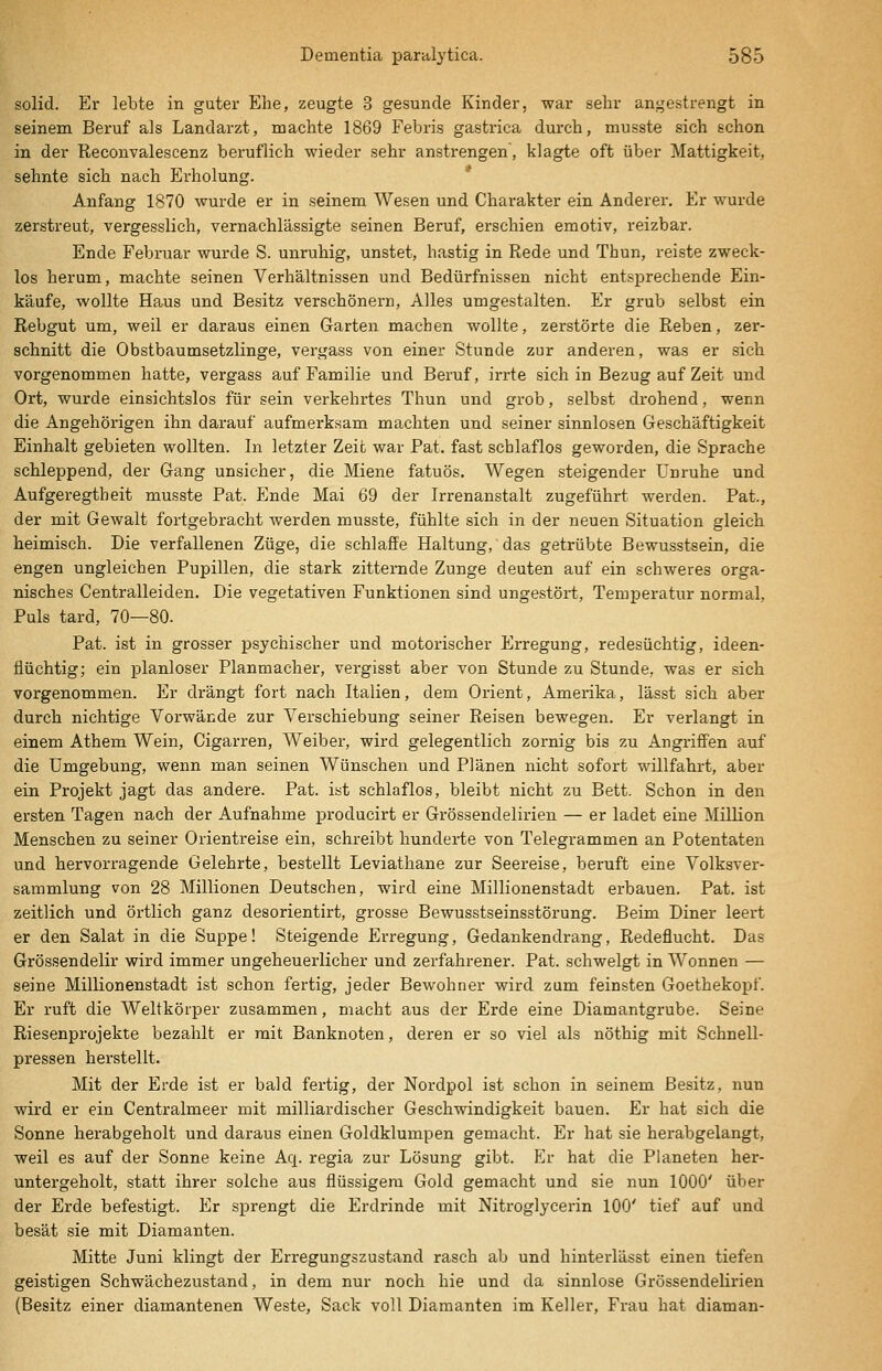 solid. Er lebte in guter Ehe, zeugte 3 gesunde Kinder, war sehr angestrengt in seinem Beruf als Landarzt, machte 1869 Febris gastrica durch, musste sich schon in der Reconvalescenz beruflich wieder sehr anstrengen, klagte oft über Mattigkeit, sehnte sich nach Erholung. Anfang 1870 wurde er in seinem Wesen und Charakter ein Anderer. Er wurde zerstreut, vergesslich, vernachlässigte seinen Beruf, erschien emotiv, reizbar. Ende Februar wurde S. unruhig, unstet, hastig in Rede und Thun, reiste zweck- los herum, machte seinen Verhältnissen und Bedürfnissen nicht entsprechende Ein- käufe, wollte Haus und Besitz verschönern. Alles umgestalten. Er grub selbst ein Rebgut um, weil er daraus einen Garten machen wollte, zerstörte die Reben, zer- schnitt die Obstbaumsetzlinge, vergass von einer Stunde zur anderen, was er sich vorgenommen hatte, vergass auf Familie und Beruf, irrte sich in Bezug auf Zeit und Ort, wurde einsichtslos für sein verkehrtes Thun und grob, selbst drohend, wenn die Angehörigen ihn darauf aufmerksam machten und seiner sinnlosen Geschäftigkeit Einhalt gebieten wollten. In letzter Zeit war Pat. fast schlaflos geworden, die Sprache schleppend, der Gang unsicher, die Miene fatuös. Wegen steigender Unruhe und Aufgeregtheit musste Pat. Ende Mai 69 der Irrenanstalt zugeführt werden. Pat., der mit Gewalt fortgebracht werden musste, fühlte sich in der neuen Situation gleich heimisch. Die verfallenen Züge, die schlaffe Haltung, das getrübte Bewusstsein, die engen ungleichen Pupillen, die stark zitternde Zunge deuten auf ein schweres orga- nisches Centralleiden. Die vegetativen Funktionen sind ungestört, Temperatur normal, Puls tard, 70—80. Pat. ist in grosser psychischer und motorischer Erregung, redesüchtig, ideen- flüchtig; ein planloser Planmacher, vergisst aber von Stunde zu Stunde, was er sich vorgenommen. Er drängt fort nach Italien, dem Orient, Amerika, lässt sich aber durch nichtige Vorwände zur Verschiebung seiner Reisen bewegen. Er verlangt in einem Athem Wein, Cigarren, Weiber, wird gelegentlich zornig bis zu Angriffen auf die Umgebung, wenn man seinen Wünschen und Plänen nicht sofort willfahrt, aber ein Projekt jagt das andere. Pat. ist schlaflos, bleibt nicht zu Bett. Schon in den ersten Tagen nach der Aufnahme producirt er Grössendelirien — er ladet eine Million Menschen zu seiner Orientreise ein, schreibt hunderte von Telegrammen an Potentaten und hervorragende Gelehrte, bestellt Leviathane zur Seereise, beruft eine Volksver- sammlung von 28 Millionen Deutschen, wird eine Millionenstadt erbauen. Pat. ist zeitlich und örtlich ganz desorientirt, grosse Bewusstseinsstörung. Beim Diner leert er den Salat in die Suppe! Steigende Erregung, Gedankendrang, Redeflucht. Das Grössendelir wird immer ungeheuerlicher und zerfahrener. Pat. schwelgt in Wonnen — seine Millionenstadt ist schon fertig, jeder Bewohner wird zum feinsten Goethekopf. Er ruft die Weltkörper zusammen, macht aus der Erde eine Diamantgrube. Seine Riesenprojekte bezahlt er mit Banknoten, deren er so viel als nöthig mit Schnell- pressen herstellt. Mit der Erde ist er bald fertig, der Nordpol ist schon in seinem Besitz, nun wird er ein Centralmeer mit milliardischer Geschwindigkeit bauen. Er hat sich die Sonne herabgeholt und daraus einen Goldklumpen gemacht. Er hat sie herabgelangt, weil es auf der Sonne keine Aq. regia zur Lösung gibt. Er hat die Planeten her- untergeholt, statt ihrer solche aus flüssigem Gold gemacht und sie nun 1000' über der Erde befestigt. Er sprengt die Erdrinde mit Nitroglycerin 100' tief auf und besät sie mit Diamanten. Mitte Juni klingt der Erregungszustand rasch ab und hinterlässt einen tiefen geistigen Schwächezustand, in dem nur noch hie und da sinnlose Grössendelirien (Besitz einer diamantenen Weste, Sack voll Diamanten im Keller, Frau hat diaman-