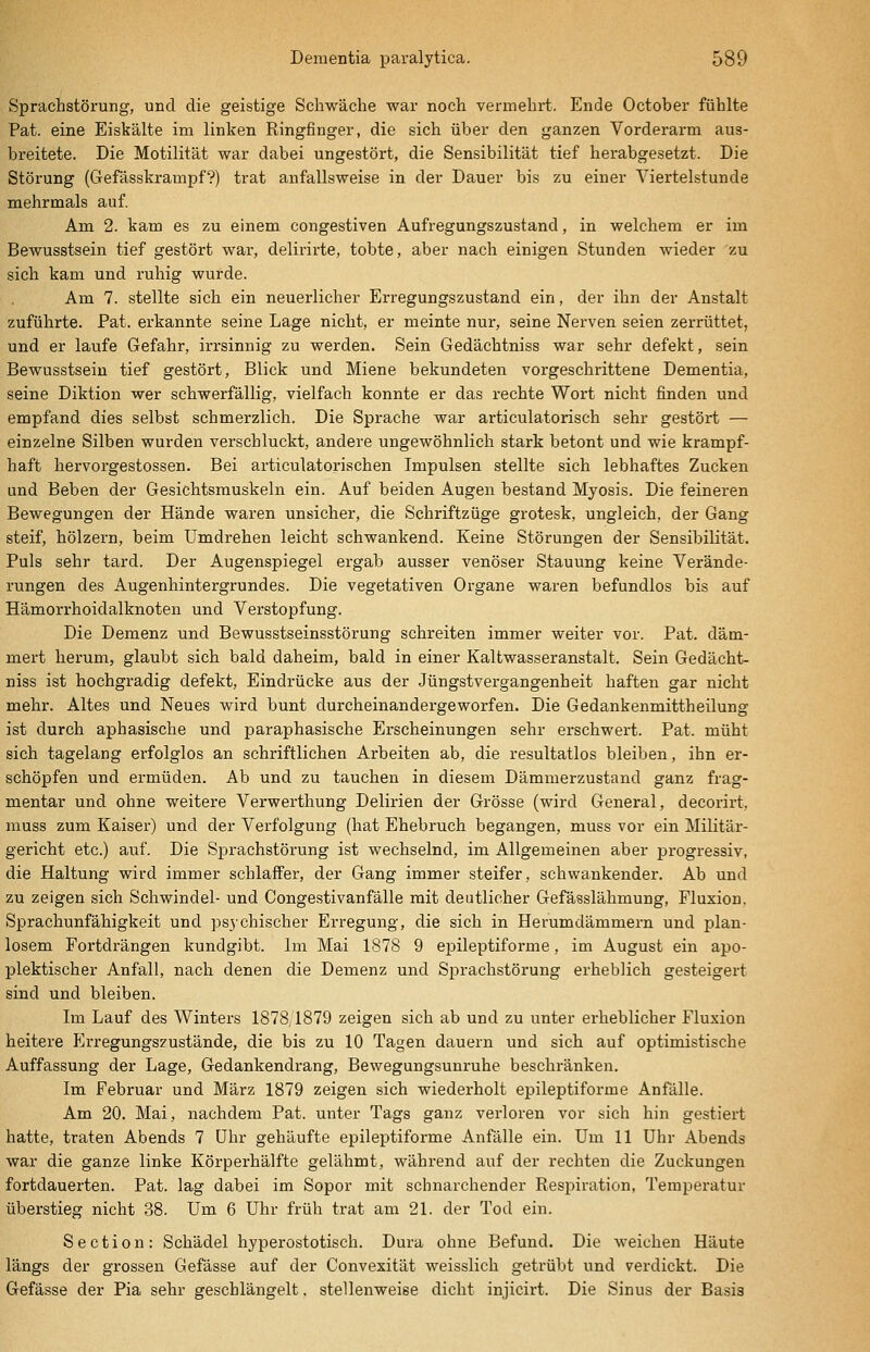 Sprachstörung, und die geistige Schwäche war noch vermehrt. Ende October fühlte Pat. eine Eiskälte im linken Ringfinger, die sich über den ganzen Vorderarm aus- breitete. Die Motilität war dabei ungestört, die Sensibilität tief herabgesetzt. Die Störung (Gefässkrampf?) trat anfallsweise in der Dauer bis zu einer Viertelstunde mehrmals auf. Am 2. kam es zu einem congestiven Aufregungszustand, in welchem er im Bewusstsein tief gestört wai-, delirirte, tobte, aber nach einigen Stunden wieder zu sich kam und ruhig wurde. Am 7. stellte sich ein neuerlicher Erregungszustand ein, der ihn der Anstalt zuführte. Pat. erkannte seine Lage nicht, er meinte nur, seine Nerven seien zerrüttet, und er laufe Gefahr, irrsinnig zu werden. Sein Gedächtniss war sehr defekt, sein Bewusstsein tief gestört. Blick und Miene bekundeten vorgeschrittene Dementia, seine Diktion wer schwerfällig, vielfach konnte er das rechte Wort nicht finden und empfand dies selbst schmerzlich. Die Sprache war articulatorisch sehr gestört — einzelne Silben wurden verschluckt, andere ungewöhnlich stark betont und wie krampf- haft hervorgestossen. Bei articulatorischen Impulsen stellte sich lebhaftes Zucken und Beben der Gesichtsmuskeln ein. Auf beiden Augen bestand Myosis. Die feineren Bewegungen der Hände waren unsicher, die Schriftzüge grotesk, ungleich, der Gang steif, hölzern, beim Umdrehen leicht schwankend. Keine Störungen der Sensibilität. Puls sehr tard. Der Augenspiegel ei'gab ausser venöser Stauung keine Verände- rungen des Augenhintergrundes. Die vegetativen Organe waren befundlos bis auf Hämorrhoidalknoten und Verstopfung. Die Demenz und Bewusstseinsstörung schreiten immer weiter vor. Pat. däm- mert herum, glaubt sich bald daheim, bald in einer Kaltwasseranstalt. Sein Gedächt- niss ist hochgradig defekt, Eindrücke aus der Jüngstvergangenheit haften gar nicht mehr. Altes und Neues wird bunt durcheinandergeworfen. Die Gedankenmittheilung ist durch aphasische und paraphasische Erscheinungen sehr erschwert. Pat. müht sich tagelang erfolglos an schriftlichen Arbeiten ab, die resultatlos bleiben, ihn er- schöpfen und ermüden. Ab und zu tauchen in diesem Dämmerzustand ganz frag- mentar und ohne weitere Verwerthung Delirien der Grösse (wird General, decorirt, muss zum Kaiser) und der Verfolgung (hat Ehebruch begangen, muss vor ein Militär- gericht etc.) auf. Die Sprachstörung ist wechselnd, im Allgemeinen aber progressiv, die Haltung wird iramer schlaffer, der Gang immer steifer, schwankender. Ab und zu zeigen sich Schwindel- und Congestivanfälle mit deutlicher Gefässlähmung, Fluxion. Sprachunfähigkeit und psychischer Erregung, die sich in Herumdämmern und plan- losem Fortdrängen kundgibt. Im Mai 1878 9 epileptiforme, im August ein apo- plektischer Anfall, nach denen die Demenz und Sprachstörung erheblich gesteigert sind und bleiben. Im Lauf des Winters 1878,1879 zeigen sich ab und zu unter erheblicher Fluxion heitere P]rregungszustände, die bis zu 10 Tagen dauern und sich auf optimistische Auffassung der Lage, Gedankendrang, Bewegungsunruhe beschränken. Im Februar und März 1879 zeigen sich wiederholt epileptiforme Anfälle. Am 20. Mai, nachdem Pat. unter Tags ganz verloren vor sich hin gestiert hatte, traten Abends 7 Uhr gehäufte epileptiforme Anfälle ein. Um 11 Uhr Abends war die ganze linke Körperhälfte gelähmt, während auf der rechten die Zuckungen fortdauerten. Pat. lag dabei im Sopor mit schnarchender Respiration, Temperatur überstieg nicht 38. Um 6 Uhr früh trat am 21. der Tod ein. Section: Schädel hyperostotisch. Dura ohne Befund. Die weichen Häute längs der grossen Gefässe auf der Convexität weisslich getrübt und verdickt. Die Gefässe der Pia sehr geschlängelt, stellenweise dicht injicirt. Die Sinus der Basis