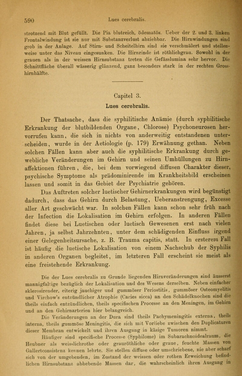 strotzend mit Blut gefüllt. Die Pia blutreich, ödematös. Ueber der 2. und 3. linken Frontalwindung ist sie nur mit Substanzverlust abziehbar. Die Hirnwindungen sind grob in der Anlage. Auf Stirn- und Scheitelhim sind sie verschmälert und stellen- weise unter das Niveau eingesunken. Die Hirnrinde ist röthlichgrau. Sowohl in der grauen als in der weissen Hirnsubstanz treten die Gefässlumina sehr hervor. Die Schnittfläche überall wässerig glänzend, ganz besonders stark in der rechten Gross- himhälfte. Capitel 3. Lues cerebralis. Der Thatsache, dass die syphilitische Anämie (durch syphilitische Erkrankung der blutbildenden Organe, Chlorose) Psychoneurosen her- vorrufen kann, die sich in nichts von anderweitig entstandenen unter- scheiden, vrurde in der Aetiologie (p. 179) Erwähnung gethan. Neben solchen Fällen kann aber auch die syphilitische Erkrankung durch ge- webliche Veränderungen im Gehirn und seinen Umhüllungen zu Hirn- affektionen führen, die, bei dem vorwiegend diffusen Charakter dieser, psychische Symptome als prädominirende im Krankheitsbild erscheinen lassen und somit in das Gebiet der Psychiatrie gehören. Das Auftreten solcher luetischer Gehirnerkrankungen wird begünstigt dadurch, dass das Gehirn durch Belastung, Ueberanstrengung, Excesse aller Art geschwächt war. In solchen Fällen kann schon sehr früh nach der Infection die Lokalisation im Gehirn erfolgen. In anderen Fällen findet diese bei Luetischen oder luetisch Gewesenen erst nach vielen Jahren, ja selbst Jahrzehnten, unter dem schädigenden Einfluss irgend einer Gelegenheitsursache, z. B. Trauma capitis, statt. In ersterem Fall ist häufig die luetische Lokalisation von einem Nachschub der Syphilis in anderen Organen begleitet, im letzteren Fall erscheint sie meist als eine freistehende Erkrankung. Die der Lues cerebralis zu Grunde liegenden Hirnveränderungen sind äusserst mannigfaltige bezüglich der Lokalisation und des Wesens derselben. Neben einfacher sklerosirender, eiterig jauchiger und gummöser Periostitis, gummöser Osteomyelitis und Virchow's entzündlicher Atrophie (Caries sicca) an den Schädelknochen sind die theils einfach entzündlichen, theils specifischen Processe an den Meningen, im Gehirn und an den Gehirnarterien hier belangreich. Die Veränderungen an der Dura sind theils Pachymeningitis externa, theils interna, theils gummöse Meningitis, die sich mit Vorliebe zwischen den Duplicaturen dieser Membran entwickelt und ihren Ausgang in käsige Tumoren nimmt. Häufiger sind specifische Processe (Syphilome) im Subarachnoidealraum, die Heubner als weisslichrothe oder grauröthliche oder graue, feuchte Massen von Gallertconsistenz kennen lehrte. Sie stellen diffuse oder umschriebene, nie aber scharf sich von der umgebenden, im Zustand der weissen oder rothen Erweichung befind- lichen Hirnsubstanz abhebende Massen dar, die wahrscheinlich ihren Ausgang in