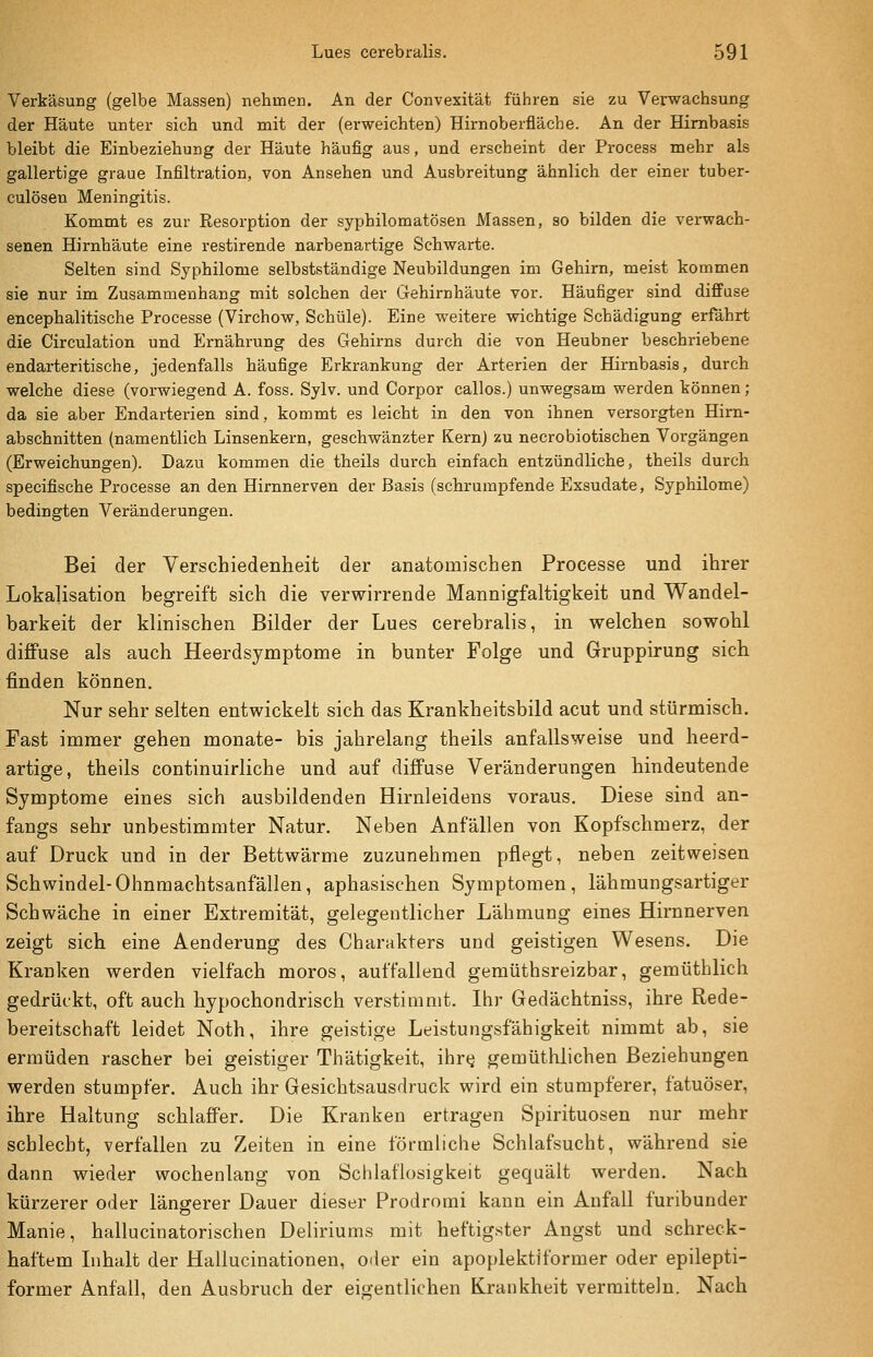 VerkäsuDg (gelbe Massen) nehmen. An der Convexität führen sie zu Verwachsung der Häute unter sich und mit der (erweichten) Hirnoberfläche. An der Himbasis bleibt die Einbeziehung der Häute häufig aus, und erscheint der Process mehr als gallertige graue Infiltration, von Ansehen und Ausbreitung ähnlich der einer tuber- culösen Meningitis. Kommt es zur Resorption der syphilomatösen Massen, so bilden die verwach- senen Hirnhäute eine restirende narbenartige Schwarte. Selten sind Syphilome selbstständige Neubildungen im Gehirn, meist kommen sie nur im Zusammenhang mit solchen der Gehirnhäute vor. Häufiger sind diffuse encephalitische Processe (Virchow, Schule). Eine weitere wichtige Schädigung erfährt die Circulation und Ernährung des Gehirns durch die von Heubner beschriebene endarteritische, jedenfalls häufige Erkrankung der Arterien der Hirnbasis, durch welche diese (vorwiegend A. foss. Sylv. und Corpor callos.) unwegsam werden können; da sie aber Endarterien sind, kommt es leicht in den von ihnen versorgten Hirn- abschnitten (namentlich Linsenkern, geschwänzter Kern) zu necrobiotischen Vorgängen (Erweichungen). Dazu kommen die theils durch einfach entzündliche, theils durch specifische Processe an den Hirnnerven der Basis (schrumpfende Exsudate, Syphilome) bedingten Veränderungen. Bei der Verschiedenheit der anatomischen Processe und ihrer Lokalisation begreift sich die verwirrende Mannigfaltigkeit und Wandel- barkeit der klinischen Bilder der Lues cerebralis, in welchen sowohl diffuse als auch Heerdsymptome in bunter Folge und Gruppirung sich finden können. Nur sehr selten entwickelt sich das Krankheitsbild acut und stürmisch. Fast immer gehen monate- bis jahrelang theils anfallsweise und heerd- artige, theils continuirliche und auf diffuse Veränderungen hindeutende Symptome eines sich ausbildenden Hirnleidens voraus. Diese sind an- fangs sehr unbestimmter Natur. Neben Anfällen von Kopfschmerz, der auf Druck und in der Bettwärme zuzunehmen pflegt, neben zeitweisen Schwindel-Ohnmachtsanfällen, aphasischen Symptomen, lähmungsartiger Schwäche in einer Extremität, gelegentlicher Lähmung eines Hirnnerven zeigt sich eine Aenderung des Charakters und geistigen Wesens. Die Kranken werden vielfach moros, auffallend gemüthsreizbar, gemüthlich gedrückt, oft auch hypochondrisch verstimmt. Ihr Gedächtniss, ihre Rede- bereitschaft leidet Noth, ihre geistige Leistungsfähigkeit nimmt ab, sie ermüden rascher bei geistiger Thätigkeit, ihr«^ gemüthlichen Beziehungen werden stumpfer. Auch ihr Gesichtsausdruck wird ein stumpferer, fatuöser, ihre Haltung schlaffer. Die Kranken ertragen Spirituosen nur mehr schlecht, verfallen zu Zeiten in eine förmliche Schlafsucht, während sie dann wieder wochenlang von Schlaflosigkeit gequält werden. Nach kürzerer oder längerer Dauer dieser Prodromi kann ein Anfall furibunder Manie, hallucinatorischen Deliriums mit heftigster Angst und schreck- haftem L)halt der Hallucinationen, oder ein apoplektiformer oder epilepti- former Anfall, den Ausbruch der eigentlichen Krankheit vermitteln. Nach