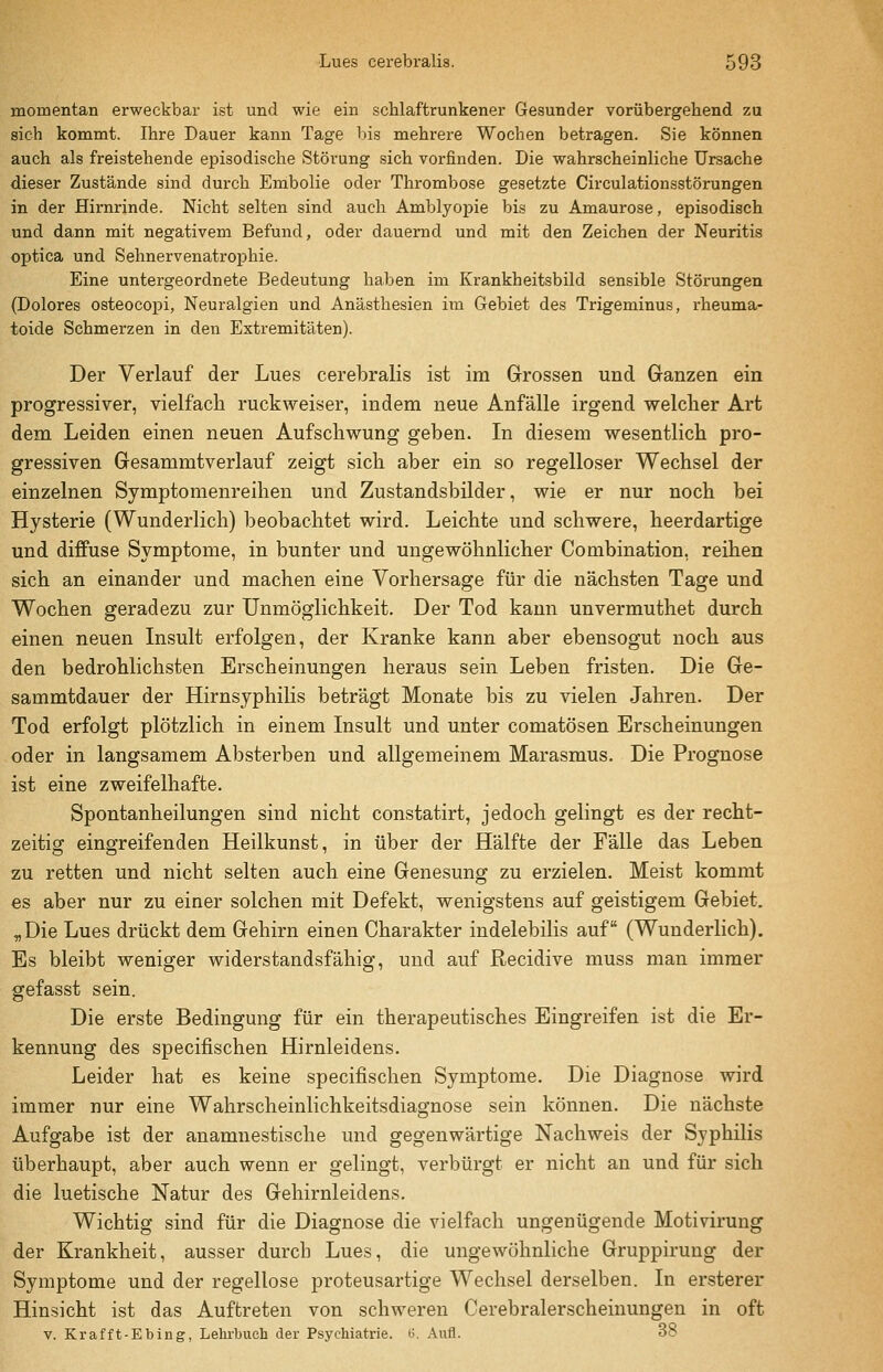 momentan erweckbar ist und wie ein schlaftrunkener Gesunder vorübergehend zu sich kommt. Ihre Dauer kann Tage liis mehrere Wochen betragen. Sie können auch als freistehende episodische Störung sich vorfinden. Die wahrscheinliche Ursache dieser Zustände sind durch Embolie oder Thrombose gesetzte Circulationsstörungen in der Hirnrinde. Nicht selten sind auch Amblyopie bis zu Amaurose, episodisch und dann mit negativem Befund, oder dauernd und mit den Zeichen der Neuritis optica und Sehnervenatrophie. Eine untergeordnete Bedeutung haben im Krankheitsbild sensible Störungen (Dolores osteocopi, Neuralgien und Anästhesien im Gebiet des Trigeminus, rheuma- toide Schmerzen in den Extremitäten). Der Verlauf der Lues cerebralis ist im Grossen und Ganzen ein progressiver, vielfach ruckweiser, indem neue Anfälle irgend welcher Art dem Leiden einen neuen Aufschwung geben. In diesem wesentlich pro- gressiven Gesammtverlauf zeigt sich aber ein so regelloser Wechsel der einzelnen Symptomenreihen und Zustandsbilder, wie er nur noch bei Hysterie (Wunderlich) beobachtet wird. Leichte und schwere, heerdartige und diffuse Symptome, in bunter und ungewöhnlicher Combination, reihen sich an einander und machen eine Vorhersage für die nächsten Tage und Wochen geradezu zur Unmöglichkeit. Der Tod kann unvermuthet durch einen neuen Insult erfolgen, der Kranke kann aber ebensogut noch aus den bedrohlichsten Erscheinungen heraus sein Leben fristen. Die Ge- sammtdauer der Hirnsyphihs beträgt Monate bis zu vielen Jahren. Der Tod erfolgt plötzlich in einem Insult und unter comatösen Erscheinungen oder in langsamem Absterben und allgemeinem Marasmus. Die Prognose ist eine zweifelhafte. Spontanheilungen sind nicht constatirt, jedoch gelingt es der recht- zeitig eingreifenden Heilkunst, in über der Hälfte der Fälle das Leben zu retten und nicht selten auch eine Genesung zu erzielen. Meist kommt es aber nur zu einer solchen mit Defekt, wenigstens auf geistigem Gebiet. flDie Lues drückt dem Gehirn einen Charakter indelebilis auf (Wunderlich). Es bleibt weniger widerstandsfähig, und auf Recidive muss man immer gefasst sein. Die erste Bedingung für ein therapeutisches Eingreifen ist die Er- kennung des specifischen Hirnleidens. Leider hat es keine specifischen Symptome. Die Diagnose wird immer nur eine Wahrscheinlichkeitsdiagnose sein können. Die nächste Aufgabe ist der anamnestische und gegenwärtige Nachweis der Syphilis überhaupt, aber auch wenn er gelingt, verbürgt er nicht an und für sich die luetische Natur des Gehirnleidens. Wichtig sind für die Diagnose die vielfach ungenügende Motivirung der Krankheit, ausser durch Lues, die ungewöhnliche Gruppirung der Symptome und der regellose proteusartige Wechsel derselben. In ersterer Hinsicht ist das Auftreten von schweren Cerebralerscheinungen in oft V. Krafft-Ebing, Lehrbuch der Psychiatrie. i>. Aufl. 38