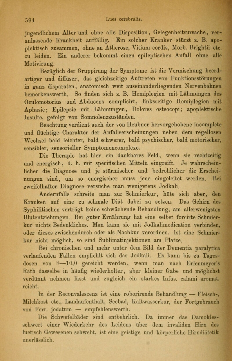 jugendlichem Alter und ohne alle Disposition, Gelegenheitsursache, ver- anlassende Krankheit auffällig. Ein solcher Kranker stürzt z. B. apo- plektisch zusammen, ohne an Atherose, Vitium cordis, Morb. Brightii etc. zu leiden. Ein anderer bekommt einen epileptischen Anfall ohne alle Motivirung. Bezüglich der Gruppirung der Symptome ist die Vermischung heerd- artiger und diffuser, das gleichzeitige Auftreten von Funktionsstörungen in ganz disparaten, anatomisch weit auseinanderliegenden Nervenbahnen bemerkenswerth. So finden sich z. B. Hemiplegien mit Lähmungen des Oculomotorius und Abducens complicirt, linksseitige Hemiplegien mit Aphasie; Epüepsie mit Lähmungen, Dolores osteocopi; apoplektiscbe Insulte, gefolgt von Somnolenzzuständen. Beachtung verdient auch der von Heubner hervorgehobene incomplete und flüchtige Charakter der Anfallserscheinungen neben dem regellosen Wechsel bald leichter, bald schwerer, bald psychischer, bald motorischer, sensibler, sensorieller Symptomencomplexe. Die Therapie hat hier ein dankbares Feld, wenn sie rechtzeitig und energisch, d. h. mit specifischen Mitteln eingreift. Je wahrschein- licher die Diagnose und je stürmischer und bedrohlicher die Erschei- nungen sind, um so energischer muss jene eingeleitet werden. Bei zweifelhafter Diagnose versuche man wenigstens Jodkali. Andernfalls schreite man zur Schmierkur, hüte sich aber, den Kranken auf eine zu schmale Diät dabei zu setzen. Das Gehirn des Syphilitischen verträgt keine schwächende Behandlung, am allerwenigsten Blutentziehungen. Bei guter Ernährung hat eine selbst forcirte Schmier- kur nichts Bedenkliches. Man kann sie mit Jodkalimedication verbinden, oder dieses zwischendurch oder als Nachkur verordnen. Ist eine Schmier- kur nicht möglich, so sind Sublimatinjektionen am Platze. Bei chronischen und mehr unter dem Bild der Dementia paralytica verlaufenden Fällen empfiehlt sich das Jodkah. Es kann bis zu Tages- dosen von 8—10,0 gereicht werden, wenn man nach Erlenmeyer's Rath dasselbe in häufig wiederholter, aber kleiner Gabe und möglichst verdünnt nehmen lässt und zugleich ein starkes Infus, calami aromat. reicht. In der Reconvalescenz ist eine roborirende Behandlung — Fleisch-, Müchkost etc., Landaufenthalt, Seebad, Kaltwasserkur, der Fortgebrauch von Ferr. jodatum — empfehlenswerth. Die Schwefelbäder sind entbehrlich. Da immer das Damokles- schwert einer Wiederkehr des Leidens über dem invaliden Hirn des luetisch Gewesenen schwebt, ist eine geistige und körperliche Hirndiätetik unerlässlich.