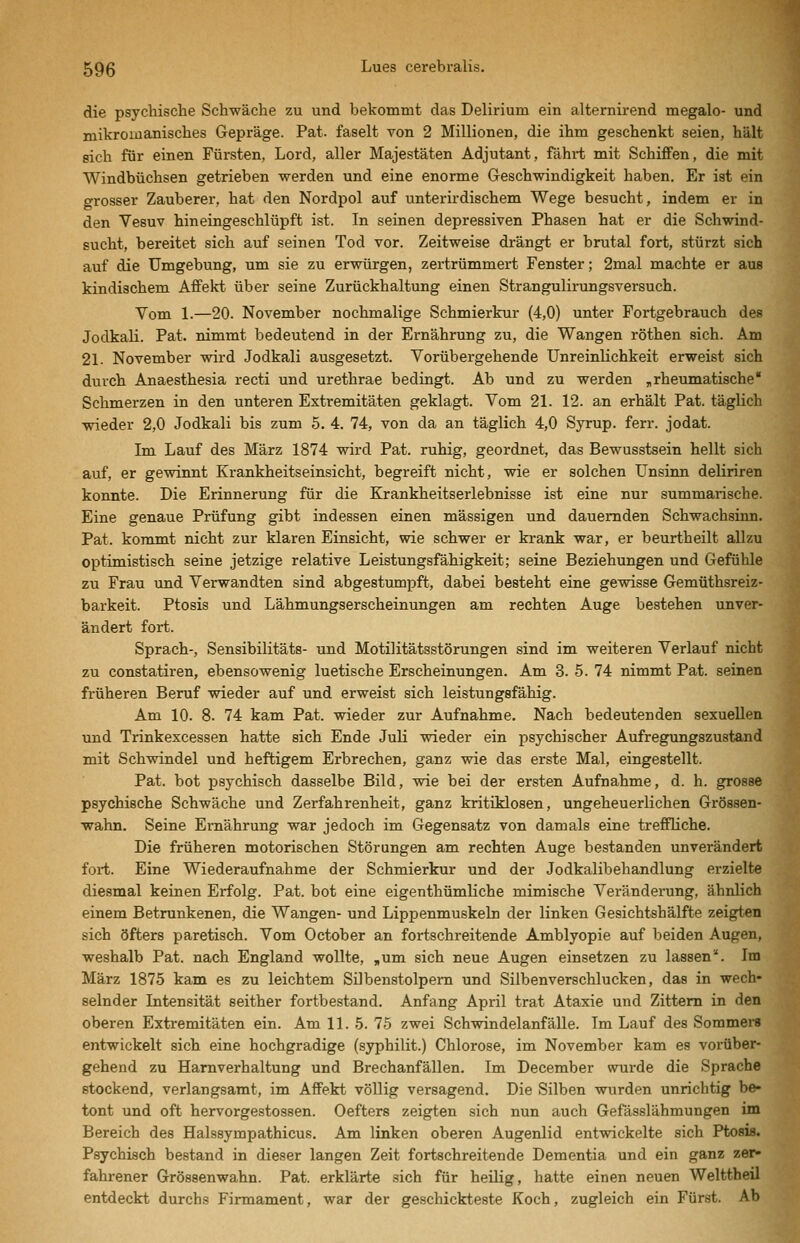 die psycliische Schwäche zu und bekommt das Delirium ein alternirend megalo- und mikroiuanisches Gepräge. Pat. faselt von 2 Millionen, die ihm geschenkt seien, hält 8ich für einen Fürsten, Lord, aller Majestäten Adjutant, fährt mit Schiffen, die mit Windbüchsen getrieben werden und eine enorme Geschwindigkeit haben. Er ist ein grosser Zauberer, hat den Nordpol auf unterii'dischem Wege besucht, indem er in den Vesuv hineingeschlüpft ist. In seinen depressiven Phasen hat er die Schwind- sucht, bereitet sich auf seinen Tod vor. Zeitweise drängt er brutal fort, stürzt sich auf die Umgebung, um sie zu erwürgen, zertrümmert Fenster; 2mal machte er aus kindischem Affekt über seine Zurückhaltung einen Strangulirungsversuch. Vom 1.—20. November nochmalige Schmierkur (4,0) unter Fortgebrauch des Jodkali. Pat. nimmt bedeutend in der Ernährung zu, die Wangen röthen sich. Am 21. November wird Jodkali ausgesetzt. Vorübergehende Unreinlichkeit erweist sich durch Anaesthesia recti und urethrae bedingt. Ab und zu werden „rheumatische Schmerzen in den unteren Extremitäten geklagt. Vom 21. 12. an erhält Pat. täglich wieder 2,0 Jodkali bis zum 5. 4. 74, von da an täglich 4,0 Syrup. ferr. jodat. Im Lauf des März 1874 wird Pat. ruhig, geordnet, das Bewusstsein hellt sich auf, er gewinnt Krankheitseinsicht, begreift nicht, wie er solchen Unsinn deliriren konnte. Die Erinnerung für die Krankheitserlebnisse ist eine nur summarische. Eine genaue Prüfung gibt indessen einen massigen und dauernden Schwachsinn. Pat. kommt nicht zur klaren Einsicht, wie schwer er krank war, er beurtheilt allzu optimistisch seine jetzige relative Leistungsfähigkeit; seine Beziehungen und Gefühle zu Frau und Verwandten sind abgestumpft, dabei besteht eine gewisse Gemüthsreiz- barkeit. Ptosis und Lähmungserscheinungen am rechten Auge bestehen unver- ändert fort. Sprach-, Sensibilitäts- und Motilitätsstörungen sind im weiteren Verlauf nicht zu constatiren, ebensowenig luetische Erscheinungen. Am 3. 5. 74 nimmt Pat. seinen früheren Beruf wieder auf und erweist sich leistungsfähig. Am 10. 8. 74 kam Pat. wieder zur Aufnahme. Nach bedeutenden sexuellen und Trinkexcessen hatte sich Ende JuH wieder ein psychischer Aufregungszustand mit Schwindel und heftigem Erbrechen, ganz wie das erste Mal, eingestellt. Pat. bot psychisch dasselbe Bild, wie bei der ersten Aufnahme, d. h. grosse psychische Schwäche und Zerfahrenheit, ganz kritiklosen, ungeheuerlichen Grössen- wahn. Seine Ernährung war jedoch im Gegensatz von damals eine treffliche. Die früheren motorischen Störungen am rechten Auge bestanden unverändert fort. Eine Wiederaufnahme der Schmierkur und der Jodkalibehandlung erzielte diesmal keinen Erfolg. Pat. bot eine eigenthümliche mimische Veränderung, ähnlich einem Betrunkenen, die Wangen- und Lippenmuskeln der linken Gesichtshälfte zeigten sich öfters paretisch. Vom October an fortschreitende Amblyopie auf beiden Augen, weshalb Pat. nach England wollte, ,um sich neue Augen einsetzen zu lassen^. Im März 1875 kam es zu leichtem Silbenstolpem und Silbenverschlucken, das in wech- selnder Intensität seither fortbestand. Anfang April trat Ataxie und Zittern in den oberen Extremitäten ein. Am 11. 6. 75 zwei Schwindelanfälle. Im Lauf des Sommers entwickelt sich eine hochgradige (syphilit.) Chlorose, im November kam es vorüber- gehend zu Harnverhaltung und Brechanfällen. Im December wurde die Sprache stockend, verlangsamt, im Affekt völlig versagend. Die Silben wurden unrichtig be- tont und oft hervorgestossen. Oefters zeigten sich nun auch Gefässlähmungen im Bereich des Halssympathicus. Am linken oberen Augenlid entwickelte sich Ptosis. Psychisch bestand in dieser langen Zeit fortschreitende Dementia und ein ganz zer- fahrener Grössenwahn. Pat. erklärte sich für heilig, hatte einen neuen Welttheil entdeckt durchs Firmament, war der geschickteste Koch, zugleich ein Fürst. Ab