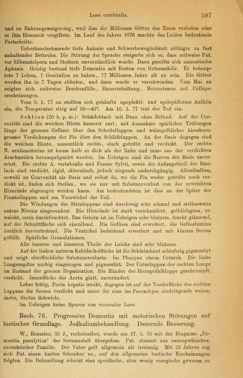 und zu Nahrungsweigerung, weil ihm die Millionen Götter das Essen verboten oder es ihm Bismarck vergiftete. Im Lauf des Jahres 1876 machte das Leiden bedeutende Fortschritte. Ueberhandnehmende tiefe Anämie und Schwerbeweglichkeit nöthigte zu fast anhaltender Bettruhe. Die Störung der Sprache steigerte sich so, dass zeitweise Pat. vor Silbenstolpern und Stottern unverständlich wurde. Dazu gesellte sich amnestische Aphasie. Geistig bestand tiefe Dementia mit Resten von Grössendelir. Er behaup- tete 7 Leben, 7 Genitalien zu haben, 77 Millionen Jahre alt zu sein. Die Götter werden ihn in 7 Tagen abholen, und dann werde er verschwinden. Vom Mai an zeigten sich zeitweise Brechanfälle, Harnverhaltung, Meteorismus mit Collaps- erscheinungen. Vom 8. 1. 77 an stellten sich gehäufte apoplekti- und epileptiforme Anfälle ein, die Temperatur stieg auf 39—40**. Am 16. 1. 77 trat der Tod ein. Sektion (20 h. p. m.): Schädeldach mit Dura ohne Befund. Auf der Con- vexität sind die weichen Häute äusserst zart, mit Ausnahme spärlicher Trübungen längs der grossen Gefässe über den Scheitellappen und weissgelblicher hirsekom- grosser Verdickungen der Pia über den Schläfelappen. An der Basis dagegen sind die weichen Häute, namentlich rechts, stark getrübt und verdickt. Der rechte N. oculomotorius ist kaum halb so dick als der linke und muss aus der verdickten Arachnoidea herauspräparirt werden. Im Uebrigen sind die Nerven der Basis unver- sehrt. Die rechte A. vertebralis und Fossae Sylvii, sowie der Anfangstheil der Basi- laris sind verdickt, rigid, sklerotisch, jedoch nirgends undurchgängig. Allenthalben, sowohl an Convexität als Basis und selbst da, wo die Pia weder getrübt noch ver- dickt ist, finden sich Stellen, wo sie nur mit Substanzverlust von der erweichten Hirnrinde abgezogen werden kann. Am bedeutendsten ist dies an der Spitze der Frontallappen und am Vorzwickel der Fall. Die Windungen des Stirnlappens sind durchweg sehr schmal und stellenweise unters Niveau eingesunken. Die Hirnrinde ist stark verschmälert, gelblichgrau, er- weicht, serös durchfeuchtet. Das Gehirn ist im Uebrigen sehr blutarm, feucht glänzend, auf der Schnittfläche sich einrollend. Die Gefässe sind erweitert, die Gefässlumina deutlich hervortretend. Die Ventrikel bedeutend erweitert und mit klarem Serum gefüllt. Spärliche Granulationen. Alle inneren und äusseren Theile der Leiche sind sehr blutarm. Auf der linken unteren Kehldeckelfläche ist die Schleimhaut schieferig pigmentirt und zeigt oberflächliche Substanzverluste. Im Pharynx chron. Catarrh. Die linke Lungenspitze narbig eingezogen und pigmentirt. Der Unterlappen der rechten Lunge im Zustand der grauen Hepatisation. Die Ränder der Bicuspidalklappe geschrumpft, verdickt. Innenfläche der Aorta glatt, unverändert. Leber fettig, Porta hepatis intakt, dagegen ist auf der Vorderfläche des rechten Lappens die Serosa verdickt und unter ihr eine ins Parencbym eindringende weisse, derbe, fibröse Schwiele. Im Uebrigen keine Spuren von visceraler Lues. Beob. 76. Progressive Dementia mit motorischen Störungen auf luetischer Grundlage. Jodkaliumbehandlung. Dauernde Besserung. W., Beamter, 35 J., verheirathet, wurde am 27. 5. 76 mit der Diagnose ,De- mentia paralytica der Irrenanstalt übergeben. Pat. stammt aus neuropathischer, excentrischer Familie. Der Vater galt allgemein als irrsinnig. Mit 22 Jahren zog sich Pat. einen harten Schanker zu, auf den allgemeine luetische Erscheinungen folgten. Die Behandlung scheint eine specifische, aber wenig energische gewesen zu