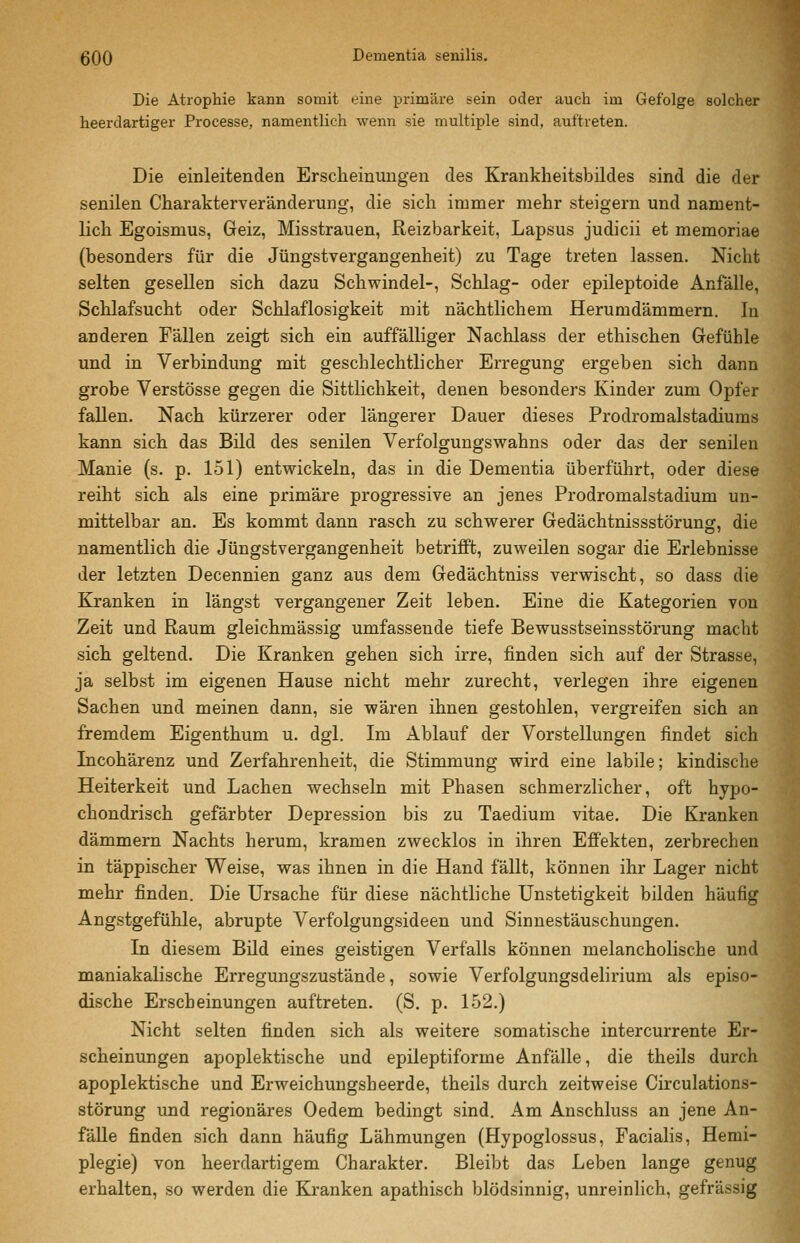Die Atrophie kann somit eine primäre sein oder auch im Gefolge solcher heerdartiger Processe, namentlich wenn sie multiple sind, auftreten. Die einleitenden Erscheinungen des Krankheitsbildes sind die der senilen Charakterveränderung, die sich immer mehr steigern und nament- lich Egoismus, Geiz, Misstrauen, Reizbarkeit, Lapsus judicii et memoriae (besonders für die Jüngstvergangenheit) zu Tage treten lassen. Nicht selten gesellen sich dazu Schwindel-, Schlag- oder epileptoide Anfälle, Schlafsucht oder Schlaflosigkeit mit nächtlichem Herumdämmern. In anderen Fällen zeigt sich ein auffälliger Nachlass der ethischen Gefühle und in Verbindung mit geschlechtlicher Erregung ergeben sich dann grobe Verstösse gegen die Sittlichkeit, denen besonders Kinder zum Opfer fallen. Nach kürzerer oder längerer Dauer dieses Prodromalstadiums kann sich das Bild des senilen Verfolgungswahns oder das der senilen Manie (s. p. 151) entwickeln, das in die Dementia überführt, oder diese reiht sich als eine primäre progressive an jenes Prodromalstadium un- mittelbar an. Es kommt dann rasch zu schwerer Gedächtnissstörung, die namentlich die Jüngstvergangenheit betrifft, zuweilen sogar die Erlebnisse der letzten Decennien ganz aus dem Gedächtniss verwischt, so dass die Kranken in längst vergangener Zeit leben. Eine die Kategorien von Zeit und Raum gleichmässig umfassende tiefe Bewusstseinsstörung macht sich geltend. Die Kranken gehen sich irre, finden sich auf der Strasse, ja selbst im eigenen Hause nicht mehr zurecht, verlegen ihre eigenen Sachen und meinen dann, sie wären ihnen gestohlen, vergreifen sich an fremdem Eigenthum u. dgl. Im Ablauf der Vorstellungen findet sich Incohärenz und Zerfahrenheit, die Stimmung wird eine labile; kindische Heiterkeit und Lachen wechseln mit Phasen schmerzlicher, oft hypo- chondrisch gefärbter Depression bis zu Taedium vitae. Die Kranken dämmern Nachts herum, kramen zwecklos in ihren Effekten, zerbrechen in täppischer Weise, was ihnen in die Hand fällt, können ihr Lager nicht mehr finden. Die Ursache für diese nächtliche Unstetigkeit bilden häufig Angstgefühle, abrupte Verfolgungsideen und Sinnestäuschungen. In diesem Bild eines geistigen Verfalls können melancholische und maniakalische Erregungszustände, sowie Verfolgungsdelirium als episo- dische Erscheinungen auftreten. (S. p. 152.) Nicht selten finden sich als weitere somatische intercurrente Er- scheinungen apoplektische und epileptiforme Anfälle, die theils durch apoplektische und Erweichungsheerde, theils durch zeitweise Circulations- störung und regionäres Oedem bedingt sind. Am Anschluss an jene An- fälle finden sich dann häufig Lähmungen (Hypoglossus, Facialis, Hemi- plegie) von heerdartigem Charakter. Bleibt das Leben lange genug erhalten, so werden die Kranken apathisch blödsinnig, unreinlich, gefrässig