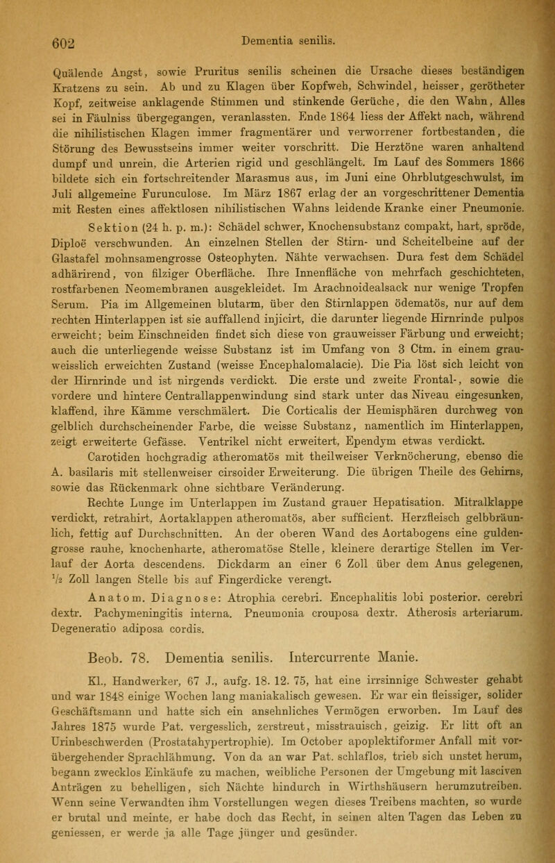 Quälende Angst, sowie Pruritus senilis scheinen die Ursache dieses beständigen Kratzens zu sein. Ab und zu Klagen über Kopfweh, Schwindel, heisser, gerötheter Kopf, zeitweise anklagende Stimmen und stinkende Gerüche, die den Wahn, Alles sei in Fäulniss übergegangen, veranlassten. Ende 1864 Hess der Affekt nach, während die nihilistischen Klagen immer fragmentärer und verworrener fortbestanden, die Störung des Bewusstseins immer weiter vorschritt. Die Herztöne waren anhaltend dumpf und unrein, die Arterien rigid und geschlängelt. Im Lauf des Sommers 1866 bildete sich ein fortschreitender Marasmus aus, im Juni eine Ohrblutgeschwulst, im Juli allgemeine Furunculose. Im März 1867 erlag der an vorgeschrittener Dementia mit Resten eines affektlosen nihilistischen Wahns leidende Kranke einer Pneumonie. Sektion (24 h. p. m.): Schädel schwer, Knochensubstanz compakt, hart, spröde, Diploe verschwunden. An einzelnen Stellen der Stirn- und Scheitelbeine auf der Glastafel mohnsamengrosse Osteophyten. Nähte verwachsen. Dura fest dem Schädel adhärirend, von filziger Oberfläche. Ihre Innenfläche von mehrfach geschichteten, rostfarbenen Neomembraneu ausgekleidet. Im Arachnoidealsack nur wenige Tropfen Serum. Pia im Allgemeinen blutarm, über den Stimlappen ödematös, nur auf dem rechten Hinterlappen ist sie auffallend injicirt, die darunter liegende Hirnrinde pulpos erweicht; beim Einschneiden findet sich diese von grauweisser Färbung und erweicht; auch die unterliegende weisse Substanz ist im Umfang von 3 Ctm. in einem grau- weisslich erweichten Zustand (weisse Encephalomalacie). Die Pia löst sich leicht von der Hirnrinde und ist nirgends verdickt. Die erste und zweite Frontal-, sowie die vordere und hintere Centrallappenwindung sind stark unter das Niveau eingesunken, klaffend, ihre Kämme verschmälert. Die Corticalis der Hemisphären durchweg von gelblich durchscheinender Farbe, die weisse Substanz, namentlich im Hinterlappen, zeigt erweiterte Gefässe. Ventrikel nicht erweitert, Ependym etwas verdickt. Carotiden hochgradig atheromatös mit theilweiser Verknöcherung, ebenso die A. basilaris mit stellenweiser cirsoider Erweiterung. Die übrigen Theile des Gehirns, sowie das Rückenmark ohne sichtbare Veränderung. Rechte Lunge im Unterlappen im Zustand grauer Hepatisation. Mitralklappe verdickt, retrahirt, Aortaklappen atheromatös, aber sufficient. Herzfleisch gelbbräun- lich, fettig auf Durchschnitten. An der oberen Wand des Aortabogens eine gulden- grosse rauhe, knochenharte, atheromatöse Stelle, kleinere derartige Stellen im Ver- lauf der Aorta descendens. Dickdai-m an einer 6 Zoll über dem Anus gelegenen, V2 Zoll langen Stelle bis auf Fingerdicke verengt. Anatom. Diagnose: Atrophia cerebii. Encephalitis lobi posterior, cerebri dextr. Pachymeningitis intei'na. Pneumonia crouposa dextr. Atherosis arteriarum. üegeneratio adiposa cordis. Beob. 78. Dementia senilis. Intercurrente Manie. Kl., Handwerker, 67 J., aufg. 18. 12. 75, hat eine irrsinnige Schwester gehabt und war 1848 einige Wochen lang maniakalisch gewesen. Er war ein fleissiger, solider Geschäftsmann und hatte sich ein ansehnliches Vermögen erworben. Im Lauf des Jahres 1875 wurde Pat. vergesslich, zerstreut, misstrauisch, geizig. Er litt oft an Urinbeschwerden (Prostatahypertrophie). Im October apoplektiformer Anfall mit vor- übergehender Sprachlähmung. Von da an war Pat. schlaflos, trieb sich unstet herum, begann zwecklos Einkäufe zu machen, weibliche Personen der Umgebung mit lasciven Anträgen zu behelligen, sich Nächte hindurch in Wirthshäusern herumzutreiben. Wenn seine Verwandten ihm Vorstellungen wegen dieses Treibens machten, so wurde er brutal und meinte, er habe doch das Recht, in seinen alten Tagen das Leben zu geniessen, er werde ja alle Tage jünger und gesünder.