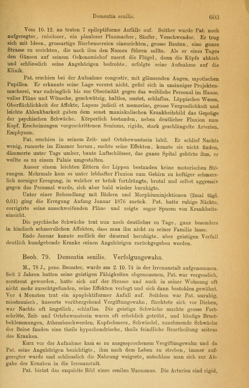 Vom 10. 12. an traten 7 epileptiforme Anfälle auf. Seither wurde Pat. noch aufgeregter, ruheloser, ein planloser Planmacher, Säufer, Verschwender. Er trug sich mit Ideen, grossartige Bierbrauereien einzurichten, grosse Bauten, eine ganze Strasse zu errichten, die nach ihm den Namen führen sollte. Als er eines Tages den Gänsen auf seinem Oekonomiehof zuerst die Flügel, dann die Köpfe abhieb und schliesslich seine Angehörigen bedrohte, erfolgte seine Aufnahme auf die Klinik. Pat. erschien bei der Aufnahme congestiv, mit glänzenden Augen, mjotischen Pupillen. Er erkannte seine Lage vorerst nicht, gefiel sich in unsinniger Projekten- macherei, war zudringlich bis zur Obscönität gegen das weibliche Personal im Hause, voller Pläne und Wünsche, geschwätzig, haltlos, unstet, schlaflos. Läppisches Wesen, Oberflächlichkeit der Affekte, Lapsus judicii et memoriae, grosse Vergesslichkeit und leichte Ablenkbarkeit gaben dem sonst maniakalischen Krankheitsbild das Gepräge der psychischen Schwäche. Körperlich bestanden, neben deutlicher Fluxion zum Kopf, Erscheinungen vorgeschrittenen Seniums, rigide, stark geschlängelte Arterien, Emphysem. Pat. erschien in seinem Zeit- und Ortsbewusstsein labil. Er schlief Nachts wenig, rumorte im Zimmer herum, suchte seine Effekten, konnte sie nicht finden, dämmerte unter Tags umher, baute Luftschlösser, das ganze Spital gehörte ihm, er wollte es zu einem Palais umgestalten. Ausser einem leichten Zittern der Lippen bestanden keine motorischen Stö- rungen. Mehrmals kam es unter lebhafter Fluxion zum Gehirn zu heftiger schmerz- lich zorniger Erregung, in welcher er brüsk fortdrängte, brutal und selbst aggressiv gegen das Personal wurde, sich aber bald wieder beruhigte. Unter einer Behandlung mit Bädern und Morphiuminjektionen (2mal tägl. 0,01) ging die Erregung Anfang Januar 1876 zurück. Pat. hatte ruhige Nächte, corrigirte seine ausschweifenden Pläne und zeigte sogar Spuren von Krankheits- einsicht. Die psychische Schwäche trat nun noch deutlicher zu Tage, ganz besonders in kindisch schmerzlichen Affekten, dass man ihn nicht zu seiner Familie lasse. Ende Januar konnte endlich der dauernd beruhigte, aber geistigen Verfall deutlich kundgebende Kranke seinen Angehörigen zurückgegeben werden. Beob. 79. Dementia senilis. Verfolgungswahn. M., 78 J., pens. Beamter, wurde am 2. 10. 74 in der Irrenanstalt aufgenommen. Seit 3 Jahren hatten seine geistigen Fähigkeiten abgenommen, Pat. war vergesslich, zerstreut geworden, hatte sich auf der Strasse und auch in seiner Wohnung oft nicht mehr zurechtgefunden, seine Effekten verlegt und sich dann bestohlen gewähnt. Vor 4 Monaten trat ein apoplektiformer Anfall auf. Seitdem war Pat. unruhig, misstrauisch, äusserte vorübergehend Vergiftungswahn, fürchtete sicli vor Dieben, war Nachts oft ängstlich, schlaflos. Die geistige Schwäche machte grosse Fort- schritte, Zeit- und Ortsbewusstsein waren oft erheblich getrübt, und häufige Brust- beklemmungen, Athembeschwerden, Kopfschmerz, Schwindel, zunehmende Schwäche der Beine fanden eine theils hypochondrische, theils feindliche Beurtheilung seitens des Kranken. Kurz vor der Aufnahme kam es zu ausgesprochenem Vergiftungswahn und da Pat. seine Angehörigen bezichtigte, ihm nach dem Leben zu streben, immer auf- geregter wurde und schliesslich die Nahrung weigerte, entschloss man sich zur Ab- gabe des Kranken in die Irrenanstalt. Pat. bietet das exquisite Bild eines senilen Marasmus. Die Arterien sind rigid,