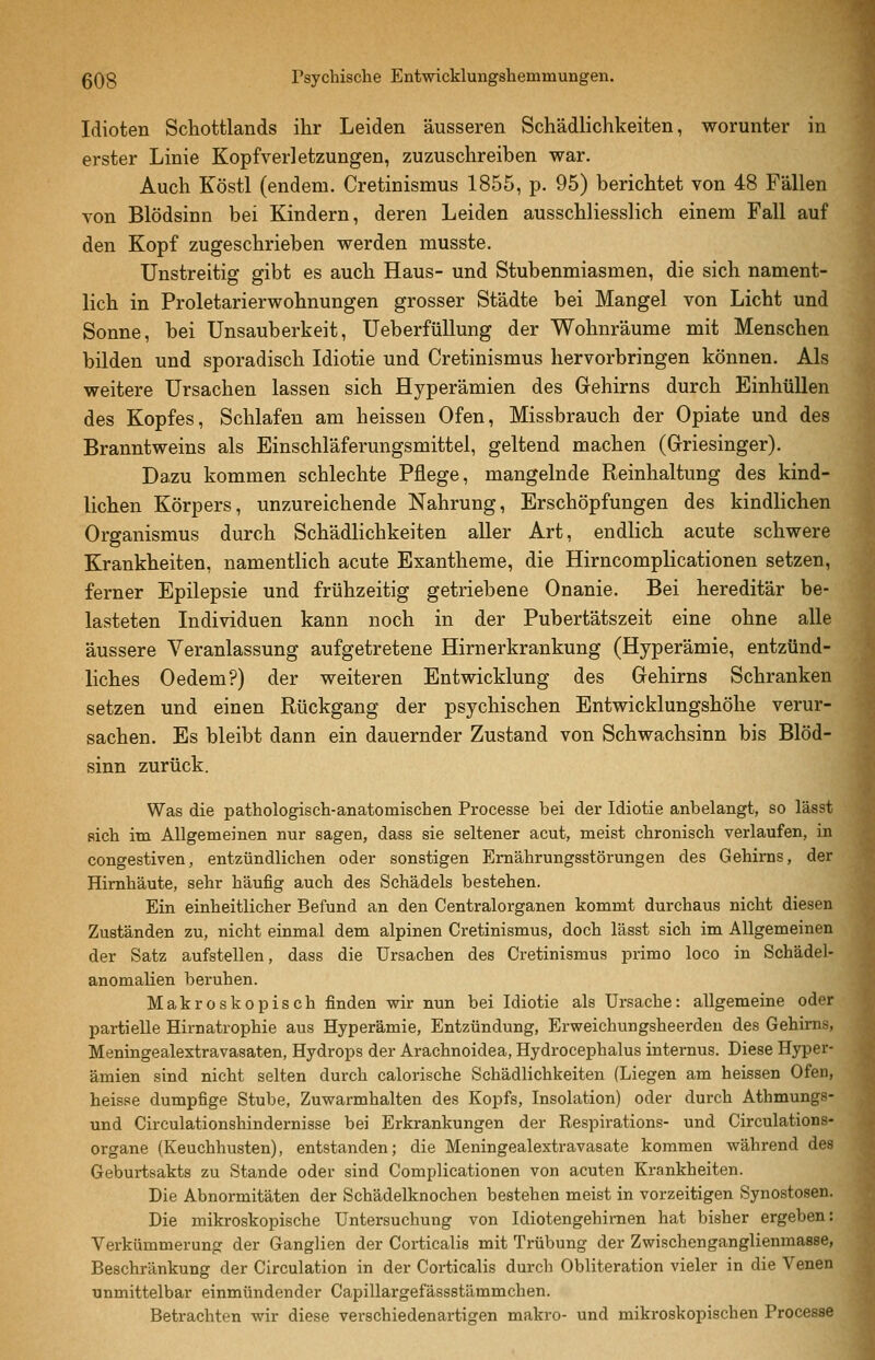 Idioten Schottlands ihr Leiden äusseren Schädlichkeiten, worunter in erster Linie Kopfverletzungen, zuzuschreiben war. Auch Köstl (endem. Cretinismus 1855, p. 95) berichtet von 48 Fällen von Blödsinn bei Kindern, deren Leiden ausschliesslich einem Fall auf den Kopf zugeschrieben werden musste. Unstreitig gibt es auch Haus- und Stubenmiasmen, die sich nament- lich in Proletarierwohnungen grosser Städte bei Mangel von Licht und Sonne, bei Unsauberkeit, UeberfüUung der Wohnräume mit Menschen bilden und sporadisch Idiotie und Cretinismus hervorbringen können. Als weitere Ursachen lassen sich Hyperämien des Gehirns durch EinhüUen des Kopfes, Schlafen am heisseu Ofen, Missbrauch der Opiate und des Branntweins als Einschläferungsmittel, geltend machen (Grriesinger). Dazu kommen schlechte Pflege, mangelnde Reinhaltung des kind- lichen Körpers, unzureichende Nahrung, Erschöpfungen des kindlichen Organismus durch Schädlichkeiten aller Art, endlich acute schwere Krankheiten, namenthch acute Exantheme, die Hirncomplicationen setzen, ferner Epilepsie und frühzeitig getriebene Onanie. Bei hereditär be- lasteten Individuen kann noch in der Pubertätszeit eine ohne alle äussere Veranlassung aufgetretene Hirnerkrankung (Hyperämie, entzünd- liches Oedem?) der weiteren Entwicklung des Gehirns Schranken setzen und einen Rückgang der psychischen Entwicklungshöhe verur- sachen. Es bleibt dann ein dauernder Zustand von Schwachsinn bis Blöd- sinn zurück. Was die pathologisch-anatomischen Processe bei der Idiotie anbelangt, so lässt sich im Allgemeinen nur sagen, dass sie seltener acut, meist chronisch verlaufen, in congestiven, entzündlichen oder sonstigen Ernährungsstörungen des Gehirns, der Hirnhäute, sehr häufig auch des Schädels bestehen. Ein einheitlicher Befund an den Centralorganen kommt durchaus nicht diesen Zuständen zu, nicht einmal dem alpinen Cretinismus, doch lässt sich im Allgemeinen der Satz aufstellen, dass die Ursachen des Cretinismus primo loco in Schädel- anomalien beruhen. Makroskopisch finden wir nun bei Idiotie als Ursache: allgemeine oder partielle Hirnatrophie aus Hyperämie, Entzündung, Erweichungsheerden des Gehirns, Meningealextravasaten, Hydrops der Arachnoidea, Hydrocephalus internus. Diese Hyper- ämien sind nicht selten durch calorische Schädlichkeiten (Liegen am heissen Ofen, heisse dumpfige Stube, Zuwarmhalten des Kopfs, Insolation) oder durch Athmungs- und Circulationshindernisse bei Erkrankungen der Respirations- und Circulations- organe (Keuchhusten), entstanden; die Meningealextravasate kommen während des Geburtsakts zu Stande oder sind Complicationen von acuten Krankheiten. Die Abnormitäten der Schädelknochen bestehen meist in vorzeitigen Synostosen. Die mikroskopische Untersuchung von Idiotengehirnen hat bisher ergeben: Verkümmerung der Ganglien der Corticalis mit Trübung der Zwischenganglienmasse, Beschränkung der Circulation in der Corticalis durch Obliteration vieler in die Venen unmittelbar einmündender Capillargefässstämmchen. Betrachten wir diese verschiedenartigen makro- und mikroskopischen Processe