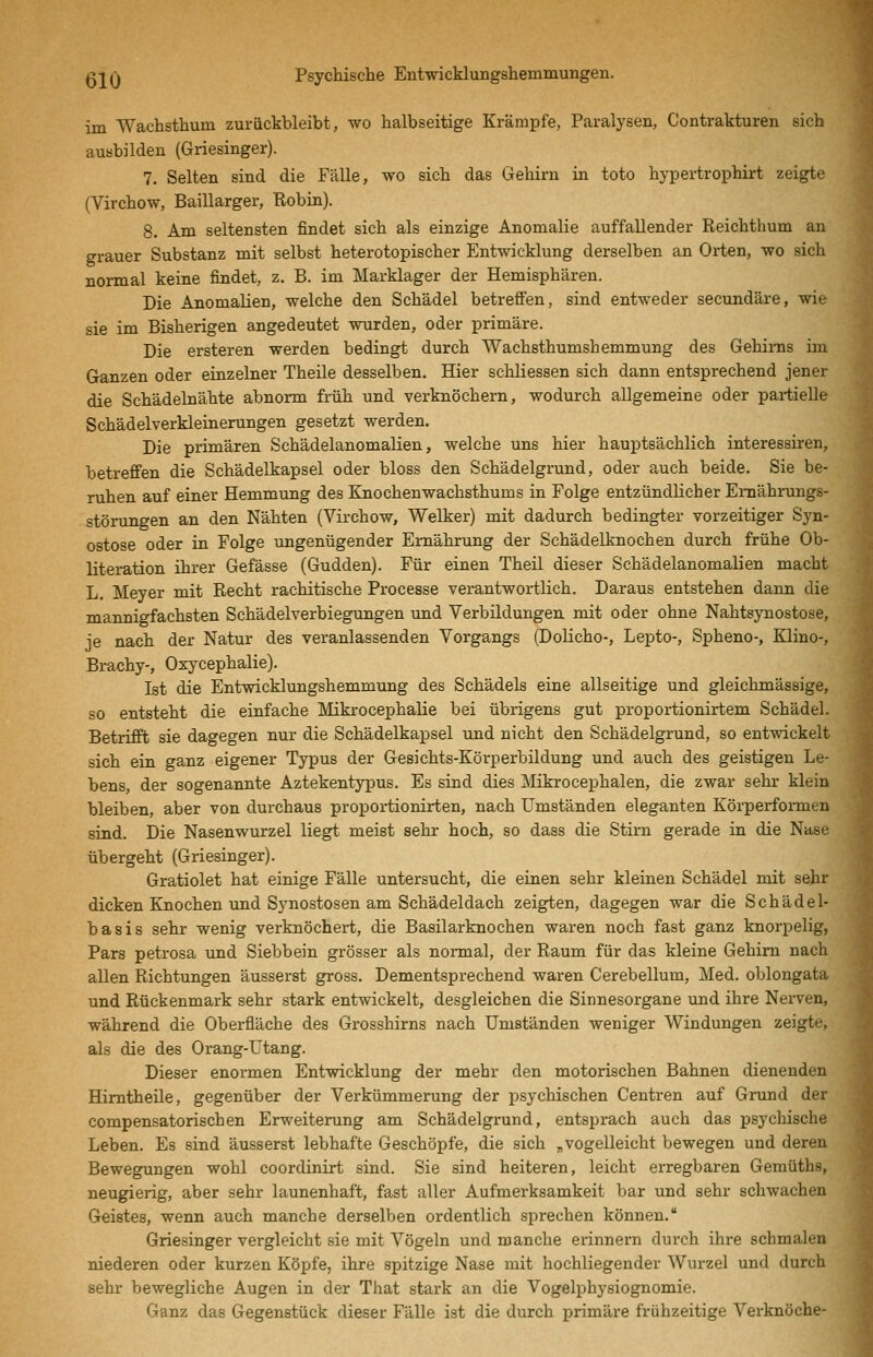 im Wachsthum zurückbleibt, wo halbseitige Krämpfe, Paralysen, Contrakturen sich ausbilden (Griesinger). 7. Selten sind die Fälle, wo sich das Gehirn in toto hypertrophirt zeigte (Virchow, Baillarger, Robin). 8. Am seltensten findet sich als einzige Anomalie auffallender Reichthum an grauer Substanz mit selbst heterotopischer Entwicklung derselben an Orten, wo sich normal keine findet, z. B. im Marklager der Hemisphären. Die Anomalien, welche den Schädel betreffen, sind entweder secundäre, wie sie im Bisherigen angedeutet wurden, oder primäre. Die ersteren werden bedingt durch Wachsthumshemmung des Gehirns im Ganzen oder einzelner Theile desselben. Hier schliessen sich dann entsprechend jener die Schädelnähte abnorm früh und verknöchern, wodurch allgemeine oder partielle Schädelverkleinerungen gesetzt werden. Die primären Schädelanomalien, welche uns hier hauptsächlich interessiren, betreffen die Schädelkapsel oder bloss den Schädelgrund, oder auch beide. Sie be- ruhen auf einer Hemmung des Knochenwachsthums in Folge entzündlicher Ernährungs- störungen an den Nähten (Virchow, Welker) mit dadurch bedingter vorzeitiger Syn- ostose oder in Folge imgenügender Ernährung der Schädelknochen durch frühe Ob- literation ihrer Gefässe (Gudden). Für einen Theil dieser Schädelanomalien macht L. Meyer mit Recht rachitische Processe verantwortlich. Daraus entstehen dann die maimigfachsten Schädelverbiegungen und Verbildungen mit oder ohne Nahtsynostose, je nach der Natur des veranlassenden Vorgangs (Dolicho-, Lepto-, Spheno-, Klino-, Brachy-, Oxycephalie). Ist die Entwicklungshemmung des Schädels eine allseitige und gleichmässige, so entsteht die einfache Mikrocephalie bei übrigens gut proportionirtem Schädel. Betrifft sie dagegen nur die Schädelkapsel und nicht den Schädelgrund, so entwickelt sich ein ganz eigener Typus der Gesichts-Körperbildung und auch des geistigen Le- bens, der sogenannte Aztekentypus. Es sind dies Mikrocephalen, die zwar sehr klein bleiben, aber von durchaus proportionirten, nach Umständen eleganten Körperformen sind. Die Nasenwurzel liegt meist sehr hoch, so dass die Stirn gerade in die Nase übergeht (Griesinger). Gratiolet hat einige Fälle untersucht, die einen sehr kleinen Schädel mit sehr dicken Knochen und Synostosen am Schädeldach zeigten, dagegen war die Schädel- basis sehr wenig verknöchert, die Basilarknochen waren noch fast ganz knorpelig, Pars petrosa und Siebbein grösser als normal, der Raum für das kleine Gehirn nach allen Richtungen äusserst gross. Dementsprechend waren Cerebellum, Med. oblongata und Rückenmark sehr stark entwickelt, desgleichen die Sinnesorgane und ihre Nerven, während die Oberfläche des Grosshirns nach Umständen weniger Windungen zeigte, als die des Orang-Utang. Dieser enormen Entwicklung der mehr den motorischen Bahnen dienenden Himtheüe, gegenüber der Verkümmerung der psychischen Centren auf Grund der compensatorischen Erweiterung am Schädelgrund, entsprach auch das psychische Leben. Es sind äusserst lebhafte Geschöpfe, die sich „vogelleicht bewegen und deren Bewegungen wohl coordinirt sind. Sie sind heiteren, leicht erregbaren Gemüths, neugierig, aber sehr launenhaft, fast aller Aufmerksamkeit bar und sehr schwachen Geistes, wenn auch manche derselben ordentlich sprechen können. Griesinger vergleicht sie mit Vögeln und manche erinnern durch ihre schmalen niederen oder kurzen Köpfe, ihre spitzige Nase mit hochliegender Wurzel und durch sehr bewegliche Augen in der That stark an die Vogelphysiognomie. Ganz das Gegenstück dieser Fälle ist die durch primäre frühzeitige Verknöche-