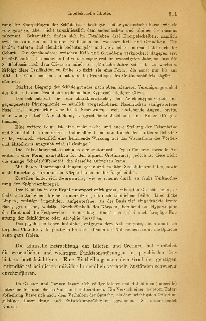 rung der Knorpelfugen der Schädelbasis bedingte basilarsynostotische Form, wie sie vorzugsweise, aber nicht ausschliesslich dem endemischen und alpinen Cretinismus zukommt. Bekanntlich finden sich im Fötalleben drei Enorpelscheiben, nämlich zwischen vorderen und hinteren Keilbeinen und zwischen Keil- und Grundbein. Die beiden ersteren sind ziemlich bedeutungslos und verknöchern normal bald nach der Geburt. Die Synchondrose zwischen Keil- und Grundbein verknöchert dagegen erst im fünfzehnten, bei manchen Individuen sogar erst im zwanzigsten Jahr, so dass die Schädelbasis nach dem Clivus zu mindestens fünfzehn .Jahre Zeit hat, zu wachsen. Erfolgt diese Ossifikation zu frühe, so fixirt sie eine Form, die sonst nur bis zur Mitte des Fötallebens normal ist und die Grundlage des Cretinenschädels abgibt — nämlich: Stärkere Biegung des Schädelgrundes nach oben, kleinerer Vereinigungswinkel des Keil- mit dem Grundbein (sphenoidale Kyphose), steilerer Clivus. Dadurch entsteht eine sehr charakteristische, dem Aztekentypus gerade ent- gegengesetzte Physiognomie — nämlich vorgeschobener Nasenrücken (aufgeworfene Nase), tief eingedrückte, sehr breite Nasenwurzel, weit abstehende Augen, breite, aber weniger tiefe Augenhöhlen, vorgeschobene Jochbeine und Kiefer (Progna- thismus). Eine weitere Folge ist eine mehr flache und quere Stellung der Felsenbeine und Schmalbleiben der grossen Keilbeinflügel und damit auch der mittleren Schädel- grube, wodurch wesentlich eine hemmende Wirkung auf das Wachsthum des Vorder- und Mittelhirns ausgeübt wird (Griesinger). Die Tribasilarsynostose ist also der anatomische Typus für eine specielle Art cretinistischer Form, namentlich für den alpinen Cretinismus, jedoch ist diese nicht die einzige Schädeldifformität, die derselbe aufweisen kann. Mit diesen Hemmungsbildungen gehen anderweitige Skeletabnormitäten, sowie auch Entartungen in anderen Körpertheilen in der Regel einher. Zuweilen findet sich Zwergwuchs, wie es scheint durch zu frühe Verknöche- rung der Epiphysenknorpel. Der Kopf ist in der Regel unproportionirt gross, mit alten Gesichtszügen, er findet sich auf einem kleinen, untersetzten, oft noch kindlichem Leibe, dabei dicke Lippen, wulstige Augenlider, aufgeworfene, an der Basis tief eingedrückte breite Nase, gedunsene, wulstige Beschaffenheit des Körpers, beruhend auf Hypertrophie der Haut und des Fettgewebes. In der Regel findet sich dabei auch kropfige Ent- artung der Schilddrüse oder Atrophie derselben. Das psychische Leben hat dabei, entgegen dem Aztekentypus, einen apathisch torpiden Charakter, die geistigen Processe können auf Null reducirt sein; die Sprache kann ganz fehlen. Die klinische Betrachtung der Idioten und Cretinen hat zunächst die wesentlichen und wichtigen Funktionsstörungen im psychischen Ge- biet zu berücksichtigen. Eine Eintheilung nach dem Grad der geistigen Infirmität ist bei diesen individuell unendlich variabehi Zuständen schwierig durchzuführen. Im Grossen und Ganzen lassen sich völlige Idioten und Halbidioten (Imbecille) unterscheiden und ebenso Voll- und Halbcretinen. Ein Versuch einer weiteren Unter- abtheilung Hesse sich nach dem Verhalten der Sprache, als dem wichtigsten Criterium geistiger Entwicklung und Entwicklungsfähigkeit gewinnen. So unterscheidet Krauss: