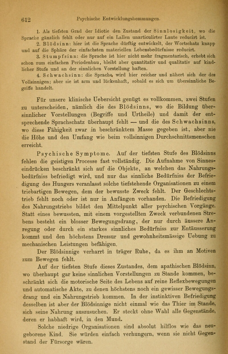 1. Als tiefsten Grad der Idiotie den Zustand der Sinnlosigkeit, wo die Sprache gänzlich fehlt oder nur auf ein Lallen unarticulirter Laute reducirt ist. 2. Blödsinn: hier ist die Sprache dürftig entwickelt, der Wortschatz knapp und auf die Sphäre der einfachsten materiellen Lebensbedürfnisse reducirt. 3. Stumpfsinn: die Sprache ist hier nicht mehr fragmentarisch, erhebt sich schon zum einfachen Periodenbau, bleibt aber quantitativ und qualitativ auf kind- licher Stufe und an der sinnlichen Vorstellung haften. 4. Schwachsinn: die Sprach^ wird hier reicher und nähert sich der des Vollsinnigen; aber sie ist arm und lückenhaft, sobald es sich um übersinnliche Be- griffe handelt. Für unsere klinische Uebersicht genügt es vollkommen, zwei Stufen zu unterscheiden, nämlich die des Blödsinns, wo die Bildung über- sinnlicher Vorstellungen (Begriffe und Urtheile) und damit der ent- sprechende Sprachschatz überhaupt fehlt — und die des Schwachsinns, wo diese Fähigkeit zwar in beschränktem Masse gegeben ist, aber nie die Höhe und den Umfang wie beim vollsinnigen Durchschnittsmenschen erreicht. Psychische Symptome. Auf der tiefsten Stufe des Blödsinns fehlen die geistigen Processe fast vollständig. Die Aufnahme von Sinnes- eindrücken beschränkt sich auf die Objekte, an welchen das Nahrungs- bedürfniss befriedigt wird, und nur das sinnliche Bedürfniss der Befrie- digung des Hungers veranlasst solche tiefstehende Organisationen zu einem triebartigen Bewegen, dem der bewusste Zweck fehlt. Der Geschlechts- trieb fehlt noch oder ist nur in Anfängen vorhanden. Die Befriedigung des Nahrungstriebs bildet den Mittelpunkt aller psychischen Vorgänge. Statt eines bewussten, mit einem vorgestellten Zweck verbundenen Stre- bens besteht ein blosser Bewegungsdrang, der nur durch äussere An- regung oder durch ein starkes sinnliches Bedürfniss zur Entäusserung kommt und den höchstens Dressur und gewohnheitsmässige Uebung zu mechanischen Leistungen befähigen. Der Blödsinnige verharrt in träger Ruhe, da es ihm an Motiven zum Bewegen fehlt. Auf der tiefsten Stufe dieses Zustandes, dem apathischen Blödsinn, wo überhaupt gar keine sinnlichen Vorstellungen zu Stande kommen, be- schränkt sich die motorische Seite des Lebens auf reine Reflexbewegungen und automatische Akte, zu denen höchstens noch ein gewisser Bewegungs- drang und ein Nahrungstrieb kommen. In der instinktiven Befriedigung desselben ist aber der Blödsinnige nicht einmal wie das Thier im Stande, sich seine Nahrung auszusuchen. Er steckt ohne Wahl alle Gegenstände, deren er habhaft wird, in den Mund. Solche niedrige Organisationen sind absolut hilflos wie das neu- geborene Kind. Sie würden einfach verhungern, wenn sie nicht Gegen- stand der Fürsorge wären.