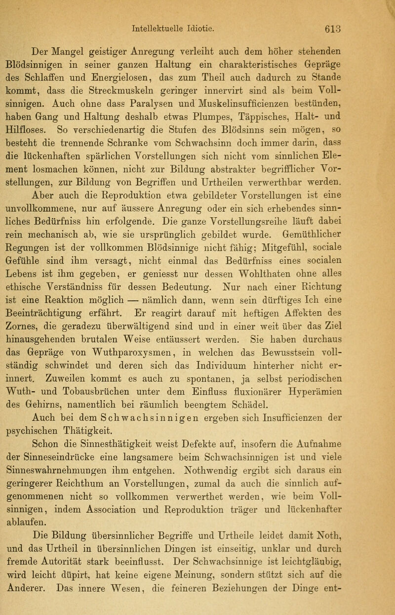 Der Mangel geistiger Anregung verleiht auch dem höher stehenden Blödsinnigen in seiner ganzen Haltung ein charakteristisches Gepräge des Schlaffen und Energielosen, das zum Theil auch dadurch zu Stande kommt, dass die Streckmuskeln geringer innervirt sind als beim Voll- sinnigen. Auch ohne dass Paralysen und Muskelinsufficienzen bestünden, haben Gang und Haltung deshalb etwas Plumpes, Täppisches, Halt- und Hilfloses. So verschiedenartig die Stufen des Blödsinns sein mögen, so besteht die trennende Schranke vom Schwachsinn doch immer darin, dass die lückenhaften spärlichen Vorstellungen sich nicht vom sinnlichen Ele- ment losmachen können, nicht zur Bildung abstrakter begrifflicher Vor- stellungen, zur Bildung von Begriffen und Urtheilen verwerthbar werden. Aber auch die Reproduktion etwa gebildeter Vorstellungen ist eine unvollkommene, nur auf äussere Anregung oder ein sich erhebendes sinn- liches Bedürfniss hin erfolgende. Die ganze Vorstellungsreihe läuft dabei rein mechanisch ab, wie sie ursprünglich gebildet wurde. Gemüthlicher Regungen ist der vollkommen Blödsinnige nicht fähig; Mitgefühl, sociale Gefühle sind ihm versagt, nicht einmal das Bedürfniss eines socialen Lebens ist ihm gegeben, er geniesst nur dessen Wohlthaten ohne alles ethische Verständniss für dessen Bedeutung. Nur nach einer Richtung ist eine Reaktion möglich — nämlich dann, wenn sein dürftiges Ich eine Beeinträchtigung erfährt. Er reagirt darauf mit heftigen Affekten des Zornes, die geradezu überwältigend sind und in einer weit über das Ziel hinausgehenden brutalen Weise entäussert werden. Sie haben durchaus das Gepräge von Wuthparoxysmen, in welchen das Bewusstsein voll- ständig schwindet und deren sich das Individuum hinterher nicht er- innert. Zuweilen kommt es auch zu spontanen, ja selbst periodischen Wuth- und Tobausbrüchen unter dem Einfluss fiuxionärer Hyperämien des Gehirns, namentlich bei räumlich beengtem Schädel. Auch bei dem Schwachsinnigen ergeben sich Insufficienzen der psychischen Thätigkeit. Schon die Sinnesthätigkeit weist Defekte auf, insofern die Aufnahme der Sinneseindrücke eine langsamere beim Schwachsinnigen ist und viele Sinneswahrnehmungen ihm entgehen. Nothwendig ergibt sich daraus ein geringerer Reichthum an Vorstellungen, zumal da auch die sinnlich auf- genommenen nicht so vollkommen verwerthet werden, wie beim Voll- sinnigen, indem Association und Reproduktion träger und lückenhafter ablaufen. Die Bildung übersinnlicher Begriffe und Urtheile leidet damit Noth, und das Urtheil in übersinnlichen Dingen ist einseitig, unklar und durch fremde Autorität stark beeinflusst. Der Schwachsinnige ist leichtgläubig, wird leicht düpirt, hat keine eigene Meinung, sondern stützt sich auf die Anderer. Das innere Wesen, die feineren Beziehungen der Dinge ent-