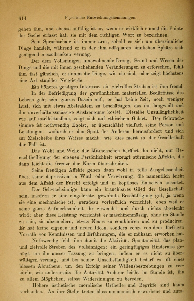 gehen ihm, und ebenso unfähig ist er, wenn er wirklich einmal die Pointe der Sache erfasst hat, sie mit dem richtigen Wort zu bezeichnen. Sein Sprachschatz ist immer arm, sobald es sich um übersinnliche Dinge handelt, während er in der ihm adäquaten sinnlichen Sphäre sich genügend auszudrücken vermag. Der dem Vollsinnigen innewohnende Drang, Grund und Wesen der Dinge und die mit ihnen geschehenden Veränderungen zu erforschen, fehlt ihm fast gänzlich, er nimmt die Dinge, wie sie sind, oder zeigt höchstens eine Art stupider Neugierde. Ein höheres geistiges Interesse, ein zielvolles Streben ist ihm fremd. In der Befriedigung der gewöhnlichen materiellen Bedürfnisse des Lebens geht sein ganzes Dasein auf, er hat keine Zeit, noch weniger Lust, sich mit etwas Abstraktem zu beschäftigen, das ihn langweilt und ihn unverhältnissmässige Anstrengung kostet. Dieselbe Unzulänglichkeit wie auf intellektuellem, zeigt sich auf ethischem Gebiet. Der Schwach- sinnige ist nothwendig Egoist, er überschätzt vielfach seine Person und Leistungen, wodurch er den Spott der Anderen herausfordert und sich zur Zielscheibe ihres Witzes macht, wie dies meist in der Gesellschaft der Fall ist. Das Wohl und Wehe der Mitmenschen berührt ihn nicht, nur Be- nachtheiligung der eigenen Persönlichkeit erzeugt stürmische Affekte, die dann leicht die Grenze der Norm überschreiten. Seine freudigen Affekte gehen dann wohl in tolle Ausgelassenheit über, seine depressiven in Wuth oder Verwirrung, die namentlich leicht aus dem Affekt der Furcht erfolgt und in kopfloses Entsetzen ausartet. Der Schwachsinnige kann ein brauchbares Glied der Gesellschaft sein, insofern er eine eingelernte, gewohnte Beschäftigung gut, ja wenn sie eine mechanische ist, geradezu vortrefflich verrichtet, eben weil er seine ganze Aufmerksamkeit ihr zuwendet und durch nichts abgelenkt wird; aber diese Leistung verrichtet er maschinenmässig, ohne im Stande zu sein, sie abzuändern, etwas Neues zu combiniren und zu produciren. Er hat keine eigenen und neuen Ideen, sondern zehrt von dem dürftigen Vorrath von Kenntnissen und Erfahrungen, die er mühsam erworben hat. Nothwendig fehlt ihm damit die Aktivität, Spontaneität, das plan- und zielvolle Streben des Vollsinnigen; ein geringfügiges Hinderniss ge- nügt, um ihn ausser Fassung zu bringen, indem er es nicht zu über- wältigen vermag, und bei seiner Unselbständigkeit bedarf es oft eines blossen Abrathens, um den Erfolg seiner Willensbestrebungen zu ver- eiteln, wie andererseits die Autorität Anderer leicht im Stande ist, ihn zu allem Möglichen, selbst Widersinnigen zu bereden. Höhere ästhetische moralische Urtheile und Begriffe sind kaum vorhanden. An ihre Stelle treten bloss mnemonisch erworbene und auto-