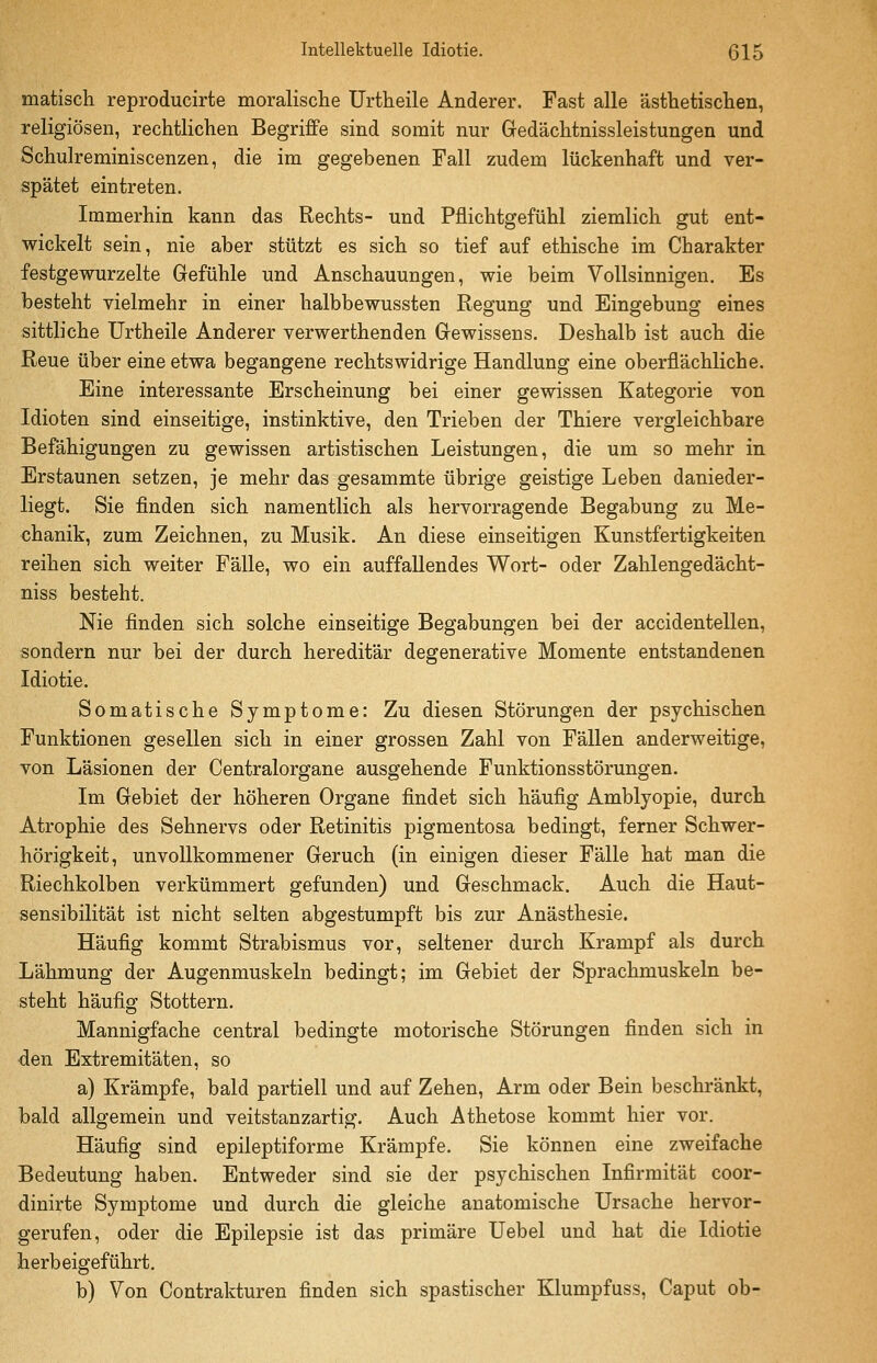 matisch reproducirte moralische Urtheile Anderer. Fast alle ästhetischen, religiösen, rechtlichen Begriffe sind somit nur Gedächtnissleistungen und Schulreminiscenzen, die im gegebenen Fall zudem lückenhaft und ver- spätet eintreten. Immerhin kann das Rechts- und Pflichtgefühl ziemlich gut ent- wickelt sein, nie aber stützt es sich so tief auf ethische im Charakter festgewurzelte Gefühle und Anschauungen, wie beim Vollsinnigen. Es besteht vielmehr in einer halbbewussten Regung und Eingebung eines sittliche Urtheile Anderer verwerthenden Gewissens. Deshalb ist auch die Reue über eine etwa begangene rechtswidrige Handlung eine oberflächliche. Eine interessante Erscheinung bei einer gewissen Kategorie von Idioten sind einseitige, instinktive, den Trieben der Thiere vergleichbare Befähigungen zu gewissen artistischen Leistungen, die um so mehr in Erstaunen setzen, je mehr das gesammte übrige geistige Leben danieder- liegt. Sie finden sich namentlich als hervorragende Begabung zu Me- chanik, zum Zeichnen, zu Musik. An diese einseitigen Kunstfertigkeiten reihen sich weiter Fälle, wo ein auffallendes Wort- oder Zahlengedächt- niss besteht. Nie finden sich solche einseitige Begabungen bei der accidentellen, sondern nur bei der durch hereditär degenerative Momente entstandenen Idiotie. Somatische Symptome: Zu diesen Störungen der psychischen Funktionen gesellen sich in einer grossen Zahl von Fällen anderweitige, von Läsionen der Centralorgane ausgehende Funktionsstörungen. Im Gebiet der höheren Organe findet sich häufig Amblyopie, durch Atrophie des Sehnervs oder Retinitis pigmentosa bedingt, ferner Schwer- hörigkeit, unvollkommener Geruch (in einigen dieser Fälle hat man die Riechkolben verkümmert gefunden) und Geschmack. Auch die Haut- sensibilität ist nicht selten abgestumpft bis zur Anästhesie. Häufig kommt Strabismus vor, seltener durch Krampf als durch Lähmung der Augenmuskeln bedingt; im Gebiet der Sprachmuskeln be- steht häufig Stottern. Mannigfache central bedingte motorische Störungen finden sich in den Extremitäten, so a) Krämpfe, bald partiell und auf Zehen, Arm oder Bein beschränkt, bald allgemein und veitstanzartig. Auch Athetose kommt hier vor. Häufig sind epileptiforme Krämpfe. Sie können eine zweifache Bedeutung haben. Entweder sind sie der psychischen Infirmität coor- dinirte Symptome und durch die gleiche anatomische Ursache hervor- gerufen, oder die Epilepsie ist das primäre Uebel und hat die Idiotie herbeigeführt. b) Von Contrakturen finden sich spastischer Klumpfuss, Caput ob-
