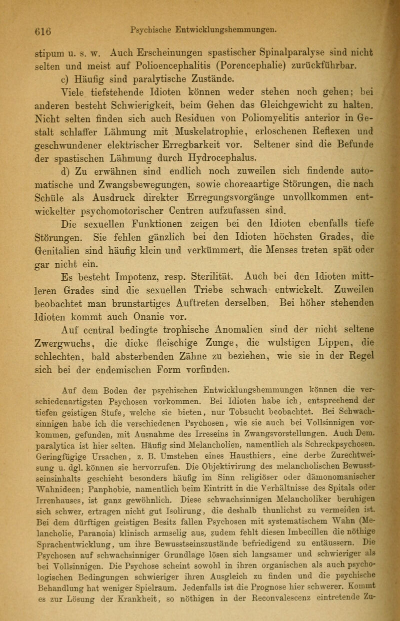 stipum u. s. w. Auch Erscheinungen spastischer Spinalparalyse sind nicht selten und meist auf Polioencephalitis (Porencephalie) zurückführbar. c) Häufig sind paralytische Zustände. Viele tiefstehende Idioten können weder stehen noch gehen; bei anderen besteht Schwierigkeit, beim Gehen das Gleichgewicht zu halten. Nicht selten finden sich auch Residuen von Poliomyelitis anterior in Ge- stalt schlaffer Lähmung mit Muskelatrophie, erloschenen Reflexen und geschwundener elektrischer Erregbarkeit vor. Seltener sind die Befunde der spastischen Lähmung durch Hydrocephalus. d) Zu erwähnen sind endlich noch zuweilen sich findende auto- matische und Zwangsbewegungen, sowie choreaartige Störungen, die nach Schule als Ausdruck direkter Erregungsvorgänge unvollkommen ent- wickelter psychomotorischer Centren aufzufassen sind. Die sexuellen Funktionen zeigen bei den Idioten ebenfalls tiefe Störungen. Sie fehlen gänzlich bei den Idioten höchsten Grades, die Genitalien sind häufig klein und verkümmert, die Menses treten spät oder gar nicht ein. Es besteht Impotenz, resp. Sterilität. Auch bei den Idioten mitt- leren Grades sind die sexuellen Triebe schwach entwickelt. Zuweilen beobachtet man brunstartiges Auftreten derselben. Bei höher stehenden Idioten kommt auch Onanie vor. Auf central bedingte trophische Anomalien sind der nicht seltene Zwergwuchs, die dicke fleischige Zunge, die wulstigen Lippen, die schlechten, bald absterbenden Zähne zu beziehen, wie sie in der Regel sich bei der endemischen Form vorfinden. Auf dem Boden der psychischen Entwicklungshemmungen können die ver- schiedenartigsten Psychosen vorkommen. Bei Idioten habe ich, entsprechend der tiefen geistigen Stufe, welche sie bieten, nur Tobsucht beobachtet. Bei Schwach- sinnigen habe ich die verschiedenen Psychosen, wie sie auch bei Vollsinnigen vor- kommen, gefunden, mit Ausnahme des Irreseins in Zwangsvorstellungen. Auch Dem. paralytica ist hier selten. Häufig sind Melancholien, namentlich als Schreckpsychosen. Geringfügige Ursachen, z. B. Umstehen eines Haustbiers, eine derbe Zurechtwei- sung u. dgl. können sie hervorrufen. Die Objektivirung des melancholischen Bewusst- seinsinhalts geschieht besonders häufig im Sinn religiöser oder dämonomanischer Wahnideen; Panphobie, namentlich beim Eintritt in die Verhältnisse des Spitals oder Irrenhauses, ist ganz gewöhnlich. Diese schwachsinnigen Melancholiker beruhigen sich schwer, ertragen nicht gut Isolirung, die deshalb thunlichst zu vermeiden ist. Bei dem dürftigen geistigen Besitz fallen Psychosen mit systematischem Wahn (Me- lancholie, Paranoia) klinisch armselig aus, zudem fehlt diesen Imbecülen die nöthige Sprachentwicklung, um ihre Bewusstseinszustände befriedigend zu entäussem. Die Psychosen auf schwachsinniger Grundlage lösen sich langsamer und schwieriger als bei VoUsinnigen. Die Psychose scheint sowohl in ihren organischen als auch psycho- logischen Bedingungen schwieriger ihi-en Ausgleich zu finden und die psychische Behandlung hat weniger Spielraum. Jedenfalls ist die Prognose hier schwerer. Kommt es zur Lösung der Krankheit, so nöthigen in der Reconvalescenz eintretende Zu-
