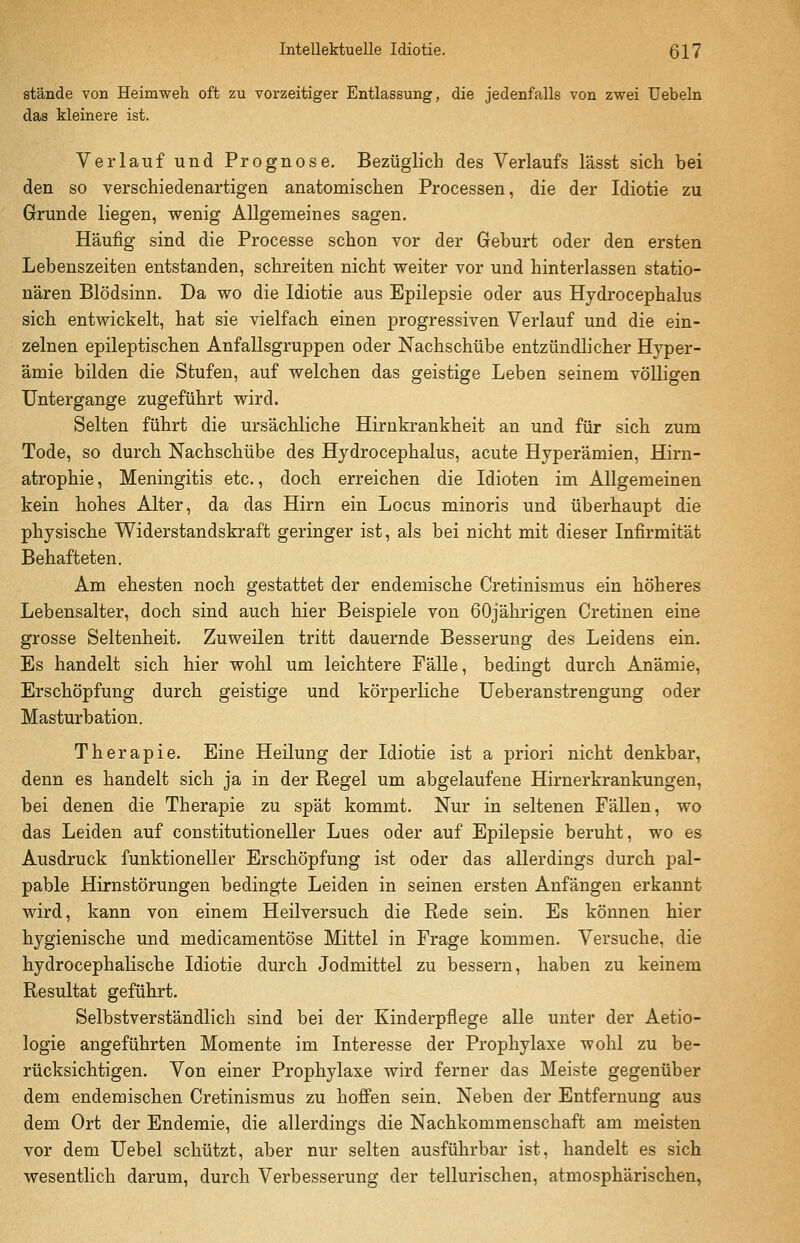stände von Heimweh oft zu vorzeitiger Entlassung, die jedenfalls von zwei Uebeln das kleinere ist. Verlauf und Prognose. Bezüglich des Verlaufs lässt sich bei den so verschiedenartigen anatomischen Processen, die der Idiotie zu Grunde liegen, wenig Allgemeines sagen. Häufig sind die Processe schon vor der Geburt oder den ersten Lebenszeiten entstanden, schreiten nicht weiter vor und hinterlassen statio- nären Blödsinn. Da wo die Idiotie aus Epilepsie oder aus Hydrocephalus sich entwickelt, hat sie vielfach einen progressiven Verlauf und die ein- zelnen epileptischen Anfallsgruppen oder Nachschübe entzündlicher Hyper- ämie bilden die Stufen, auf welchen das geistige Leben seinem völligen Untergange zugeführt wird. Selten führt die ursächliche Hirnkrankheit an und für sich zum Tode, so durch Nachschübe des Hydrocephalus, acute Hyperämien, Hirn- atrophie , Meningitis etc., doch erreichen die Idioten im Allgemeinen kein hohes Alter, da das Hirn ein Locus minoris und überhaupt die physische Widerstandskraft geringer ist, als bei nicht mit dieser Infirmität Behafteten. Am ehesten noch gestattet der endemische Cretinismus ein höheres Lebensalter, doch sind auch hier Beispiele von 60jährigen Cretinen eine grosse Seltenheit. Zuweilen tritt dauernde Besserung des Leidens ein. Es handelt sich hier wohl um leichtere Fälle, bedingt durch Anämie, Erschöpfung durch geistige und körperliche Ueberanstrengung oder Masturbation. Therapie. Eine Heilung der Idiotie ist a priori nicht denkbar, denn es handelt sich ja in der Regel um abgelaufene Hirnerkrankungen, bei denen die Therapie zu spät kommt. Nur in seltenen Fällen, wo das Leiden auf constitutioneller Lues oder auf Epilepsie beruht, wo es Ausdruck funktioneller Erschöpfung ist oder das allerdings durch pal- pable Hirnstörungen bedingte Leiden in seinen ersten Anfängen erkannt wird, kann von einem Heilversuch die Rede sein. Es können hier hygienische und medicamentöse Mittel in Frage kommen. Versuche, die hydrocephaKsche Idiotie durch Jodmittel zu bessern, haben zu keinem Resultat geführt. Selbstverständlich sind bei der Kinderpflege alle unter der Aetio- logie angeführten Momente im Interesse der Prophylaxe wohl zu be- rücksichtigen. Von einer Prophylaxe wird ferner das Meiste gegenüber dem endemischen Cretinismus zu hoffen sein. Neben der Entfernung aus dem Ort der Endemie, die allerdings die Nachkommenschaft am meisten vor dem Uebel schützt, aber nur selten ausführbar ist, handelt es sich wesentlich darum, durch Verbesserung der tellurischen, atmosphärischen,