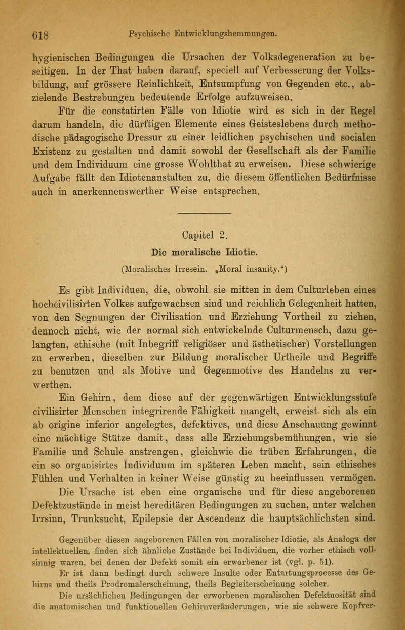 hygienischen Bedingungen die Ursachen der Volksdegeneration zu be- seitigen. In der That haben darauf, speciell auf Verbesserung der Volks- bildung, auf grössere Reinlichkeit, Entsumpfung von Gegenden etc., ab- zielende Bestrebungen bedeutende Erfolge aufzuweisen. Für die constatirten Fälle von Idiotie wird es sich in der Regel darum handeln, die dürftigen Elemente eines Geisteslebens durch metho- dische pädagogische Dressur zu einer leidlichen psychischen und socialen Existenz zu gestalten und damit sowohl der Gesellschaft als der Familie und dem Individuum eine grosse Wohlthat zu erweisen. Diese schwierige Aufgabe fäUt den Idiotenanstalten zu, die diesem öffentlichen Bedürfnisse auch in anerkennenswerther Weise entsprechen. Capitel 2. Die moralische Idiotie. (Moralisches Irresein. „Moral insanity.) Es gibt Individuen, die, obwohl sie mitten in dem Culturleben eines hochcivilisirten Volkes aufgewachsen sind und reichlich Gelegenheit hatten, von den Segnungen der Civilisation und Erziehung Vortheil zu ziehen, dennoch nicht, wie der normal sich entwickelnde Culturmensch, dazu ge- langten, ethische (mit Inbegriff religiöser und ästhetischer) Vorstellungen zu erwerben, dieselben zur Bildung moralischer Urtheile und Begriffe zu benutzen und als Motive und Gegenmotive des Handelns zu ver- werthen. Ein Gehirn, dem diese auf der gegenwärtigen Entwicklungsstufe civilisirter Menschen integrirende Fähigkeit mangelt, erweist sich als ein ab origine inferior angelegtes, defektives, und diese Anschauung gewinnt eine mächtige Stütze damit, dass alle Erziehungsbemühungen, wie sie Familie und Schule anstrengen, gleichwie die trüben Erfahrungen, die ein so organisirtes Individuum im späteren Leben macht, sein ethisches Fühlen und Verhalten in keiner Weise günstig zu beeinflussen vermögen. Die Ursache ist eben eine organische und für diese angeborenen Defektzustände in meist hereditären Bedingungen zu suchen, unter welchen Irrsinn, Trunksucht, Epilepsie der Ascendenz die hauptsächlichsten sind. Gegenüber diesen angeborenen Fällen von moralischer Idiotie, als Analoga der intellektuellen, finden sich ähnliche Zustände bei Individuen, die vorher ethisch voll- sinnig vraren, bei denen der Defekt somit ein erworbener ist (vgl. p. 51). Er ist dann bedingt durch schwere Insulte oder Entartungsprocesse des Ge- hirns und theils Prodromalerscheinung, theils Begleiterscheinung solcher. Die ursächlichen Bedingungen der ei-worbenen moralischen Defektuosität sind die anatomischen und funktionellen Gehirnveränderungen, wie sie schwere Kopfver-