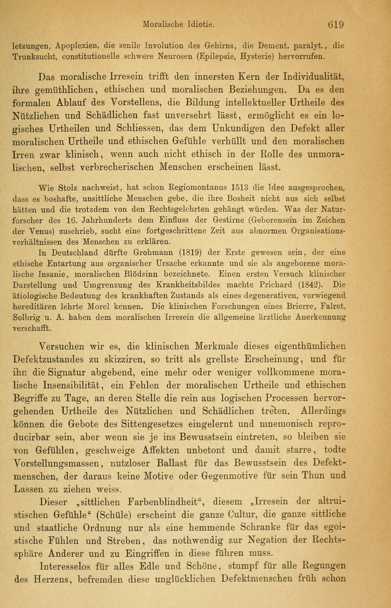 letzungen, Apoplexien, die senile Involution des Gehirns, die Dement, paralyt., die Trunksucht, constitutionelle schwere Neurosen (Epilepsie, Hysterie) hervorrufen. Das moralische Irresein trifft den innersten Kern der Individualität, ihre gemüthlichen, ethischen und moralischen Beziehungen. Da es den formalen Ablauf des Vorstellens, die Bildung intellektueller Urtheile des Nützlichen und Schädlichen fast unversehrt lässt, ermöglicht es ein lo- gisches Urtheilen und Schliessen, das dem Unkundigen den Defekt aller moralischen Urtheile und ethischen Grefühle verhüllt und den moralischen Irren zv?ar klinisch, wenn auch nicht ethisch in der Rolle des unmora- lischen, selbst verbrecherischen Menschen erscheinen lässt. Wie Stolz nachweist, hat schon Regiomontanus 1513 die Idee ausgesprochen, dass es boshafte, unsittliche Menschen gebe, die ihre Bosheit nicht aus sich selbst hätten und die trotzdem von den Rechtsgelehrten gehängt würden. Was der Natur- forscher des 16. Jahrhunderts dem Einfluss der Gestirne (Geborensein im Zeichen der Venus) zuschrieb, sucht eine fortgeschrittene Zeit aus abnormen Organisations- verhältnissen des Menschen zu erklären. In Deutschland dürfte Grohmann (1819) der Erste gewesen sein, der eine ethische Entartung aus organischer Ursache erkannte und sie als angeborene mora- lische Insanie, moralischen Blödsinn bezeichnete. Einen ersten Versuch klinischer Darstellung und Umgrenzung des Krankheitsbildes machte Prichard (1842). Die ätiologische Bedeutung des krankhaften Zustands als eines degenerativen, vorwiegend hereditären lehrte Morel kennen. Die klinischen Forschungen eines Brierre, Falret, Solbrig u. A. haben dem moralischen Irresein die allgemeine ärztliche Anerkennung verschafft. Versuchen wir es, die klinischen Merkmale dieses eigenthümlichen Defektzustandes zu skizziren, so tritt als grellste Erscheinung, und für ihn die Signatur abgebend, eine mehr oder weniger vollkommene mora- lische Insensibilität, ein Fehlen der moralischen Urtheile und ethischen Begriffe zu Tage, an deren Stelle die rein aus logischen Processen hervor- gehenden Urtheile des Nützlichen und Schädlichen treten. Allerdings können die Gebote des Sittengesetzes eingelernt und mnemonisch repro- ducirbar sein, aber wenn sie je ins Bewusstsein eintreten, so bleiben sie von Gefühlen, geschweige Affekten unbetont und damit starre, todte Vorstellungsmassen, nutzloser Ballast für das Bewusstsein des Defekt- menschen, der daraus keine Motive oder Gegenmotive für sein Thun und Lassen zu ziehen weiss. Dieser „sittlichen Farbenblindheit, diesem „Irresein der altrui- stischen Gefühle (Schule) erscheint die ganze Cultur, die ganze sittliche und staatliche Ordnung nur als eine hemmende Schranke für das egoi- stische Fühlen und Streben, das nothwendig zur Negation der Rechts- sphäre Anderer und zu Eingriffen in diese führen muss. Interesselos für alles Edle und Schöne, stumpf für alle Regungen des Herzens, befremden diese unglücklichen Defektmenschen früh schon