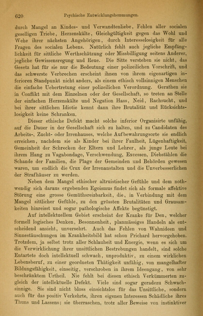 durch Mangel an Kindes- und Verwandtenliebe, Fehlen aller socialen geselligen Triebe, Herzenskälte, Gleichgültigkeit gegen das Wohl und Wehe ihrer nächsten Angehörigen, durch Interesselosigkeit für alle Fragen des socialen Lebens. Natürlich fehlt auch jegliche Empfäng- lichkeit für sittliche Werthschätzung oder Missbilligung seitens Anderer, jegliche Gewissensregung und Reue. Die Sitte verstehen sie nicht, das Gesetz hat für sie nur die Bedeutung einer polizeilichen Vorschrift, und das schwerste Verbrechen erscheint ihnen von ihrem eigenartigen in- ferioren Standpunkt nicht anders, als einem ethisch vollsinnigen Menschen die einfache Uebertretung einer polizeilichen Verordnung. Gerathen sie in Conflikt mit dem Einzelnen oder der Gesellschaft, so treten an Stelle der einfachen Herzenskälte und Negation Hass, Neid, Rachsucht, und bei ihrer sittlichen Idiotie kennt dann ihre Brutalität und Rücksichts- losigkeit keine Schranken. Dieser ethische Defekt macht solche inferior Organisirte unfähig, auf die Dauer in der Gesellschaft sich zu halten, und zu Candidaten des Arbeits-, Zucht- oder Irrenhauses, welche Aufbewahrungsorte sie endlich erreichen, nachdem sie als Kinder bei ihrer Faulheit, Lügenhaftigkeit, Gemeinheit der Schrecken der Eltern und Lehrer, als junge Leute bei ihrem Hang zu Vagabondage, Verschwendung, Excessen, Diebstählen die Schande der Familien, die Plage der Gemeinden und Behörden gewesen waren, um endlich die Crux der Irrenanstalten und die Unverbesserlichen der Strafhäuser zu werden. Neben dem Mangel ethischer altruistischer Gefühle und dem noth- wendig sich daraus ergebenden Egoismus findet sich als formale affektive Störung eine grosse Gemüthsreizbarkeit, die, in Verbindung mit dem Mangel sittlicher Gefühle, zu den grössten Brutalitäten und Grausam- keiten hinreisst und sogar pathologische Affekte begünstigt. Auf intellektuellem Gebiet erscheint der Kranke für Den, welcher formell logisches Denken, Besonnenheit, planmässiges Handeln als ent- scheidend ansieht, unversehrt. Auch das Fehlen von Wahnideen und Sinnestäuschungen im Krankheitsbild hat schon Prichard hervorgehoben. Trotzdem, ja selbst trotz aller Schlauheit und Energie, wenn es sich um die Verwirklichung ihrer unsittlichen Bestrebungen handelt, sind solche Entartete doch intellektuell schwach, unproduktiv, zu einem wirklichen Lebensberuf, zu einer geordneten Thätigkeit unfähig, von mangelhafter Bildungsfähigkeit, einseitig, verschroben in ihrem Ideengang, von sehr beschränktem Urtheil. Nie fehlt bei diesen ethisch Verkümmerten zu- gleich der intellektuelle Defekt. Viele sind sogar geradezu Schwach- sinnige. Sie sind nicht bloss einsichtslos für das Unsittliche, sondern auch für das positiv Verkehrte, ihren eigenen Interessen Schädliche ihres Thuns und Lassens; sie überraschen, trotz aller Beweise von instinktiver