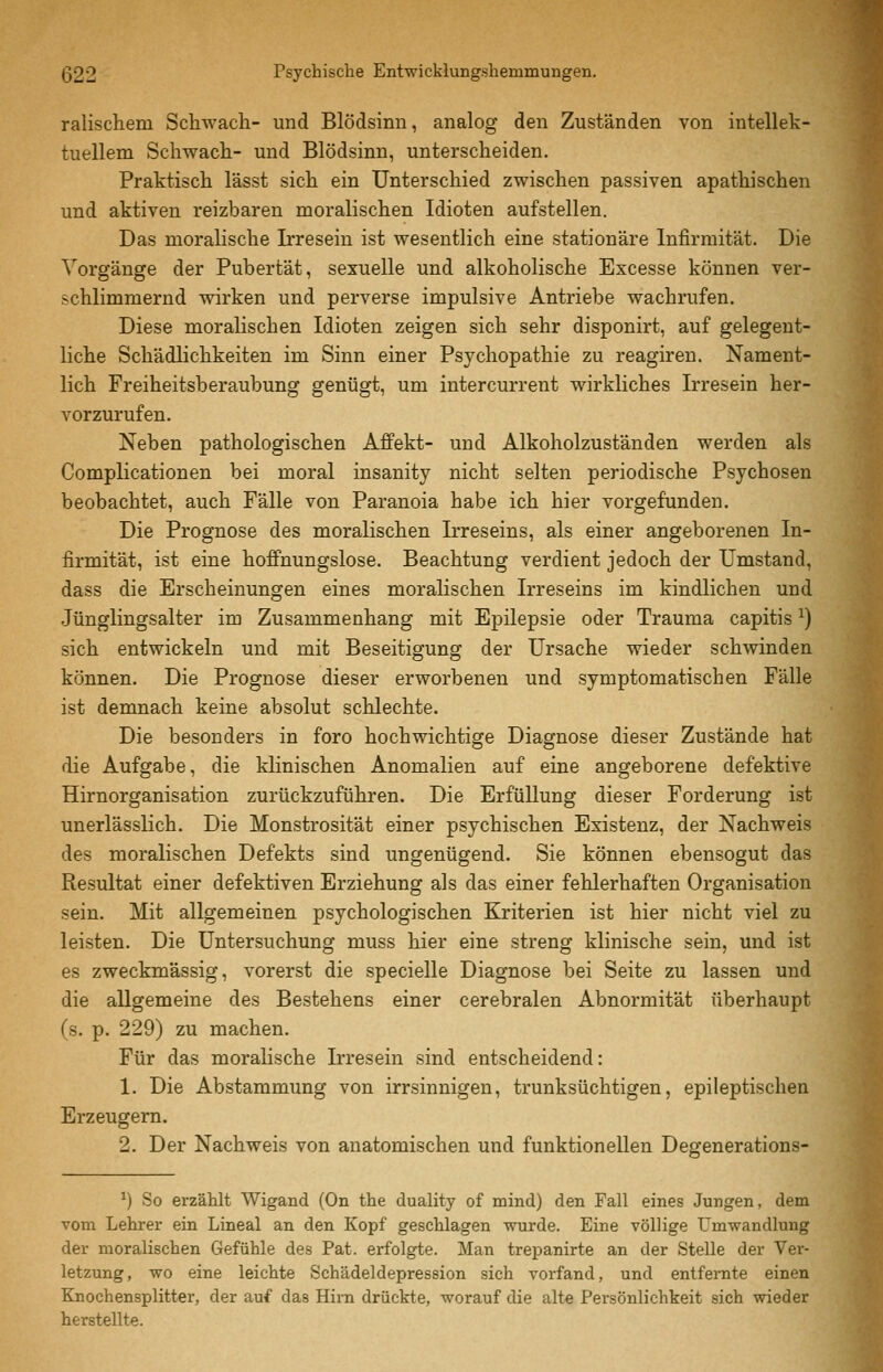 ralischem Schwach- und Blödsinn, analog den Zuständen von intellek- tuellem Schwach- und Blödsinn, unterscheiden. Praktisch lässt sich ein Unterschied zwischen passiven apathischen und aktiven reizbaren moralischen Idioten aufstellen. Das moralische Irresein ist wesentlich eine stationäre Infirmität. Die Vorgänge der Pubertät, sexuelle und alkoholische Excesse können ver- schlimmernd wirken und perverse impulsive Antriebe wachrufen. Diese moralischen Idioten zeigen sich sehr disponirt, auf gelegent- liche Schädlichkeiten im Sinn einer Psychopathie zu reagiren. Nament- lich Freiheitsberaubung genügt, um intercurrent wirkliches Irresein her- vorzurufen. Neben pathologischen Affekt- und Alkoholzuständen werden als Complicationen bei moral insanity nicht selten periodische Psychosen beobachtet, auch Fälle von Paranoia habe ich hier vorgefunden. Die Prognose des moralischen Irreseins, als einer angeborenen In- firmität, ist eine hoffnungslose. Beachtung verdient jedoch der Umstand, dass die Erscheinungen eines moralischen Irreseins im kindlichen und Jünglingsalter im Zusammenhang mit Epilepsie oder Trauma capitis ^) sich entwickeln und mit Beseitigung der Ursache wieder schwinden können. Die Prognose dieser erworbenen und symptomatischen Fälle ist demnach keine absolut schlechte. Die besonders in foro hochwichtige Diagnose dieser Zustände hat die Aufgabe, die klinischen Anomalien auf eine angeborene defektive Hirnorganisation zurückzuführen. Die Erfüllung dieser Forderung ist unerlässlich. Die Monstrosität einer psychischen Existenz, der Nachweis des moralischen Defekts sind ungenügend. Sie können ebensogut das Resultat einer defektiven Erziehung als das einer fehlerhaften Organisation sein. Mit allgemeinen psychologischen Kriterien ist hier nicht viel zu leisten. Die Untersuchung muss hier eine streng klinische sein, und ist es zweckmässig, vorerst die specielle Diagnose bei Seite zu lassen und die allgemeine des Bestehens einer cerebralen Abnormität überhaupt (s. p. 229) zu machen. Für das moralische Irresein sind entscheidend: 1. Die Abstammung von irrsinnigen, trunksüchtigen, epileptischen Erzeugern. 2. Der Nachweis von anatomischen und funktionellen Degenerations- ^) So erzählt Wigand (On the duality of mind) den Fall eines Jungen, dem vom Lehrer ein Lineal an den Kopf geschlagen wurde. Eine völlige Umwandlung der moralischen Gefühle des Fat. erfolgte. Man trepanirte an der Stelle der Ver- letzung, wo eine leichte Schädeldepression sich vorfand, und entfernte einen Knochensplitter, der auf das Hirn drückte, worauf die alte Persönlichkeit sich wieder herstellte.