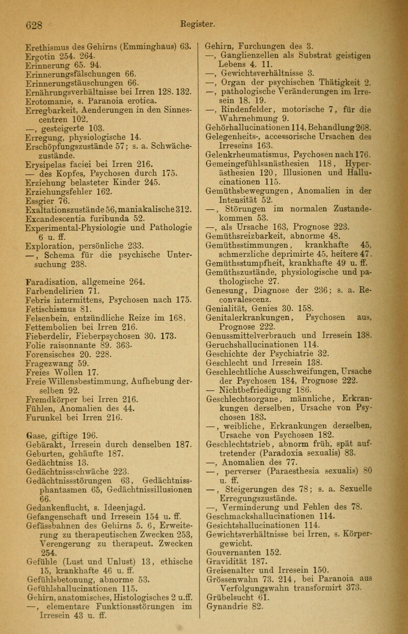 Erethismus des Gehirns (Emminghaus) 63. Ergotin 254. 264- Erinnerung 65. 94. Erinnerungsfälschungen 66. Erinnerungstäuschungen 66. Emährungsverhältnisse bei Irren 128.132. Erotomanie, s. Paranoia erotica. Erregbarkeit, Aenderungen in den Sinnes- centren 102. —, gesteigerte 103. Erregung, physiologische 14. Erschöpfungszustände 57; s. a. Schwäche- zustände. Erysipelas faciei bei Irren 216. — des Kopfes, Psychosen durch 175. Erziehung belasteter Kinder 245. Erziehungsfehler 162. Essgier 76. Exaltationszustände56,maniakalische312. Excandescentia furibunda 52. Experimental-Physiologie und Pathologie 6 u. flF. Exploration, persönliche 233. —, Schema für die psychische Unter- suchung 238. Faradisation, allgemeine 264. Farbendelirien 71. Febris intermittens, Psychosen nach 175. Fetischismus 81. Felsenbein, entzündliche Reize im 168. Fettembolien bei Irren 216. Fieberdelir, Fieberpsychosen 30. 173. Folie raisonnante 89. 363- Forensisches 20. 228. Fragezwang 59. Freies Wollen 17. Freie Willensbestimmung, Aufhebung der- selben 92. Fremdkörper bei Irren 216. Fühlen, Anomalien des 44. Furunkel bei Ii-ren 216. Gase, giftige 196. Gebärakt, Irresein durch denselben 187. Geburten, gehäufte 187. Gedächtniss 13. Gedächtnissschwäche 223. Gedächtnissstörungen 63, Gedächtniss- phantasmen 65, Gedächtnissillusionen 66. Gedankenflucht, s. Ideenjagd. Gefangenschaft und Irresein 154 u. ff. Gefässbahnen des Geliirns 5. 6, Erweite- rung zu therapeutischen Zwecken 253, Verengerung zu therapeut. Zwecken 254. Gefühle (Lust und Unlust) 13, ethische 15, krankhafte 46 u. fi^. Gefühlsbetonung, abnorme 53. Gefühlshallucinationen 115. Gehirn, anatomisches. Histologisches 2 u.ff. —, elementare Funktionsstörungen im Irresein 43 u. ff. Gehirn, Furchungen des 3. —, GangHenzellen als Substrat geistigen Lebens 4. 11. —, Gewichtsverhältnisse 3. —, Organ der psychischen Thätigkeit 2. —, pathologische Veränderungen im Irre- sein 18. 19. —, Rindenfelder, motorische 7, für die Wahrnehmung 9. Gehörhallucinationen 114, Behandlung 268. Gelegenheits-, accessorische Ursachen des Irreseins 163. Gelenkrheumatismus, Psychosen nach 176. Gemeingefühlsanästhesien 118, Hyper- ästhesien 120, Illusionen und Hallu- cinationen 115. Gemüthsbewegungen, Anomalien in der Intensität 52. —, Störungen im nonnalen Zustande- kommen 53. —, als Ursache 163, Prognose 223. Gemüthsreizbarkeit, abnorme 48. Gemüthsstimmungen, krankhafte 45, schmerzliche depiimirte 45, heitere 47. Gemüthsstumpfheit, krankhafte 49 u. ff. Gemüthszustände, physiologische und pa- thologische 27. Genesung, Diagnose der 236; s. a. Re- convalescenz. Genialität, Genies 30. 158. Genitalerkrankungen, Psychosen aus, Prognose 222. Genussmittelverbrauch und Irresein 138. Geruchshallucinationen 114. Geschichte der Psychiatrie 32. Geschlecht und Irresein 138. Geschlechtliche Ausschweifungen, Ursache der Psychosen 184, Prognose 222. — Nichtbefriedigung 186. Geschlechtsorgane, männliche, Erkran- kungen derselben, Ursache von Psy- chosen 183. —, weibliche, Erkrankungen derselben, Ursache von Psychosen 182. Geschlechtstrieb, abnorm früh, spät auf- tretender (Paradoxia sexualis) 83. —, Anomalien des 77. —, perverser (Paraesthesia sexualis) 80 u. ff. —, Steigerungen des 78; s. a. Sexuelle Erregungszustände. —, Verminderung und Fehlen des 78. Geschmackshallucinationen 114. Gesichtshallucinationen 114. Gewichtsverhältnisse bei Irren, s. Körper- gewicht. Gouvernanten 152. Gravidität 187. Greisenalter und Irresein 150. Grössenwahn 73. 214, bei Paranoia aus Verfolgungswahn transformii-t 373. Grübelsucht 61. Gynandrie 82.