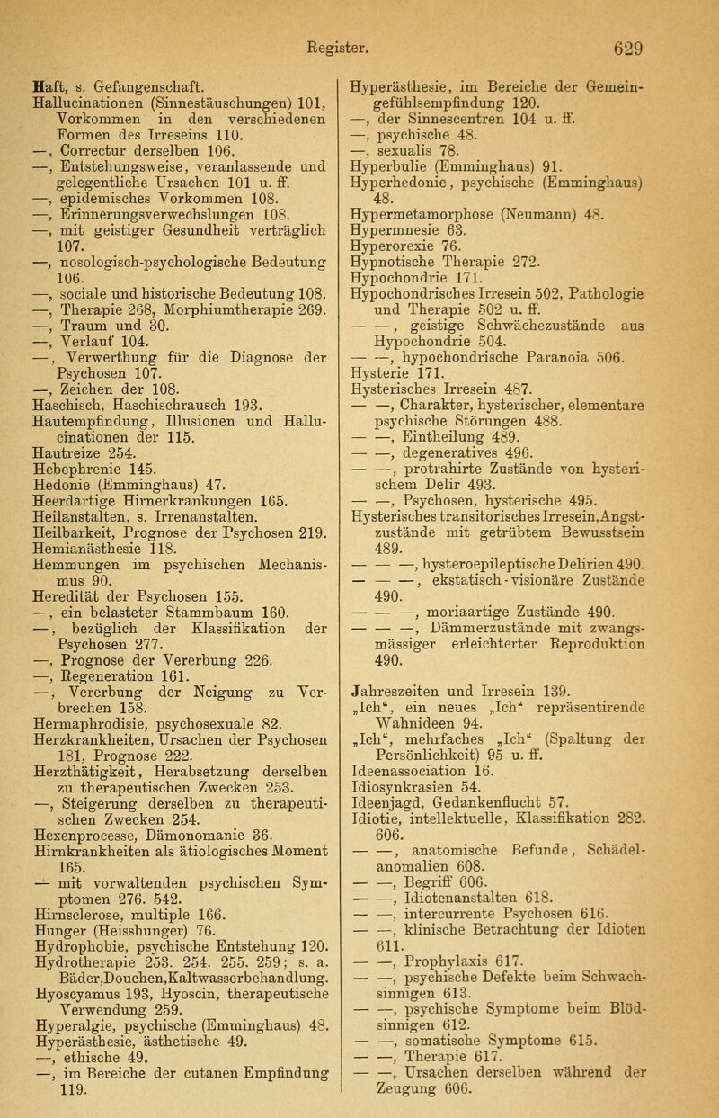 Haft, s. Gefangenschaft. Hallucinationen (Sinnestäuschungen) 101, Vorkommen in den verschiedenen Formen des Irreseins 110. —, Correctur derselben 106. —, Entstehungsweise, veranlassende und gelegentliche Ursachen 101 u. ff. —, epidemisches Vorkommen 108. ■—, Erinnerungsverwechslungen 108. —, mit geistiger Gesundheit verträglich 107. —, nosologisch-psychologische Bedeutung 106. —, sociale und historische Bedeutung 108. —, Therapie 268, Morphiumtherapie 269. —, Traum und 30. —, Verlauf 104. —, Verwerthung für die Diagnose der Psychosen 107. —, Zeichen der 108. Haschisch, Haschischrausch 193. Hautempfindung, Illusionen und Hallu- cinationen der 115. Hautreize 254. Hebephrenie 145. Hedonie (Emminghaus) 47. Heerdartige Hirnerkrankungen 165. Heilanstalten, s. Irrenanstalten. Heilbarkeit, Prognose der Psychosen 219. Hemianästhesie 118. Hemmungen im psychischen Mechanis- mus 90. Heredität der Psychosen 155. —, ein belasteter Stammbaum 160. —, bezüglich der Klassifikation der Psychosen 277. —, Prognose der Vererbung 226. —, Regeneration 161. —, Vererbung der Neigung zu Ver- brechen 158. Hermaphrodisie, psychosexuale 82. Herzkrankheiten, Ursachen der Psychosen 181, Prognose 222. Herzthätigkeit, Herabsetzung derselben zu therapeutischen Zwecken 253. —, Steigerung derselben zu therapeuti- schen Zwecken 254. Hexenprocesse, Dämonomanie 36. Hirnkrankheiten als ätiologisches Moment 165. -^ mit vorwaltenden psychischen Sym- _ ptomen 276. 542. Hirnsclerose, multiple 166. Hunger (Heisshunger) 76. Hydrophobie, psychische Entstehung 120. Hydrotherapie 253. 254. 255. 259; s. a. Bäder ,Douchen,Kaltwasserbehandlung. Hyoscyamus 193, Hyoscin, therapeutische Verwendung 259. Hyperalgie, psychische (Emminghaus) 48. Hyperästhesie, ästhetische 49. —, ethische 49. —, im Bereiche der cutanen Empfindung 119. Hyperästhesie, im Bereiche der Gemein- gefühlsempfindung 120. —, der Sinnescentren 104 u. ff. —, psychische 48. —, sexualis 78. Hyperbulie (Emminghaus) 91. Hyperhedonie, psychische (Emminghaus) 48. Hypermetamorphose (Neumann) 48. Hypermnesie 63. Hyperorexie 76. Hypnotische Therapie 272. Hypochondrie 171. Hypochondrisches Irresein 502, Pathologie und Therapie 502 u. ff. — —, geistige Schwächezustände aus Hypochondrie 504. , hypochondrische Paranoia 506. Hysterie 171. Hysterisches Irresein 487. — —, Charakter, hysterischer, elementare psychische Störungen 488. , Eintheilung 489. — —, degeneratives 496. , protrahirte Zustände von hysteri- schem Delir 493. — —, Psychosen, hysterische 495. Hysterisches transitorisches lrresein,Angst- zustände mit getrübtem Bewusstsein 489. — — —, hysteroepileptische Delirien 490. — , ekstatisch - visionäre Zustände 490. —, moriaartige Zustände 490. — — —, Dämmerzustände mit zwangs- mässiger erleichterter Reproduktion 490. Jahreszeiten und Irresein 139. jlch, ein neues „Ich repräsentirende Wahnideen 94. „Ich, mehrfaches „Ich (Spaltung der Persönlichkeit) 95 u. S. Ideenassociation 16. Idiosynkrasien 54. Ideenjagd, Gedankenüucht 57. Idiotie, intellektuelle, Klassifikation 282. 606. , anatomische Befunde, Schädel- anomalien 608. , Begriff 606. — —, Idiotenanstalten 618. — —, intercurrente Psychosen 616. — —, klinische Betrachtung der Idioten 611. , Prophylaxis 617. — —, psychische Defekte beim Schwach- sinnigen 613. — —' psychische Symptome beim Blöd- sinnigen 612. , somatische Symptome 615. , Therapie 617. — —, Ursachen derselben während der Zeugung 606.