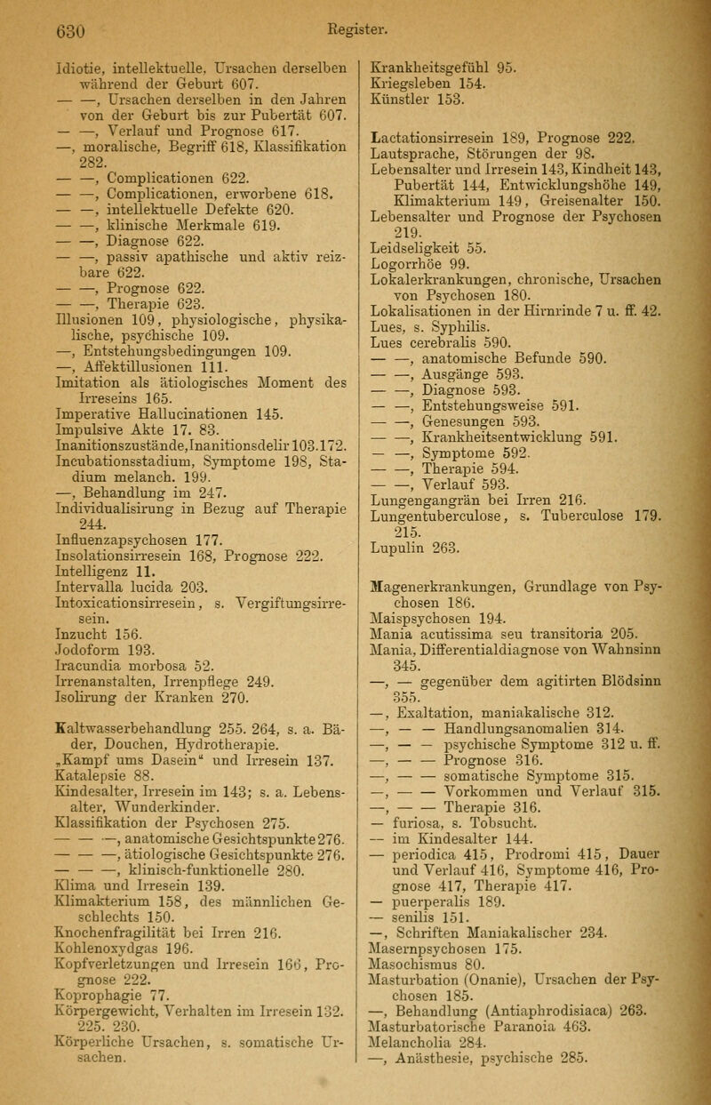 Idiotie, intellektuelle, Ursachen derselben während der Geburt 607. , Ursachen derselben in den Jahren von der Geburt bis zur Pubertät 607. — —, Verlauf und Prognose 617. —, moralische, Begriff 618, Klassifikation 282. — —, Complicationen 622. — —•, Comi^licationen, erworbene 618. , intellektuelle Defekte 620. — —, klinische Merkmale 619. , Diagnose 622. — —, passiv apathische und aktiv reiz- bare 622. , Prognose 622. , Therapie 623. Illusionen 109, physiologische, physika- lische, psychische 109. —, Entstehungsbedingungen 109. —, Aifektillusionen 111. Imitation als ätiologisches Moment des Irreseins 165. Imperative Hallucinationen 145. Impulsive Akte 17. 83. Inanitionszustände,InanitionsdeIir 103.172. Incubationsstadium, Symptome 198, Sta- dium melanch. 199. —, Behandlung im 247. Individualisirung in Bezug auf Therapie 244. Influenzapsychosen 177. Insolationsirresein 168, Prognose 222. Intelligenz 11. Intervalla lucida 203. Intoxicationsirresein, s. Vergiftungsirre- sein. Inzucht 156. Jodoform 193. Iracundia morbosa 52. Ii'renanstalten, Irrenpflege 249. Isolirung der Kranken 270. Kaltwasserbehandlung 255. 264, s. a. Bä- der, Douchen, Hydrotherapie. „Kampf ums Dasein und Irresein 137. Katalepsie 88. Kindesalter, Irresein im 143; s. a. Lebens- alter, Wunderkinder. Klassifikation der Psychosen 275. — — —, anatomische Gesichtspunkte 276- , ätiologische Gesichtspunkte 276. — , klinisch-funktionelle 280. Klima und Irresein 139. Klimakterium 158, des männlichen Ge- schlechts 150. Knochenfragilität bei Irren 216. Kohlenoxydgas 196. Kopfverletzungen und Irresein 166, Pro- gnose 222. Koprophagie 77. Körpergewicht, Verhalten im Irresein 132. 225. 230. Körperliche Ursachen, s. somatische Ur- sachen. Krankheitsgefühl 95. Kriegsleben 154. Künstler 153. Lactationsirresein 189, Prognose 222. Lautsprache, Störungen der 98. Lebensalter und Irresein 143, Kindheit 143, Pubertät 144, Entwicklungshöhe 149, Klimakterium 149, Greisenalter 150. Lebensalter und Prognose der Psychosen 219. Leidseligkeit 55. Logorrhöe 99. Lokalerkrankungen, chronische, Ursachen von Psychosen 180. Lokalisationen in der Hirnrinde 7 u. flf. 42. Lues, s. Syphilis. Lues cerebralis 590. — —, anatomische Befunde 590. — —, Ausgänge 593. — —, Diagnose 593. — —, Entstehungsweise 591. , Genesungen 593. , Krankheitsentwicklung 591. — —, Symptome 592. — —, Therapie 594. , Verlauf 593. Lungengangrän bei Irren 216. Lungentuberculose, s. Tuberculose 179. 215. Lupulin 263. Magenerkrankungen, Grundlage von Psy- chosen 186. Maispsychosen 194. Mania acutissima seu transitoria 205. Mania, Differentialdiagnose von Wahnsinn 345. —, — gegenüber dem agitirten Blödsinn 355. —, Exaltation, maniakalische 812. —, — — Handlungsanomalien 314. —, — — psychische Symptome 312 u. ff. —, — — Prognose 316. —, somatische Symptome 315. —, Vorkommen und Verlauf 315. —, Therapie 316. — furiosa, s. Tobsucht. — im Kindesalter 144. — periodica 415, Prodromi 415, Dauer und Verlauf 416, Symptome 416, Pro- gnose 417, Therapie 417. — puerperalis 189. — senilis 151. —, Schriften Maniakalischer 234. Masernpsychosen 175. Masochismus 80. Masturbation (Onanie), Ursachen der Psy- chosen 185. —, Behandlung (Antiaphrodisiaca) 263. Masturbatorische Paranoia 463. Melancholia 284. —, Anästhesie, psychische 285.