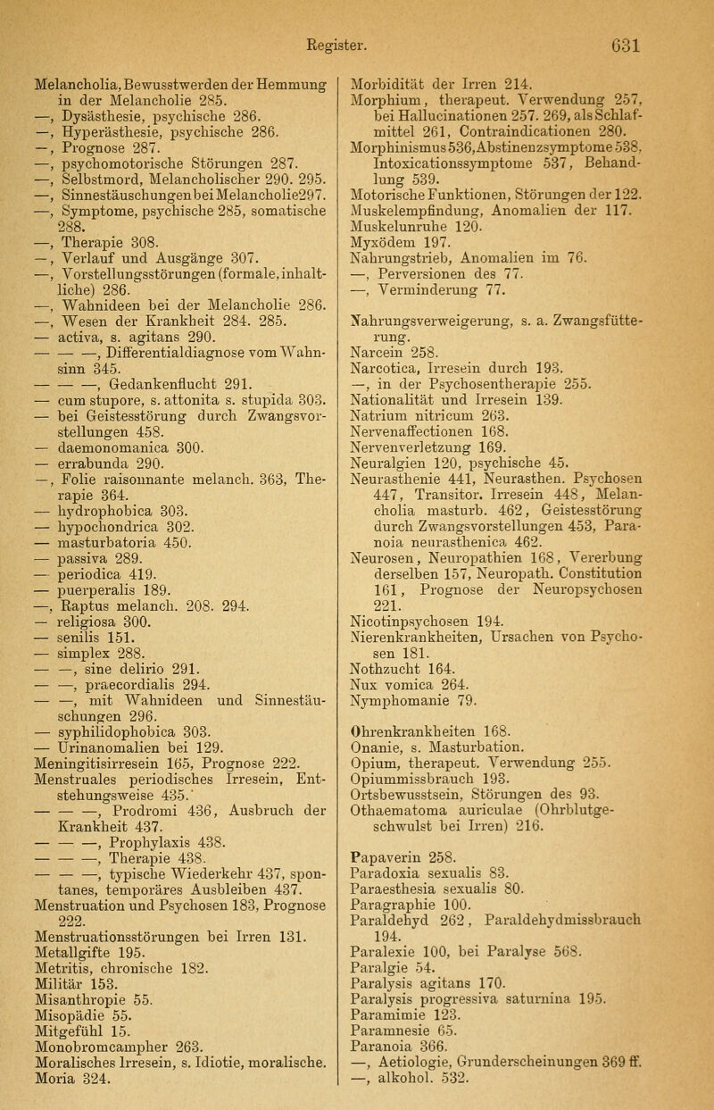 Melancholia, Bewusstwerden der Hemmung in der Melancholie 285. Dysästhesie, psychisclie 286. Hyperästhesie, psychische 286. Prognose 287. psychomotorische Störungen 287. Selbstmord, Melancholischer 290. 295. SinnestäuschungenbeiMelancholie297. Symptome, psychische 285, somatische 288. Therapie 308. Verlauf und Ausgänge 307. Vorstellungsstörungen (formale, inhalt- liche) 286.^ Wahnideen bei der Melancholie 286. Wesen der Krankheit 284. 285. — activa, s. agitans 290. , Differentialdiagnose vom Wahn- sinn 345. , Gedankenflucht 291. — cum stupore, s. attonita s. stupida 303. — bei Geistesstörung durch Zwangsvor- stellungen 458. — daemonomanica 300. — errabunda 290. —, Folie raisounante melanch. 363, The- rapie 364. — hydrophobica 303. — hypochondrica 302. — masturbatoria 450. — passiva 289. — periodica 419. — puei'peralis 189. —, Raptus melanch. 208. 294. — religiosa 300. — senilis 151. — Simplex 288. — —, sine delirio 291. — —, pi-aecordialis 294. — —, mit Wahnideen und Sinnestäu- schungen 296. — syphiiidophobica 303. — Urinanomalien bei 129. Meningitisirresein 165, Prognose 222. Menstruales periodisches Irresein, Ent- stehungsweise 435.' — — —, Prodromi 436, Ausbruch der Krankheit 437. — — —, Prophylaxis 438. ■, Therapie 438. — — —, typische Wiederkehr 437, spon- tanes, temporäres Ausbleiben 437. Menstruation und Psychosen 183, Prognose 222. Menstruationsstörungen bei Irren 131. Metallgifte 195. Metritis, chronische 182. Militär 153. Misanthropie 55. Misopädie 55. Mitgefühl 15. Monobromcampher 263. Moralisches Irresein, s. Idiotie, moralische. Moria 324. Morbidität der Irren 214. Morphium, therapeut. Verwendung 257, bei Hallucinationen 257. 269, als Schlaf- mittel 261, Contraindicationen 280. Morphinismus 536, Abstineuzsymptome 538, Intoxicationssymptome 537, Behand- lung 539. Motorische Funktionen, Störungen der 122. Muskelempfindung, Anomalien der 117. Muskelunruhe 120. Myxödem 197. Nahrungstrieb, Anomalien im 76. —, Perversionen des 77. —, Verminderung 77. Nahrungsverweigerung, s. a. Zwangsfütte- rung. Narcein 258. Narcotica, Irresein durch 193. —, in der Psychosentherapie 255. Nationalität und Irresein 139. Natrium nitricum 263. Nervenaffectionen 168. Nerven Verletzung 169. Neuralgien 120, psychische 45. Neurasthenie 441, Neurasthen. Psychosen 447, Transitor. Irresein 448, Melan- cholia masturb. 462, Geistesstörung durch Zwangsvorstellungen 453, Para- noia neurasthenica 462. Neurosen, Neuropathien 168, Vererbung derselben 157, Neuropath. Constitution 161, Prognose der Neuropsychosen 221. Nicotinpsychosen 194. Nierenkrankheiten, Ursachen von Psycho- sen 181. Nothzucht 164. Nux vomica 264. Nymphomanie 79. Ohrenkrankheiten 168. Onanie, s. Masturbation. Opium, therapeut. Verwendung 255. Opiummissbrauch 193. Ortsbewusstsein, Störungen des 93. Othaematoma auriculae (Ohrblutge- schwulst bei Irren) 216. Papaverin 258. Paradoxia sexualis 83. Paraesthesia sexualis 80. Paragraphie 100. Paraldehyd 262, Paraldehydmissbrauch 194. Paralexie 100, bei Paralyse 568. Para,lgie 54. Paralysis agitans 170. Paralysis progressiva saturniua 195. Paramimie 123. Paramnesie 65. Paranoia 366. —, Aetiologie, Grunderscheinungen 369 ff. —, alkohol. 532.
