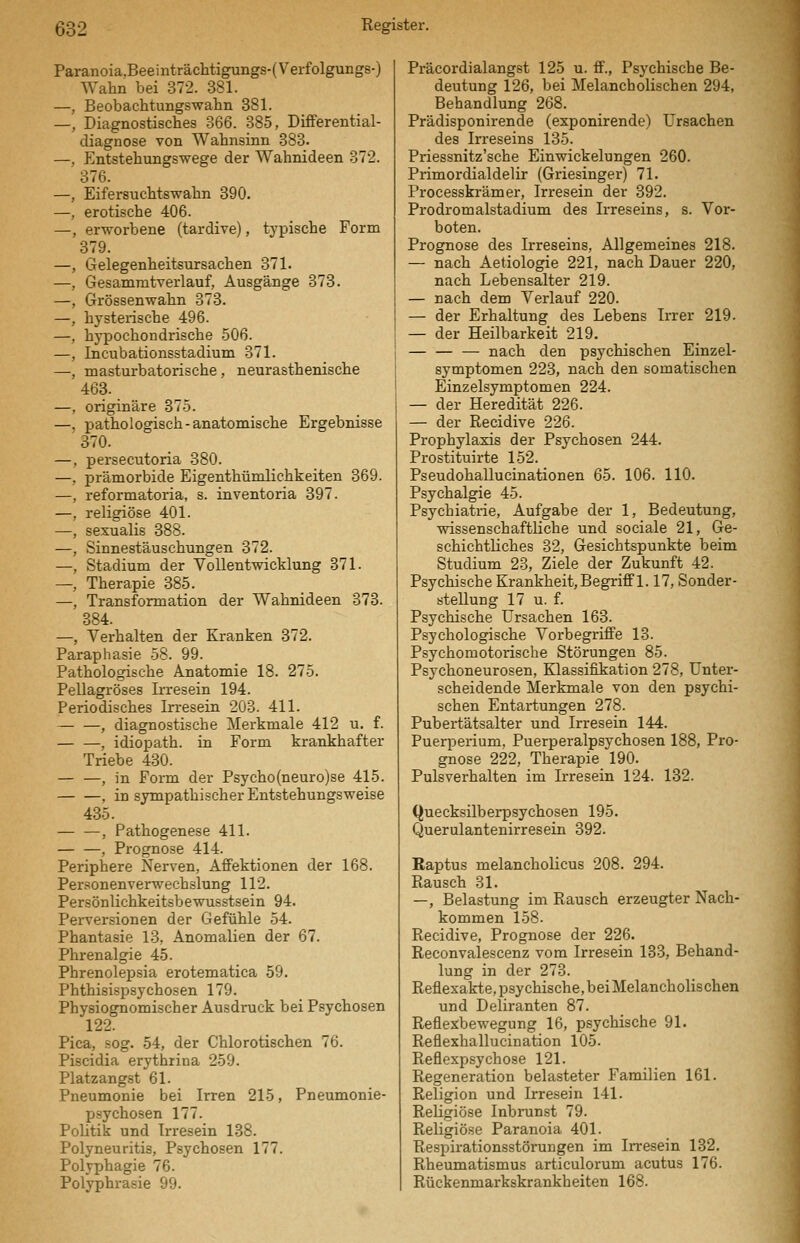 Paranoia.Beeinträchtigungs-(Verfolgungs-) Wahn bei 372. 381. —, Beobachtungswalin 381. —, Diagnostisches 366. 385, DifFerential- diagnose von Wahnsinn 383. —, Entstehungswege der Wahnideen 372. 376. —, Eifersuchtswahn 390. —, erotische 406. —, erworbene (tardive), typische Form 379. —, Gelegenheitsursachen 371. —, Gesamratverlauf, Ausgänge 373. —, Grössenwahn 373. —, hysterische 496. —, hypochondrische .506. —, Incubationsstadium 371. —, masturbatorische, neurasthenische 463. —, originäre 375. —, pathologisch-anatomische Ergebnisse 370. —, persecutoria 380. —, prämorbide Eigenthümlichkeiten 369. —, reformatoria, s. inventoria 397. —, religiöse 401. —, sexualis 388. —, Sinnestäuschungen 372. —, Stadium der Vollentwicklung 371. —, Therapie 385. —, Transformation der Wahnideen 373. 384. —, Verhalten der Kranken 372. Paraphasie 58. 99. Pathologische Anatomie 18. 275. Pellagröses Irresein 194. Periodisches Irresein 203. 411. — —, diagnostische Mei'kmale 412 u. f. , idiopath. in Form krankhafter Triebe 430. — —, in Form der Psycho(neuro)se 415. , in sympathischer Entstehungsweise 435. — —, Pathogenese 411. , Prognose 414. Periphere Nerven, AflFektionen der 168. Per.='onenvem'echslung 112. Persönlichkeitsbewusstsein 94. Perversionen der Gefühle 54. Phantasie 13, Anomalien der 67. Phrenalgie 45. Phrenolepsia erotematica 59. Phthisispsychosen 179. Physiognomischer Ausdruck bei Psychosen 122. Pica, sog. 54, der Chlorotischen 76. Piscidia erythrina 259. Platzangst 61. Pneumonie bei Irren 215, Pneumonie- psychosen 177. Politik und Irresein 138. Polyneuritis, Psychosen 177. Polyphagie 76. Polyphrasie 99. Präcordialangst 125 u. ff., Psychische Be- deutung 126, bei Melancholischen 294, Behandlung 268. Prädisponirende (exponirende) Ursachen des Irreseins 135. Priessnitz'sche Einwickelungen 260. Primordialdelir (Griesinger) 71. Processkrämer, Irresein der 392. Prodromalstadium des Irreseins, s. Vor- boten. Prognose des Irreseins, Allgemeines 218. — nach Aetiologie 221, nach Dauer 220, nach Lebensalter 219. — nach dem Verlauf 220. — der Erhaltung des Lebens Irrer 219. — der Heilbarkeit 219. — nach den psychischen Einzel- symptomen 223, nach den somatischen Einzelsymptomen 224. — der Heredität 226. — der Recidive 226. Prophylaxis der Psychosen 244. Prostituirte 152. Pseudohallucinationen 65. 106. 110. Psychalgie 45. Psychiatrie, Aufgabe der 1, Bedeutung, wissenschaftliche und sociale 21, Ge- schichtliches 32, Gesichtspunkte beim Studium 23, Ziele der Zukunft 42. Psychische Krankheit, Begriff 1.17, Sonder- stellung 17 u. f. Psychische Ursachen 163. Psychologische Vorbegriffe 13. Psychomotorische Störungen 85. Psychoneurosen, Klassifikation 278, Unter- scheidende Merkmale von den psychi- schen Entartungen 278. Pubertätsalter und Irresein 144. Puerperium. Puerperalpsychosen 188, Pro- gnose 222, Therapie 190. Pulsverhalten im Irresein 124. 132. Quecksüberpsychosen 195. Querulantenirresein 392. Raptus melanchoUcus 208. 294. Rausch 31. —, Belastung im Rausch erzeugter Nach- kommen 158. Recidive, Prognose der 226. Reconvalescenz vom Irresein 133, Behand- lung in der 273. Reflexakte, psychische, beiMelancholischen und Deliranten 87. Reflexbewegung 16, psychische 91. Reflexhallucination 105. Reflexpsychose 121. Regeneration belasteter Familien 161. Religion und Irresein 141. Religiöse Inbrunst 79. Religiöse Paranoia 401. Respirationsstörungen im Irresein 132. Rheumatismus articulorum acutus 176. Rückenmarkskrankheiten 168.