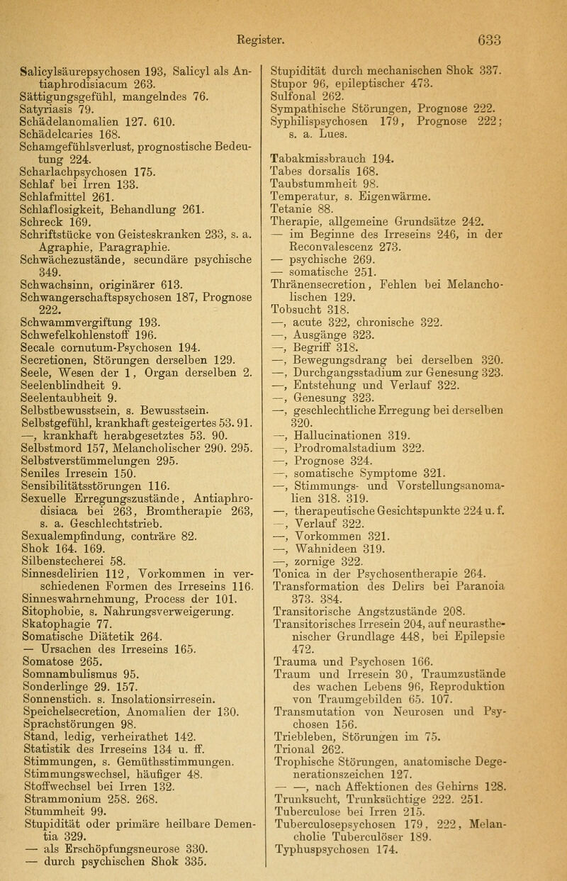 Salicylsäurepsycliosen 193, Salicyl als An- tiaphrodisiacum 263. Sättigurgsgefühl, mangelndes 76. Satjrriasis 79. Schädelanomalien 127. 610. Schädelcaries 168. Schamgefühlsverlust, prognostische Bedeu- tung 224. Scharlachpsychosen 175. Schlaf bei Irren 138. Schlafmittel 261. Schlaflosigkeit, Behandlung 261. Schreck 169. Schriftstücke von Geisteskranken 233, s. a. Agraphie, Paragraphie. Schwächezustände, secundäre psychische 349. Schwachsinn, originärer 613. Schwangerschaftspsychosen 187, Prognose 222. Schwammvergiftung 193. Schwefelkohlenstoff 196. Seeale cornutum-Psychosen 194. Secretionen, Störungen derselben 129. Seele, Wesen der 1, Organ derselben 2. Seelenblindheit 9. Seelentaubheit 9. Selbstbewusstsein, s. Bewusstsein. Selbstgefühl, krankhaft gesteigertes 53.91. —, krankhaft herabgesetztes 53. 90. Selbstmord 157, Melancholischer 290. 295. Selbstverstümmelungen 295. Seniles Irresein 150. Sensibilitätsstörungen 116. Sexuelle Erregungszustände, Antiaphro- disiaca bei 263, Bromtherapie 263, s. a. Geschlechtstrieb. Sexualempfindung, conträre 82. Shok 164. 169. Silbenstecherei 58. Sinnesdelirien 112, Vorkommen in ver- schiedenen Formen des Irreseins 116. Sinneswahrnehmung, Process der 101. Sitophobie, s. Nahrungsverweigerung. Skatophagie 77. Somatische Diätetik 264. — Ursachen des Irreseins 165. Somatose 265. Somnambulismus 95. Sonderlinge 29. 157. Sonnenstich, s. Insolationsirresein. Speichelsecretion, Anomalien der 130. Sprachstörungen 98. Stand, ledig, verheirathet 142. Statistik des Irreseins 134 u. ff. Stimmungen, s. Gemüthsstimmungen. Stimmungswechsel, häufiger 48. Stoffwechsel bei Irren 132. Strammonium 258. 268. Stummheit 99. Stupidität oder primäre heilbare Demen- tia 329. — als Erschöpfungsneurose 330. — durch psychischen Shok 335. Stupidität durch mechanischen Shok 337. Stupor 96, epileptischer 473. Sulfonal 262. Sympathische Störungen, Prognose 222. Syphilispsychosen 179, Prognose 222; s. a. Lues. Tabakmissbrauch 194. Tabes dorsalis 168. Taubstummheit 98. Temperatur, s. Eigenwärme. Tetanie 88. Therapie, allgemeine Grundsätze 242. — im Beginne des Irreseins 246, in der Eeconvaleseenz 273. — psychische 269. — somatische 251. Thränensecretion, Fehlen bei Melancho- lischen 129. Tobsucht 318. —, acute 322, chronische 322. —, Ausgänge 323. —, Begriff 318. —, Bewegungsdrang bei derselben 320. —, Durchgangsstadium zur Genesung 323. —, Entstehung und Verlauf 322. —, Genesung 323. —, geschlechtliche Erregung bei derselben 320. —, Hallucinationen 319. —, Prodromalstadium 322. —, Prognose 324. —, somatische Symptome 321. —, Stimmungs- und Vorstellungsanoma- lien 318. 319. —, therapeutische Gesichtspunkte 224 u. f. -, Verlauf 322. —, Vorkommen 321. —, Wahnideen 319. —, zornige 322. Tonica in der Psychosentherapie 264. Transformation des Delirs bei Paranoia 373. 384. Transitorische Angstzustände 208. Transitorisches Irresein 204, auf neurasthe- nischer Grundlage 448, bei Epüepsie 472. Trauma und Psychosen 166. Traum und Irresein 30, Traumzustände des wachen Lebens 96, Reproduktion von Traumgebilden 65. 107. Transmutation von Neurosen und Psy- chosen 156. Triebleben, Störungen im 75. Trional 262. Trophische Störungen, anatomische Dege- nerationszeichen 127. — —, nach Affektionen des Gehirns 128. Trunksucht, Trunksüchtige 222. 251. Tuberculose bei Irren 215. Tuberculosepsychosen 179, 222, Melan- cholie Tuberculöser 189. Typhuspsychosen 174.
