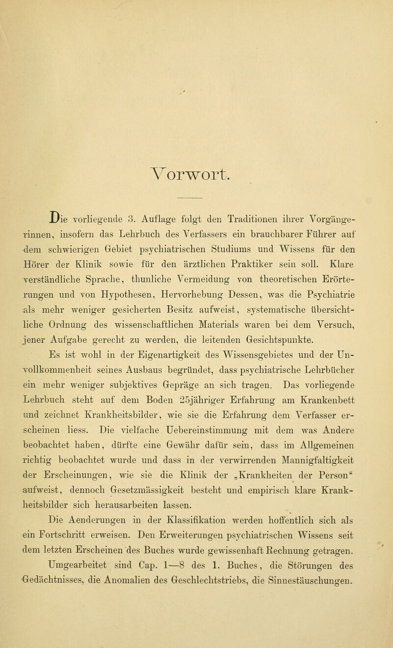 Vorwort. Die vorliegende 3. Auflage folgt den Traditionen ihrer Vorgänge- rinnen, insofern das Lehrbuch des Verfassers ein brauchbarer Führer auf dem schwierigen Gebiet psychiatrischen Studiums und Wissens für den Hörer der Klinik sowie für den ärztlichen Praktiker sein soll. Klare verständliche Sprache, thunliche Vermeidung von theoretischen Erörte- rungen und von Hypothesen, Hervorhebung Dessen, was die Psychiatrie als mehr weniger gesicherten Besitz aufweist, systematische übersicht- liche Ordnung des wissenschaftlichen Materials waren bei dem Versuch, jener Aufgabe gerecht zu werden, die leitenden Gesichtspunkte. Es ist wohl in der Eigenartigkeit des Wissensgebietes und der Un- vollkommenheit seines Ausbaus begründet, dass psychiatrische Lehrbücher ein mehr weniger subjektives Gepräge an sich tragen. Das vorliegende Lehrbuch steht auf dem Boden 25jähriger Erfahrung am Krankenbett und zeichnet Krankheitsbilder, wie sie die Erfahrung dem Verfasser er- scheinen liess. Die vielfache Uebereinstimmung mit dem was Andere beobachtet haben, dürfte eine Gewähr dafür sein, dass im Allgemeinen richtig beobachtet wurde und dass in der verwirrenden Mannigfaltigkeit der Erscheinungen, wie sie die Klinik der „Krankheiten der Person aufweist, dennoch Gesetzmässigkeit besteht und empirisch klare Krank- heitsbilder sich herausarbeiten lassen. Die Aenderungen in der Klassifikation werden hoffentlich sich als ein Fortschritt erweisen. Den Erweiterungen psychiatrischen Wissens seit dem letzten Erscheinen des Buches wurde gewissenhaft Rechnung getragen. Umgearbeitet sind Cap. 1—8 des 1. Buches, die Störungen des Gedächtnisses, die Anomalien des Geschlechtstriebs, die Sinnestäuschungen.