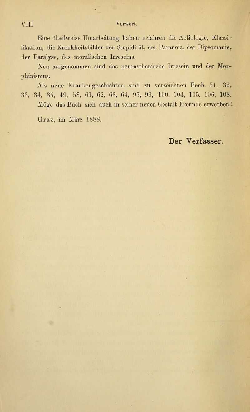 Eine theilweise Umarbeitung haben erfahren die Aetiologie, Klassi- fikation, die Krankheitsbilder der Stupidität, der Paranoia, der Dipsomanie,, der Paralyse, des moralischen Irreseins. Neu aufgenommen sind das neurasthenische Irresein und der Mor- phinismus. Als neue Krankengeschichten sind zu verzeichnen Beob. 31, 32.. 33, 34, 35, 49, 58, 61, 62, 63, 64, 95, 99, 100, 104, 105, 106, 108. Möge das Buch sich auch in seiner neuen Gestalt Freunde erwerben L Graz, im März 1888.