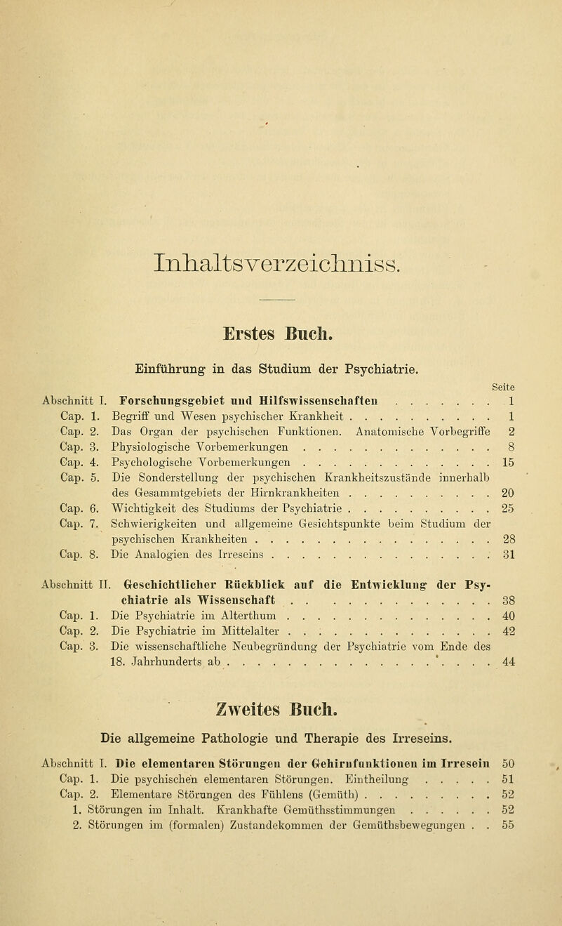 Inhaltsverzeichniss. Erstes Buch. Einführung in das Studium der Psychiatrie. Seite Abschnitt I. Forschungsgebiet und Hilfswissenschaften 1 Cap. 1. Begriff und Wesen psychischer Krankheit 1 Cap. 2. Das Organ der psychischen Funktionen. Anatomische Vorbegriffe 2 Cap. 3. Physiologische Vorbemerkungen 8 Gap. 4. Psychologische Vorbemerkungen 15 Cap. 5. Die Sonderstellung der psychischen Krankheitszustände innerhalb des Gesammtgebiets der Hirnkrankheiten 20 Cap. 6. Wichtigkeit des Studiums der Psychiatrie 25 Cap. 7. Schwierigkeiten und allgemeine Gesichtspunkte beim Studium der psychischen Krankheiten 28 Cap. 8. Die Analogien des Irreseins .31 Abschnitt IL Geschichtlicher Rückblick auf die Entwicklung der Psy- chiatrie als Wissenschaft . . 38 Cap. 1. Die Psychiatrie im Alterthum 40 Cap. 2. Die Psychiatrie im Mittelalter 42 Cap. 3. Die wissenschaftliche Neubegründung der Psychiatrie vom Ende des 18. Jahrhunderts ab '.... 44 Zweites Buch. Die allgemeine Pathologie und Therapie des Irreseins. Abschnitt I. Die elementaren Störungen der Grehirnfuuktionen im Irresein 50 Cap. 1. Die psychischen elementaren Störungen. Eintheilung 51 Cap. 2. Elementare Störungen des Fühlens (Gemüth) 52 1. Störungen im Inhalt. Krankhafte Gemüthsstimmungen 52